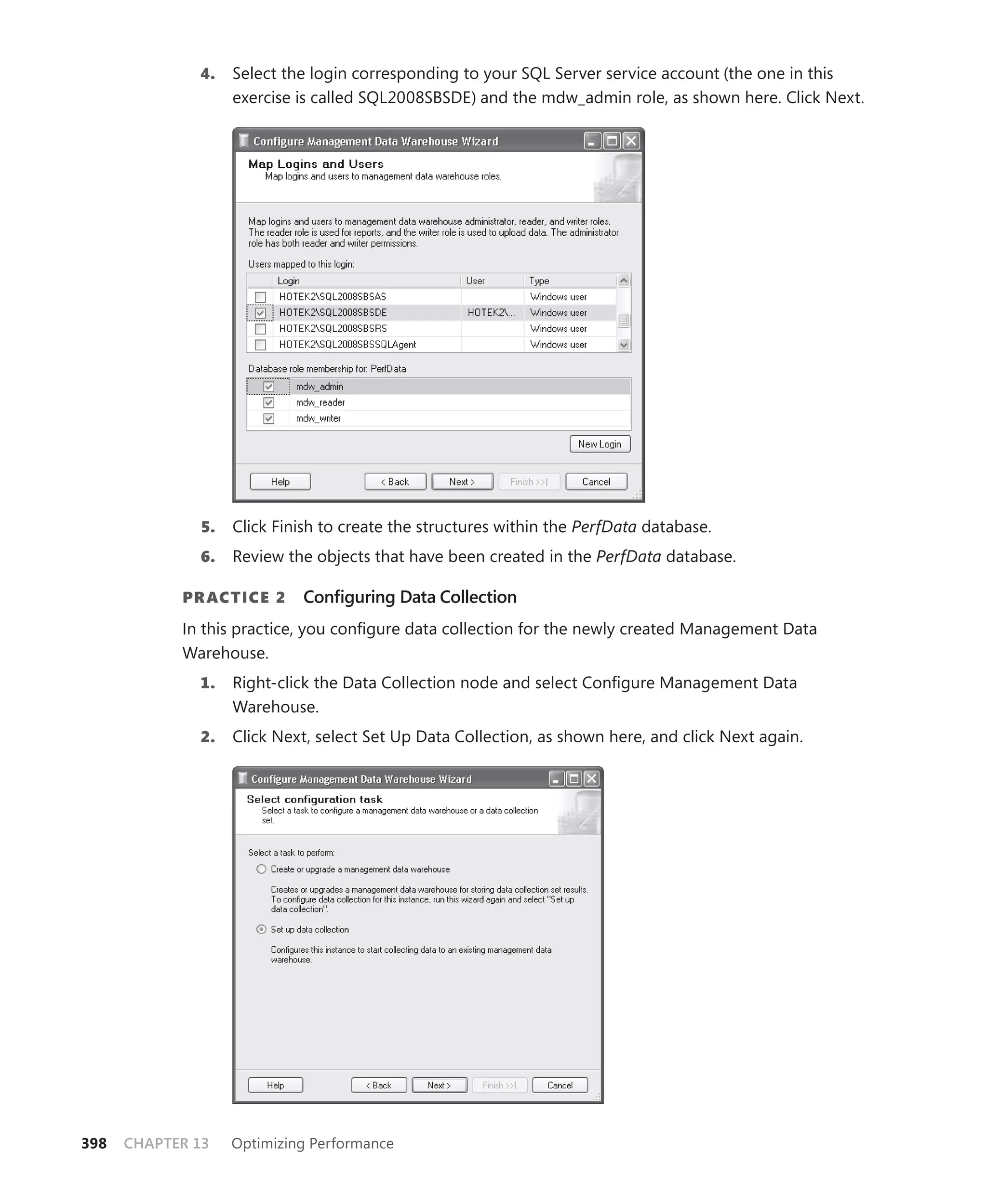4.    Select the login corresponding to your SQL Server service account (the one in this
                    exercise is called SQL2008SBSDE) and the mdw_admin role, as shown here. Click Next.




               5.   Click Finish to create the structures within the PerfData database.
              6.    Review the objects that have been created in the PerfData database.

            PR ACTICE 2      Conﬁguring Data Collection
            In this practice, you conﬁgure data collection for the newly created Management Data
            Warehouse.
              1.    Right-click the Data Collection node and select Conﬁgure Management Data
                    Warehouse.
              2.    Click Next, select Set Up Data Collection, as shown here, and click Next again.




398   CHAPTER 13    Optimizing Performance
 