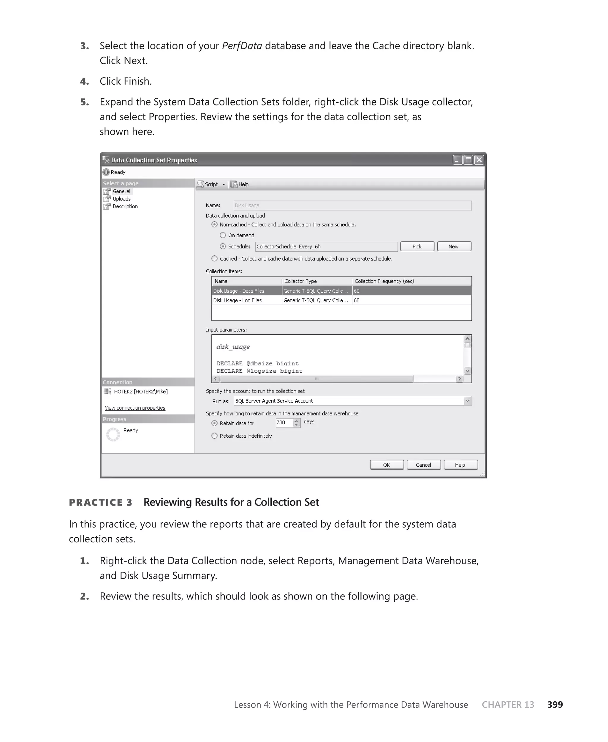 3.   Select the location of your PerfData database and leave the Cache directory blank.
       Click Next.

  4.   Click Finish.

  5.   Expand the System Data Collection Sets folder, right-click the Disk Usage collector,
       and select Properties. Review the settings for the data collection set, as
       shown here.




PR ACTICE 3      Reviewing Results for a Collection Set

In this practice, you review the reports that are created by default for the system data
collection sets.

  1.   Right-click the Data Collection node, select Reports, Management Data Warehouse,
       and Disk Usage Summary.

  2.   Review the results, which should look as shown on the following page.




                                     Lesson 4: Working with the Performance Data Warehouse    CHAPTER 13   399
 