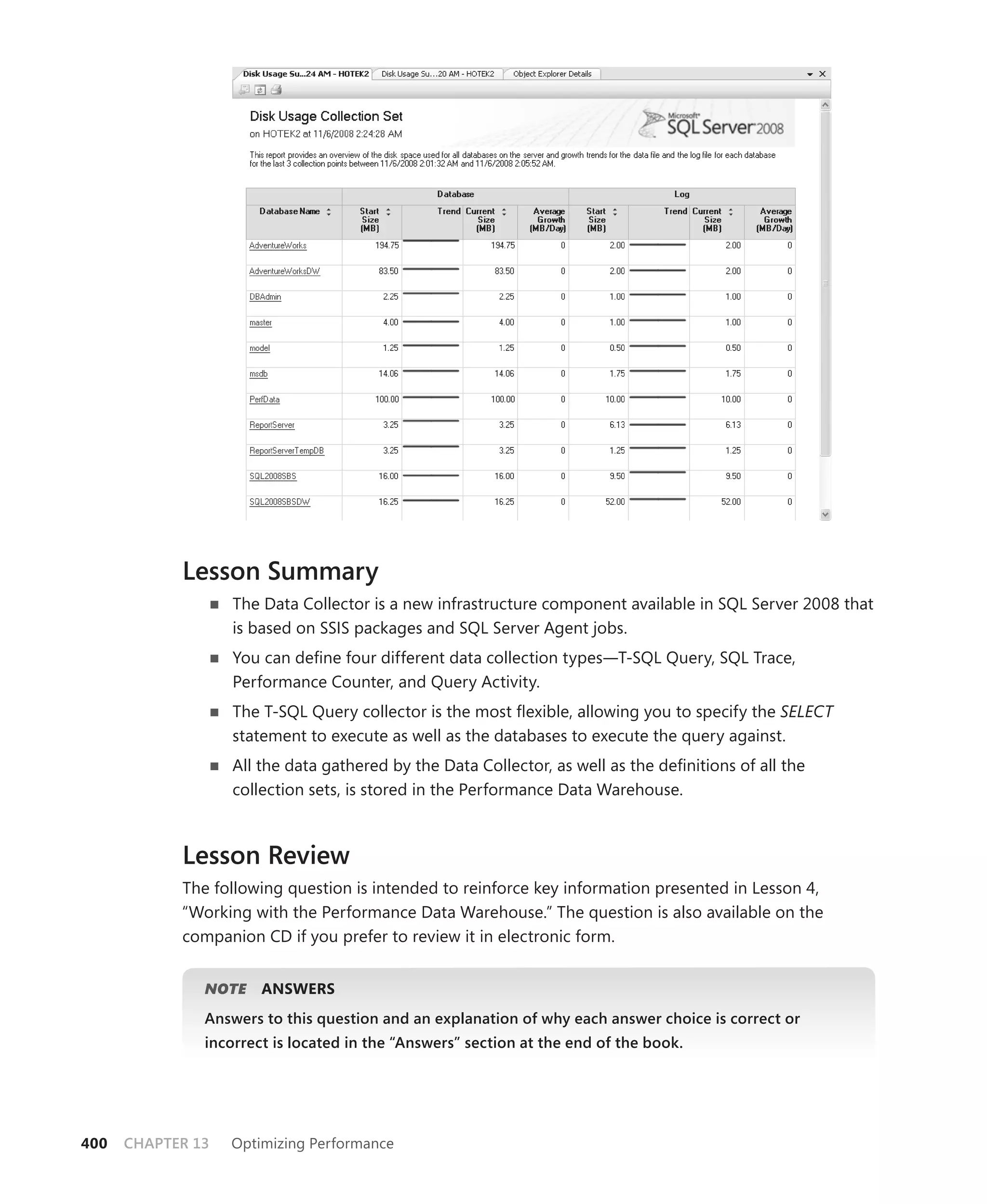 Lesson Summary
                   The Data Collector is a new infrastructure component available in SQL Server 2008 that
                   is based on SSIS packages and SQL Server Agent jobs.
                   You can deﬁne four different data collection types—T-SQL Query, SQL Trace,
                   Performance Counter, and Query Activity.
                   The T-SQL Query collector is the most ﬂexible, allowing you to specify the SELECT
                   statement to execute as well as the databases to execute the query against.
                   All the data gathered by the Data Collector, as well as the deﬁnitions of all the
                   collection sets, is stored in the Performance Data Warehouse.



            Lesson Review
            The following question is intended to reinforce key information presented in Lesson 4,
            “ Working with the Performance Data Warehouse.” The question is also available on the
            companion CD if you prefer to review it in electronic form.


               NOTE
                  E    ANSWERS
               Answers to this question and an explanation of why each answer choice is correct or
               incorrect is located in the “Answers” section at the end of the book.




400   CHAPTER 13   Optimizing Performance
 