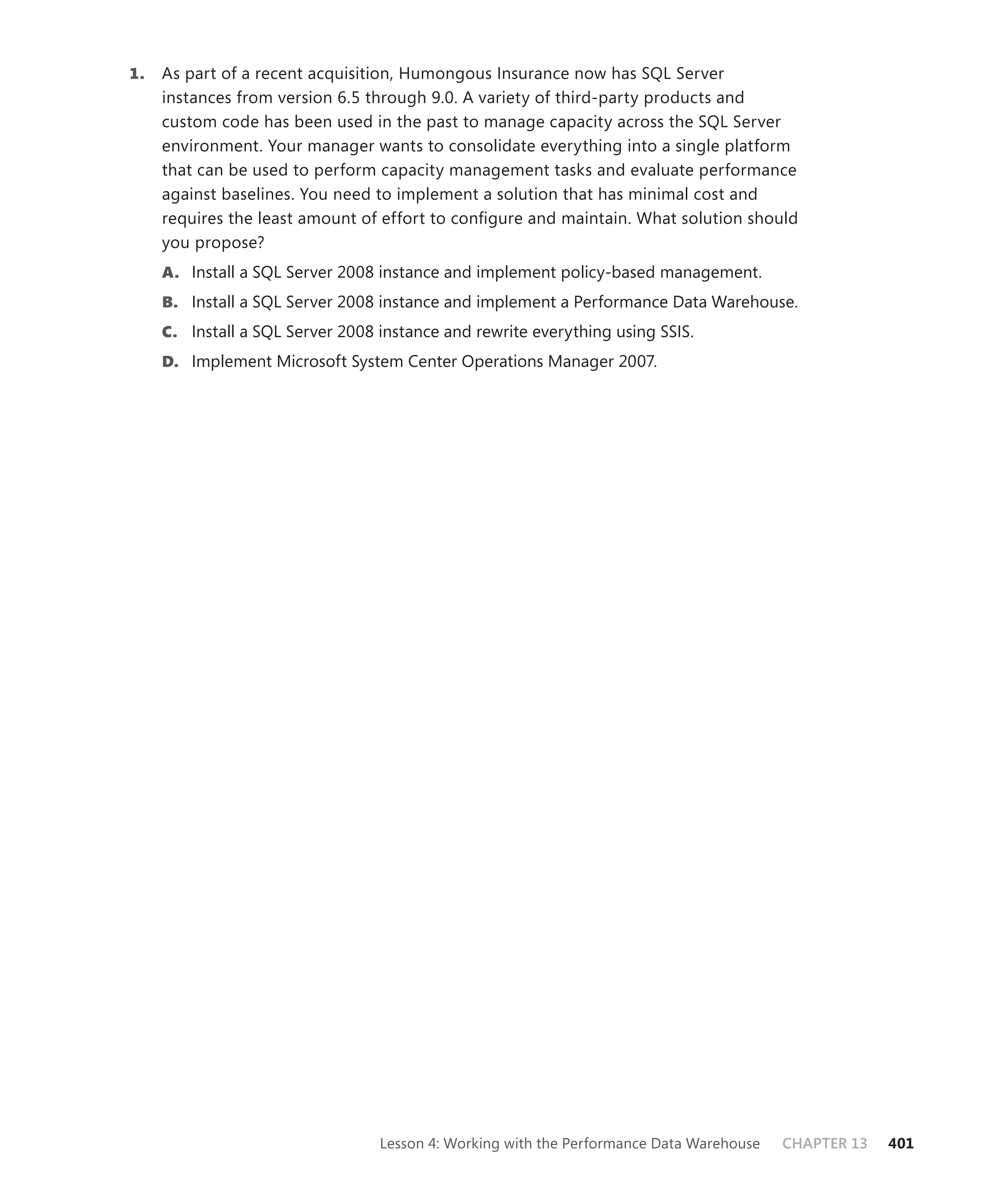 1.   As part of a recent acquisition, Humongous Insurance now has SQL Server
     instances from version 6.5 through 9.0. A variety of third-party products and
     custom code has been used in the past to manage capacity across the SQL Server
     environment. Your manager wants to consolidate everything into a single platform
     that can be used to perform capacity management tasks and evaluate performance
     against baselines. You need to implement a solution that has minimal cost and
     requires the least amount of effort to conﬁgure and maintain. What solution should
     you propose?
     A. Install a SQL Server 2008 instance and implement policy-based management.
     B. Install a SQL Server 2008 instance and implement a Performance Data Warehouse.
     C. Install a SQL Server 2008 instance and rewrite everything using SSIS.
     D. Implement Microsoft System Center Operations Manager 2007.




                                  Lesson 4: Working with the Performance Data Warehouse   CHAPTER 13   401
 