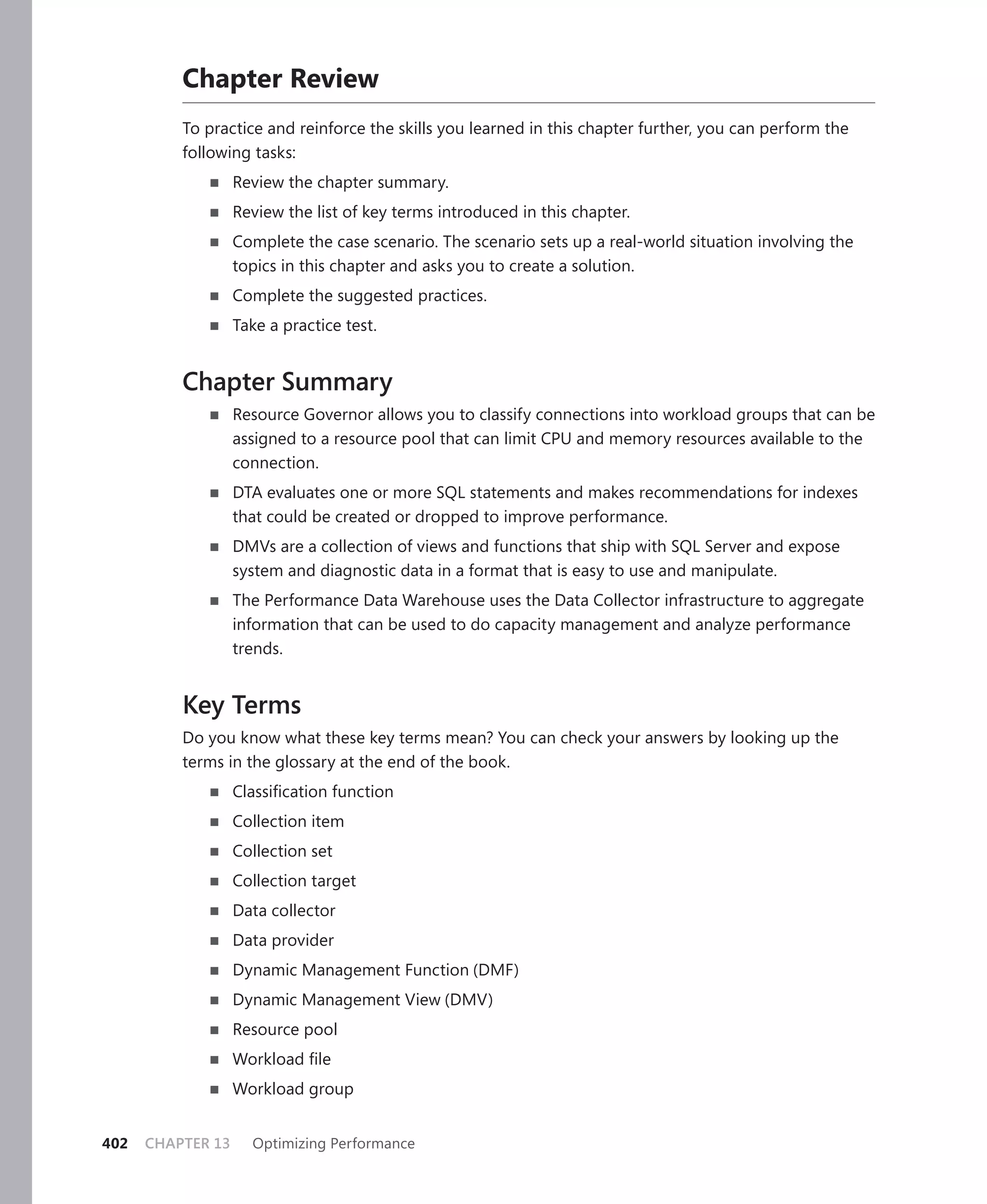 Chapter Review
          To practice and reinforce the skills you learned in this chapter further, you can perform the
          following tasks:
                   Review the chapter summary.
                   Review the list of key terms introduced in this chapter.
                   Complete the case scenario. The scenario sets up a real-world situation involving the
                   topics in this chapter and asks you to create a solution.
                   Complete the suggested practices.
                   Take a practice test.


          Chapter Summary
                   Resource Governor allows you to classify connections into workload groups that can be
                   assigned to a resource pool that can limit CPU and memory resources available to the
                   connection.
                   DTA evaluates one or more SQL statements and makes recommendations for indexes
                   that could be created or dropped to improve performance.
                   DMVs are a collection of views and functions that ship with SQL Server and expose
                   system and diagnostic data in a format that is easy to use and manipulate.
                   The Performance Data Warehouse uses the Data Collector infrastructure to aggregate
                   information that can be used to do capacity management and analyze performance
                   trends.


          Key Terms
          Do you know what these key terms mean? You can check your answers by looking up the
          terms in the glossary at the end of the book.
                   Classiﬁcation function
                   Collection item
                   Collection set
                   Collection target
                   Data collector
                   Data provider
                   Dynamic Management Function (DMF)
                   Dynamic Management View (DMV)
                   Resource pool
                   Workload ﬁle
                   Workload group


402   CHAPTER 13     Optimizing Performance
 