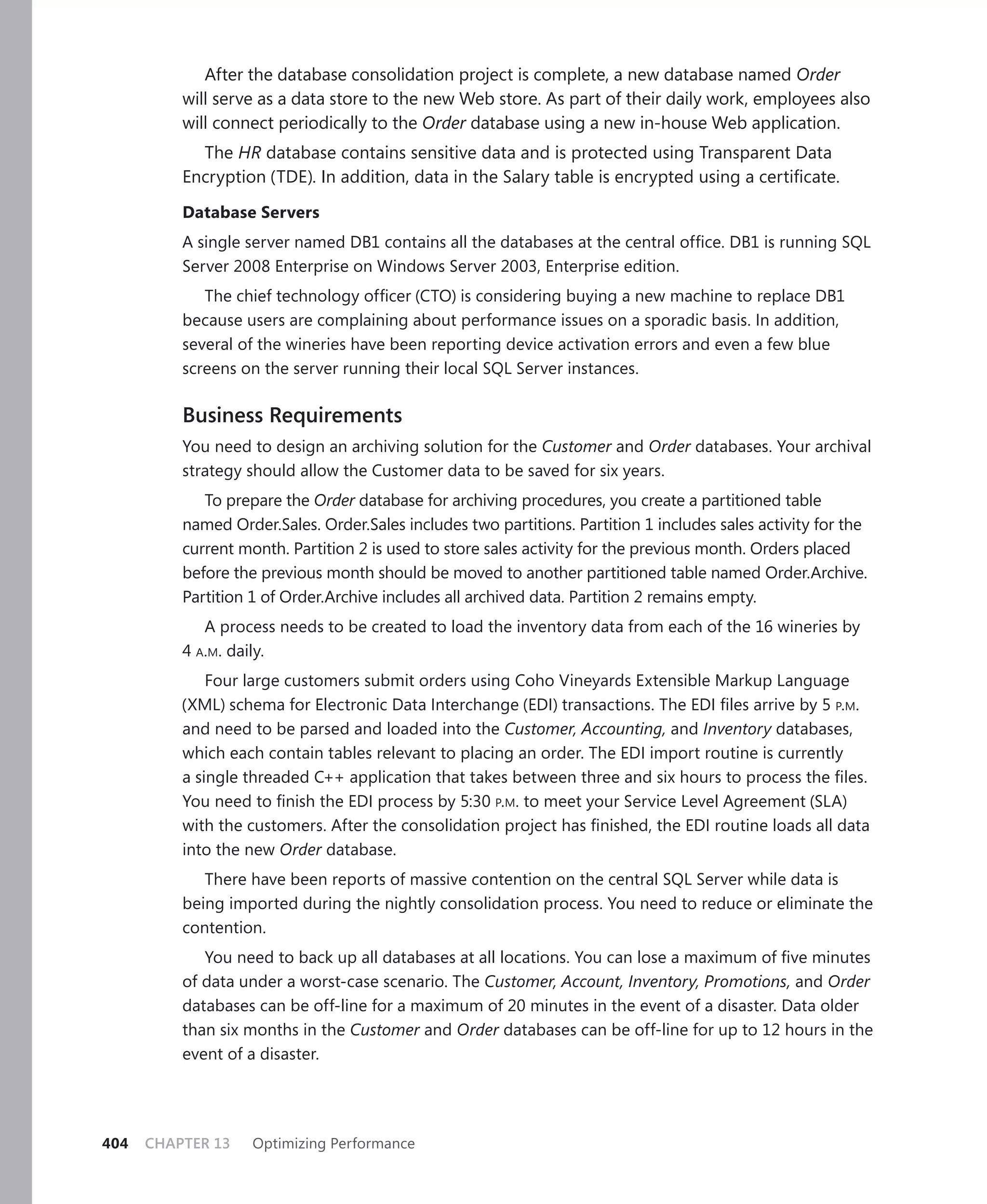 After the database consolidation project is complete, a new database named Order
          will serve as a data store to the new Web store. As part of their daily work, employees also
          will connect periodically to the Order database using a new in-house Web application.
            The HR database contains sensitive data and is protected using Transparent Data
          Encryption (TDE). In addition, data in the Salary table is encrypted using a certiﬁcate.

          Database Servers
          A single server named DB1 contains all the databases at the central ofﬁce. DB1 is running SQL
          Server 2008 Enterprise on Windows Server 2003, Enterprise edition.
             The chief technology ofﬁcer (CTO) is considering buying a new machine to replace DB1
          because users are complaining about performance issues on a sporadic basis. In addition,
          several of the wineries have been reporting device activation errors and even a few blue
          screens on the server running their local SQL Server instances.

          Business Requirements
          You need to design an archiving solution for the Customer and Order databases. Your archival
          strategy should allow the Customer data to be saved for six years.
             To prepare the Order database for archiving procedures, you create a partitioned table
          named Order.Sales. Order.Sales includes two partitions. Partition 1 includes sales activity for the
          current month. Partition 2 is used to store sales activity for the previous month. Orders placed
          before the previous month should be moved to another partitioned table named Order.Archive.
          Partition 1 of Order.Archive includes all archived data. Partition 2 remains empty.
             A process needs to be created to load the inventory data from each of the 16 wineries by
          4 A.M. daily.
              Four large customers submit orders using Coho Vineyards Extensible Markup Language
          (XML) schema for Electronic Data Interchange (EDI) transactions. The EDI ﬁles arrive by 5 P.M.
          and need to be parsed and loaded into the Customer, Accounting, and Inventory databases,
          which each contain tables relevant to placing an order. The EDI import routine is currently
          a single threaded C++ application that takes between three and six hours to process the ﬁles.
          You need to ﬁnish the EDI process by 5:30 P.M. to meet your Service Level Agreement (SLA)
          with the customers. After the consolidation project has ﬁnished, the EDI routine loads all data
          into the new Order database.
             There have been reports of massive contention on the central SQL Server while data is
          being imported during the nightly consolidation process. You need to reduce or eliminate the
          contention.
             You need to back up all databases at all locations. You can lose a maximum of ﬁve minutes
          of data under a worst-case scenario. The Customer, Account, Inventory, Promotions, and Order
          databases can be off-line for a maximum of 20 minutes in the event of a disaster. Data older
          than six months in the Customer and Order databases can be off-line for up to 12 hours in the
          event of a disaster.




404   CHAPTER 13    Optimizing Performance
 