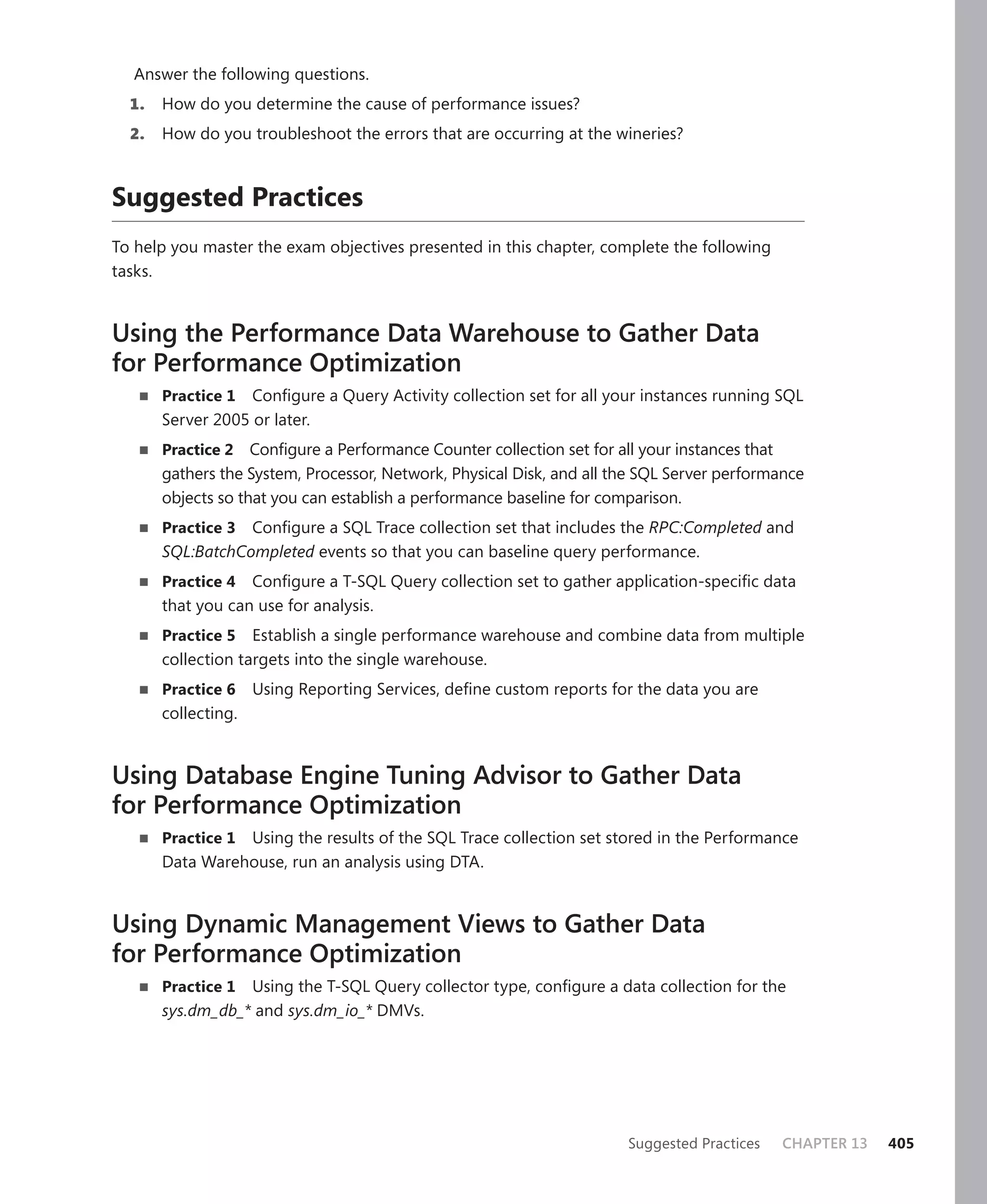 Answer the following questions.
  1.   How do you determine the cause of performance issues?
  2.   How do you troubleshoot the errors that are occurring at the wineries?



Suggested Practices
To help you master the exam objectives presented in this chapter, complete the following
tasks.


Using the Performance Data Warehouse to Gather Data
for Performance Optimization
       Practice 1  Conﬁgure a Query Activity collection set for all your instances running SQL
       Server 2005 or later.
       Practice 2   Conﬁgure a Performance Counter collection set for all your instances that
       gathers the System, Processor, Network, Physical Disk, and all the SQL Server performance
       objects so that you can establish a performance baseline for comparison.
       Practice 3 Conﬁgure a SQL Trace collection set that includes the RPC:Completed and
       SQL:BatchCompleted events so that you can baseline query performance.
       Practice 4  Conﬁgure a T-SQL Query collection set to gather application-speciﬁc data
       that you can use for analysis.
       Practice 5   Establish a single performance warehouse and combine data from multiple
       collection targets into the single warehouse.
       Practice 6    Using Reporting Services, deﬁne custom reports for the data you are
       collecting.


Using Database Engine Tuning Advisor to Gather Data
for Performance Optimization
       Practice 1 Using the results of the SQL Trace collection set stored in the Performance
       Data Warehouse, run an analysis using DTA.


Using Dynamic Management Views to Gather Data
for Performance Optimization
       Practice 1 Using the T-SQL Query collector type, conﬁgure a data collection for the
       sys.dm_db_* and sys.dm_io_* DMVs.




                                                                       Suggested Practices   CHAPTER 13   405
 