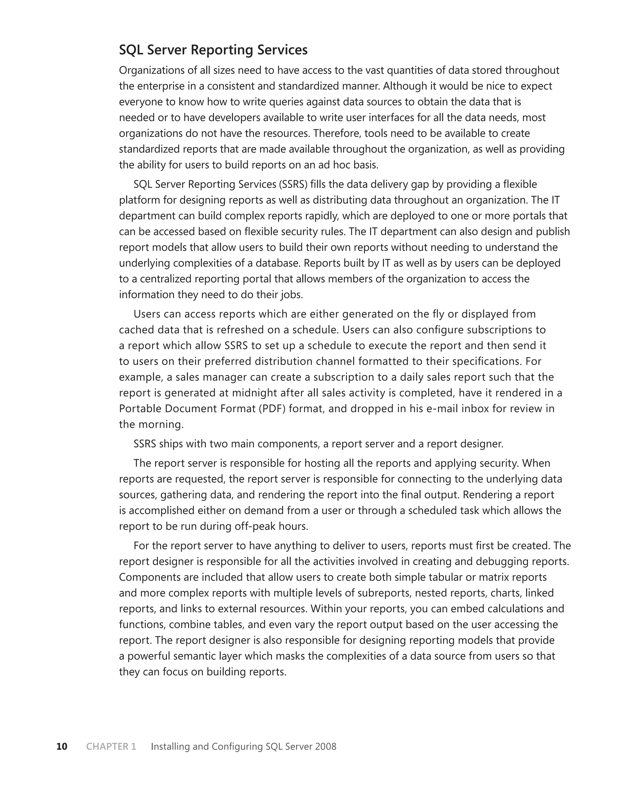 SQL Server Reporting Services
          Organizations of all sizes need to have access to the vast quantities of data stored throughout
          the enterprise in a consistent and standardized manner. Although it would be nice to expect
          everyone to know how to write queries against data sources to obtain the data that is
          needed or to have developers available to write user interfaces for all the data needs, most
          organizations do not have the resources. Therefore, tools need to be available to create
          standardized reports that are made available throughout the organization, as well as providing
          the ability for users to build reports on an ad hoc basis.
             SQL Server Reporting Services (SSRS) ﬁlls the data delivery gap by providing a ﬂexible
          platform for designing reports as well as distributing data throughout an organization. The IT
          department can build complex reports rapidly, which are deployed to one or more portals that
          can be accessed based on ﬂexible security rules. The IT department can also design and publish
          report models that allow users to build their own reports without needing to understand the
          underlying complexities of a database. Reports built by IT as well as by users can be deployed
          to a centralized reporting portal that allows members of the organization to access the
          information they need to do their jobs.
             Users can access reports which are either generated on the ﬂ y or displayed from
          cached data that is refreshed on a schedule. Users can also conﬁ gure subscriptions to
          a report which allow SSRS to set up a schedule to execute the report and then send it
          to users on their preferred distribution channel formatted to their speciﬁcations. For
          example, a sales manager can create a subscription to a daily sales report such that the
          report is generated at midnight after all sales activity is completed, have it rendered in a
          Portable Document Format (PDF) format, and dropped in his e-mail inbox for review in
          the morning.
             SSRS ships with two main components, a report server and a report designer.
              The report server is responsible for hosting all the reports and applying security. When
          reports are requested, the report server is responsible for connecting to the underlying data
          sources, gathering data, and rendering the report into the ﬁnal output. Rendering a report
          is accomplished either on demand from a user or through a scheduled task which allows the
          report to be run during off-peak hours.
             For the report server to have anything to deliver to users, reports must ﬁrst be created. The
          report designer is responsible for all the activities involved in creating and debugging reports.
          Components are included that allow users to create both simple tabular or matrix reports
          and more complex reports with multiple levels of subreports, nested reports, charts, linked
          reports, and links to external resources. Within your reports, you can embed calculations and
          functions, combine tables, and even vary the report output based on the user accessing the
          report. The report designer is also responsible for designing reporting models that provide
          a powerful semantic layer which masks the complexities of a data source from users so that
          they can focus on building reports.




10   CHAPTER 1   Installing and Conﬁguring SQL Server 2008
 
