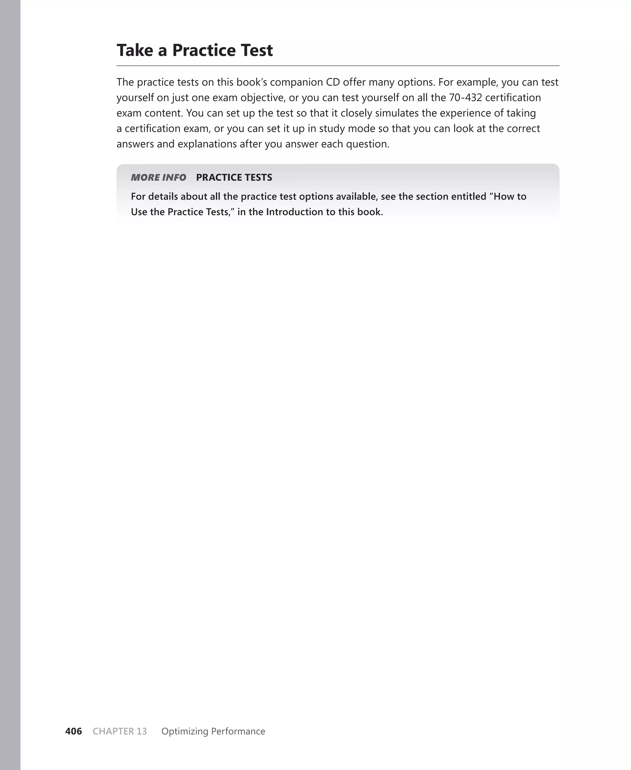 Take a Practice Test
          The practice tests on this book’s companion CD offer many options. For example, you can test
          yourself on just one exam objective, or you can test yourself on all the 70-432 certiﬁcation
          exam content. You can set up the test so that it closely simulates the experience of taking
          a certiﬁcation exam, or you can set it up in study mode so that you can look at the correct
          answers and explanations after you answer each question.


             MORE INFO     PRACTICE TESTS
             For details about all the practice test options available, see the section entitled “How to
             Use the Practice Tests,” in the Introduction to this book.




406   CHAPTER 13    Optimizing Performance
 