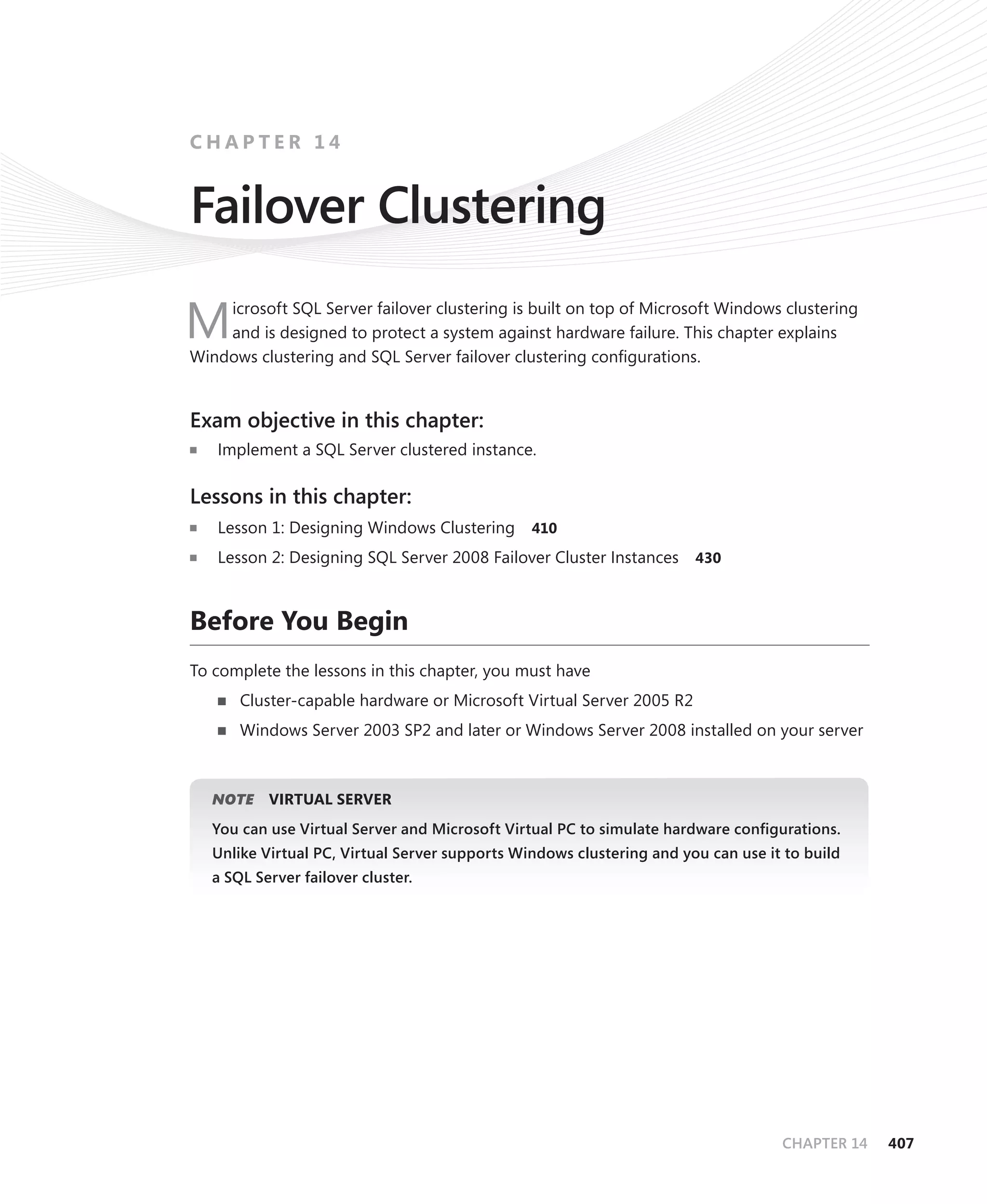 CHAPTER 14


Failover Clustering
    icrosoft SQL Server failover clustering is built on top of Microsoft Windows clustering
M   and is designed to protect a system against hardware failure. This chapter explains
Windows clustering and SQL Server failover clustering conﬁgurations.


Exam objective in this chapter:
   Implement a SQL Server clustered instance.

Lessons in this chapter:
   Lesson 1: Designing Windows Clustering       410

   Lesson 2: Designing SQL Server 2008 Failover Cluster Instances      430



Before You Begin
To complete the lessons in this chapter, you must have
       Cluster-capable hardware or Microsoft Virtual Server 2005 R2
       Windows Server 2003 SP2 and later or Windows Server 2008 installed on your server



      E
   NOTE    VIRTUAL SERVER
   You can use Virtual Server and Microsoft Virtual PC to simulate hardware conﬁgurations.
   Unlike Virtual PC, Virtual Server supports Windows clustering and you can use it to build
   a SQL Server failover cluster.




                                                                                   CHAPTER 14   407
 