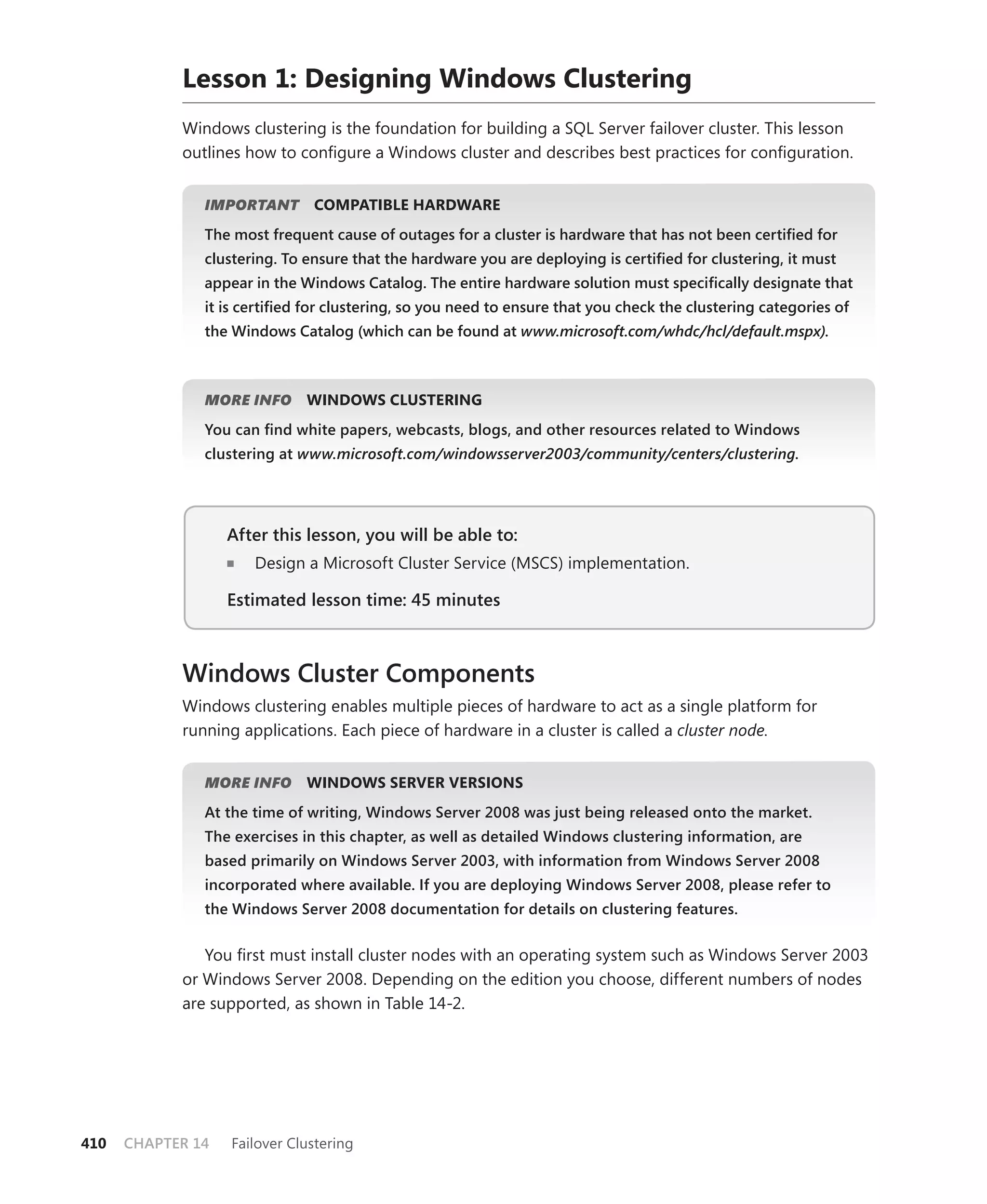 Lesson 1: Designing Windows Clustering
            Windows clustering is the foundation for building a SQL Server failover cluster. This lesson
            outlines how to conﬁgure a Windows cluster and describes best practices for conﬁguration.


               IMPORTANT
                       T       COMPATIBLE HARDWARE
               The most frequent cause of outages for a cluster is hardware that has not been certiﬁed for
               clustering. To ensure that the hardware you are deploying is certiﬁed for clustering, it must
               appear in the Windows Catalog. The entire hardware solution must speciﬁcally designate that
               it is certiﬁed for clustering, so you need to ensure that you check the clustering categories of
               the Windows Catalog (which can be found at www.microsoft.com/whdc/hcl/default.mspx).



               MORE INFO      WINDOWS CLUSTERING
               You can ﬁnd white papers, webcasts, blogs, and other resources related to Windows
               clustering at www.microsoft.com/windowsserver2003/community/centers/clustering.




                   After this lesson, you will be able to:
                      Design a Microsoft Cluster Service (MSCS) implementation.

                   Estimated lesson time: 45 minutes



            Windows Cluster Components
            Windows clustering enables multiple pieces of hardware to act as a single platform for
            running applications. Each piece of hardware in a cluster is called a cluster node.


               MORE INFO      WINDOWS SERVER VERSIONS
               At the time of writing, Windows Server 2008 was just being released onto the market.
               The exercises in this chapter, as well as detailed Windows clustering information, are
               based primarily on Windows Server 2003, with information from Windows Server 2008
               incorporated where available. If you are deploying Windows Server 2008, please refer to
               the Windows Server 2008 documentation for details on clustering features.


               You ﬁrst must install cluster nodes with an operating system such as Windows Server 2003
            or Windows Server 2008. Depending on the edition you choose, different numbers of nodes
            are supported, as shown in Table 14-2.




410   CHAPTER 14   Failover Clustering
 