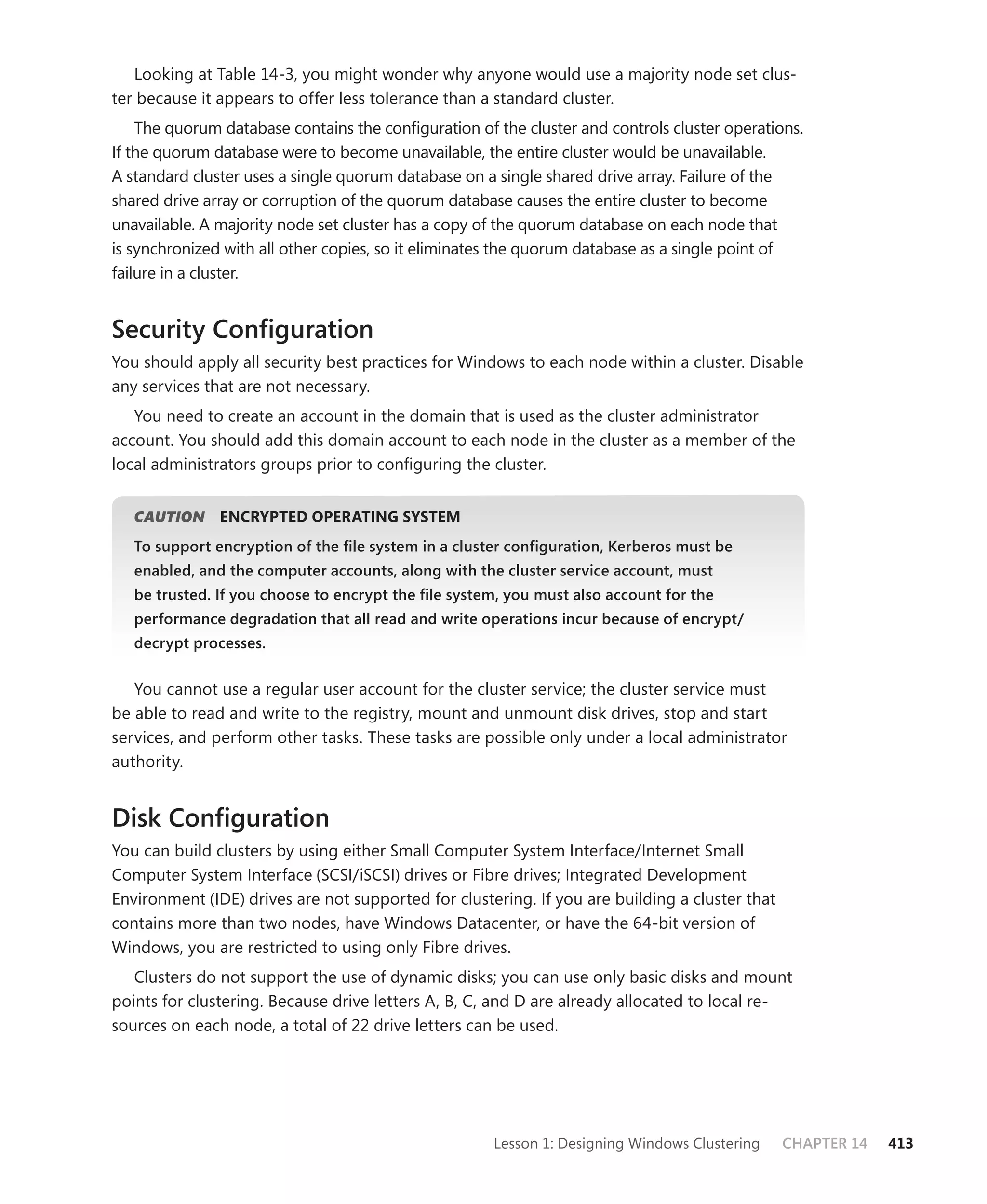 Looking at Table 14-3, you might wonder why anyone would use a majority node set clus-
ter because it appears to offer less tolerance than a standard cluster.
    The quorum database contains the conﬁguration of the cluster and controls cluster operations.
If the quorum database were to become unavailable, the entire cluster would be unavailable.
A standard cluster uses a single quorum database on a single shared drive array. Failure of the
shared drive array or corruption of the quorum database causes the entire cluster to become
unavailable. A majority node set cluster has a copy of the quorum database on each node that
is synchronized with all other copies, so it eliminates the quorum database as a single point of
failure in a cluster.


Security Conﬁguration
You should apply all security best practices for Windows to each node within a cluster. Disable
any services that are not necessary.
   You need to create an account in the domain that is used as the cluster administrator
account. You should add this domain account to each node in the cluster as a member of the
local administrators groups prior to conﬁguring the cluster.


   CAUTION     ENCRYPTED OPERATING SYSTEM
   To support encryption of the ﬁle system in a cluster conﬁguration, Kerberos must be
   enabled, and the computer accounts, along with the cluster service account, must
   be trusted. If you choose to encrypt the ﬁle system, you must also account for the
   performance degradation that all read and write operations incur because of encrypt/
   decrypt processes.


   You cannot use a regular user account for the cluster service; the cluster service must
be able to read and write to the registry, mount and unmount disk drives, stop and start
services, and perform other tasks. These tasks are possible only under a local administrator
authority.


Disk Conﬁguration
You can build clusters by using either Small Computer System Interface/Internet Small
Computer System Interface (SCSI/iSCSI) drives or Fibre drives; Integrated Development
Environment (IDE) drives are not supported for clustering. If you are building a cluster that
contains more than two nodes, have Windows Datacenter, or have the 64-bit version of
Windows, you are restricted to using only Fibre drives.
   Clusters do not support the use of dynamic disks; you can use only basic disks and mount
points for clustering. Because drive letters A, B, C, and D are already allocated to local re-
sources on each node, a total of 22 drive letters can be used.




                                                     Lesson 1: Designing Windows Clustering     CHAPTER 14   413
 