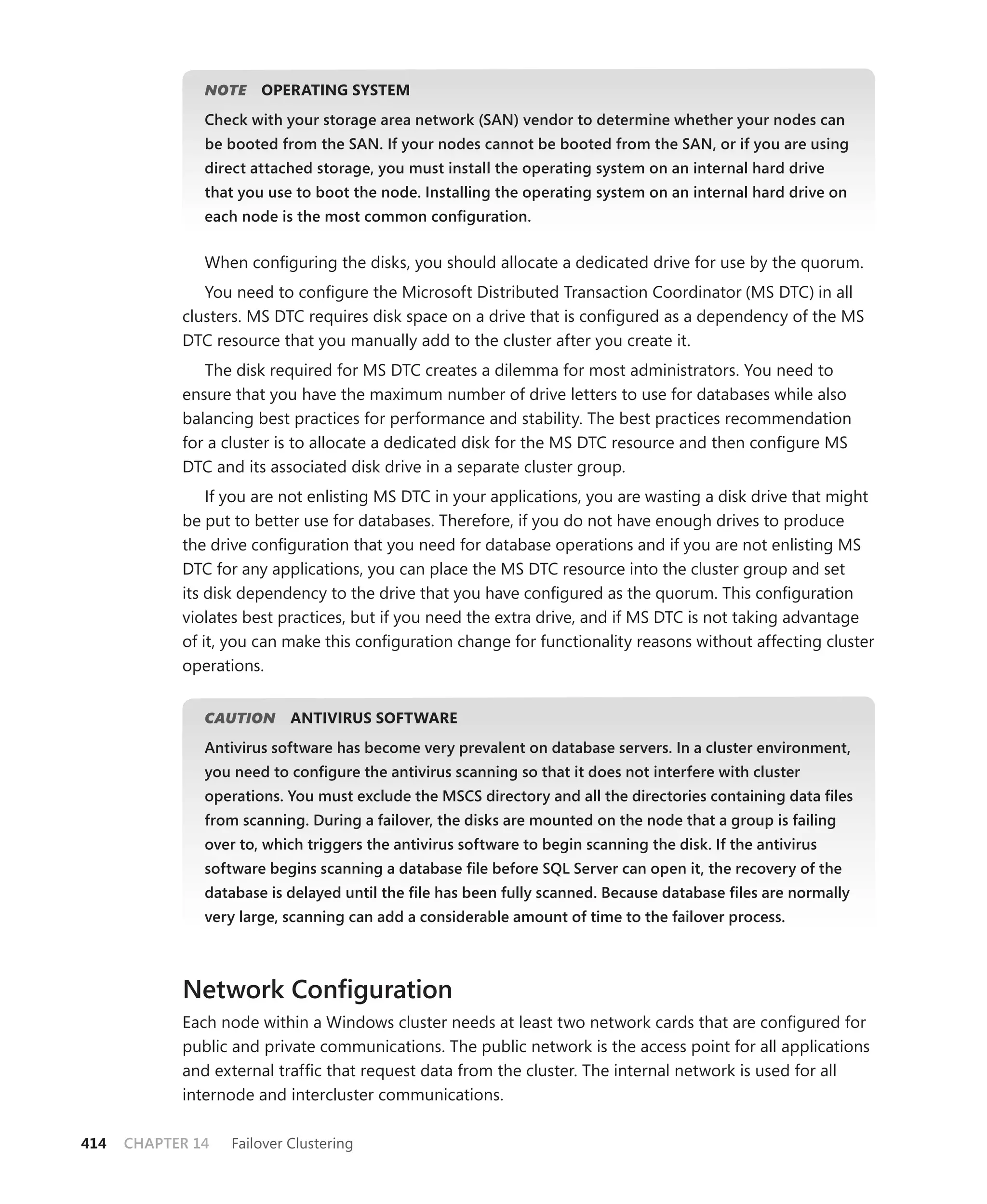 NOTE
                  E    OPERATING SYSTEM
               Check with your storage area network (SAN) vendor to determine whether your nodes can
               be booted from the SAN. If your nodes cannot be booted from the SAN, or if you are using
               direct attached storage, you must install the operating system on an internal hard drive
               that you use to boot the node. Installing the operating system on an internal hard drive on
               each node is the most common conﬁguration.


               When conﬁguring the disks, you should allocate a dedicated drive for use by the quorum.
               You need to conﬁgure the Microsoft Distributed Transaction Coordinator (MS DTC) in all
            clusters. MS DTC requires disk space on a drive that is conﬁgured as a dependency of the MS
            DTC resource that you manually add to the cluster after you create it.
               The disk required for MS DTC creates a dilemma for most administrators. You need to
            ensure that you have the maximum number of drive letters to use for databases while also
            balancing best practices for performance and stability. The best practices recommendation
            for a cluster is to allocate a dedicated disk for the MS DTC resource and then conﬁgure MS
            DTC and its associated disk drive in a separate cluster group.
                If you are not enlisting MS DTC in your applications, you are wasting a disk drive that might
            be put to better use for databases. Therefore, if you do not have enough drives to produce
            the drive conﬁguration that you need for database operations and if you are not enlisting MS
            DTC for any applications, you can place the MS DTC resource into the cluster group and set
            its disk dependency to the drive that you have conﬁgured as the quorum. This conﬁguration
            violates best practices, but if you need the extra drive, and if MS DTC is not taking advantage
            of it, you can make this conﬁguration change for functionality reasons without affecting cluster
            operations.


               CAUTION
                     N      ANTIVIRUS SOFTWARE
               Antivirus software has become very prevalent on database servers. In a cluster environment,
               you need to conﬁgure the antivirus scanning so that it does not interfere with cluster
               operations. You must exclude the MSCS directory and all the directories containing data ﬁles
               from scanning. During a failover, the disks are mounted on the node that a group is failing
               over to, which triggers the antivirus software to begin scanning the disk. If the antivirus
               software begins scanning a database ﬁle before SQL Server can open it, the recovery of the
               database is delayed until the ﬁle has been fully scanned. Because database ﬁles are normally
               very large, scanning can add a considerable amount of time to the failover process.



            Network Conﬁguration
            Each node within a Windows cluster needs at least two network cards that are conﬁgured for
            public and private communications. The public network is the access point for all applications
            and external trafﬁc that request data from the cluster. The internal network is used for all
            internode and intercluster communications.

414   CHAPTER 14   Failover Clustering
 