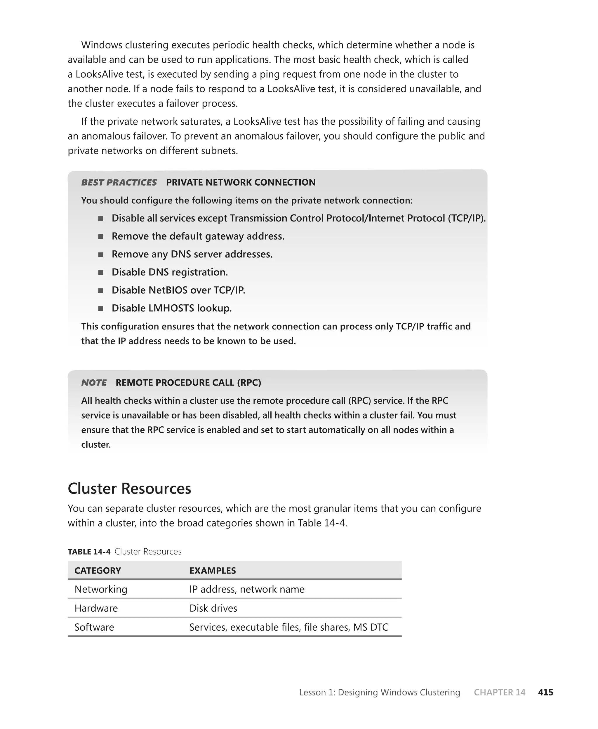 Windows clustering executes periodic health checks, which determine whether a node is
available and can be used to run applications. The most basic health check, which is called
a LooksAlive test, is executed by sending a ping request from one node in the cluster to
another node. If a node fails to respond to a LooksAlive test, it is considered unavailable, and
the cluster executes a failover process.
   If the private network saturates, a LooksAlive test has the possibility of failing and causing
an anomalous failover. To prevent an anomalous failover, you should conﬁgure the public and
private networks on different subnets.


   BEST PRACTICES
                S         PRIVATE NETWORK CONNECTION
   You should conﬁgure the following items on the private network connection:
              Disable all services except Transmission Control Protocol/Internet Protocol (TCP/IP).
              Remove the default gateway address.
              Remove any DNS server addresses.
              Disable DNS registration.
              Disable NetBIOS over TCP/IP.
              Disable LMHOSTS lookup.
   This conﬁguration ensures that the network connection can process only TCP/IP trafﬁc and
   that the IP address needs to be known to be used.



   NOTE
      E       REMOTE PROCEDURE CALL (RPC)
   All health checks within a cluster use the remote procedure call (RPC) service. If the RPC
   service is unavailable or has been disabled, all health checks within a cluster fail. You must
   ensure that the RPC service is enabled and set to start automatically on all nodes within a
   cluster.



Cluster Resources
You can separate cluster resources, which are the most granular items that you can conﬁgure
within a cluster, into the broad categories shown in Table 14-4.

TABLE 14-4 Cluster Resources

 CATEGORY                      EXAMPLES

 Networking                    IP address, network name
 Hardware                      Disk drives
 Software                      Services, executable ﬁles, ﬁle shares, MS DTC




                                                         Lesson 1: Designing Windows Clustering     CHAPTER 14   415
 