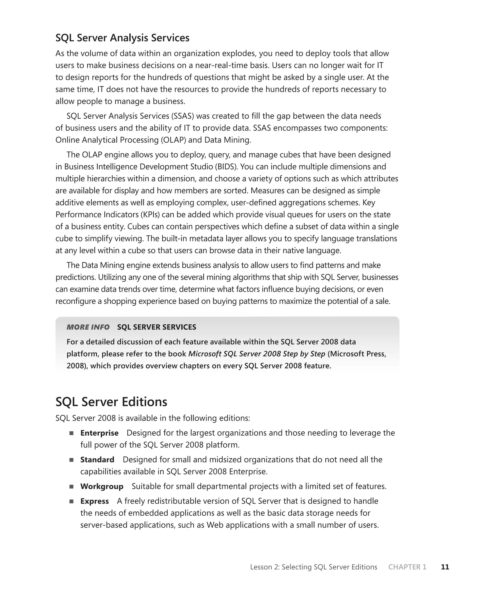 SQL Server Analysis Services
As the volume of data within an organization explodes, you need to deploy tools that allow
users to make business decisions on a near-real-time basis. Users can no longer wait for IT
to design reports for the hundreds of questions that might be asked by a single user. At the
same time, IT does not have the resources to provide the hundreds of reports necessary to
allow people to manage a business.
   SQL Server Analysis Services (SSAS) was created to ﬁll the gap between the data needs
of business users and the ability of IT to provide data. SSAS encompasses two components:
Online Analytical Processing (OLAP) and Data Mining.
    The OLAP engine allows you to deploy, query, and manage cubes that have been designed
in Business Intelligence Development Studio (BIDS). You can include multiple dimensions and
multiple hierarchies within a dimension, and choose a variety of options such as which attributes
are available for display and how members are sorted. Measures can be designed as simple
additive elements as well as employing complex, user-deﬁned aggregations schemes. Key
Performance Indicators (KPIs) can be added which provide visual queues for users on the state
of a business entity. Cubes can contain perspectives which deﬁne a subset of data within a single
cube to simplify viewing. The built-in metadata layer allows you to specify language translations
at any level within a cube so that users can browse data in their native language.
   The Data Mining engine extends business analysis to allow users to ﬁnd patterns and make
predictions. Utilizing any one of the several mining algorithms that ship with SQL Server, businesses
can examine data trends over time, determine what factors inﬂuence buying decisions, or even
reconﬁgure a shopping experience based on buying patterns to maximize the potential of a sale.


   MORE INFO      SQL SERVER SERVICES
   For a detailed discussion of each feature available within the SQL Server 2008 data
   platform, please refer to the book Microsoft SQL Server 2008 Step by Step (Microsoft Press,
   2008), which provides overview chapters on every SQL Server 2008 feature.



SQL Server Editions
SQL Server 2008 is available in the following editions:
       Enterprise Designed for the largest organizations and those needing to leverage the
       full power of the SQL Server 2008 platform.
       Standard     Designed for small and midsized organizations that do not need all the
       capabilities available in SQL Server 2008 Enterprise.
       Workgroup      Suitable for small departmental projects with a limited set of features.
       Express   A freely redistributable version of SQL Server that is designed to handle
       the needs of embedded applications as well as the basic data storage needs for
       server-based applications, such as Web applications with a small number of users.




                                                          Lesson 2: Selecting SQL Server Editions   CHAPTER 1   11
 