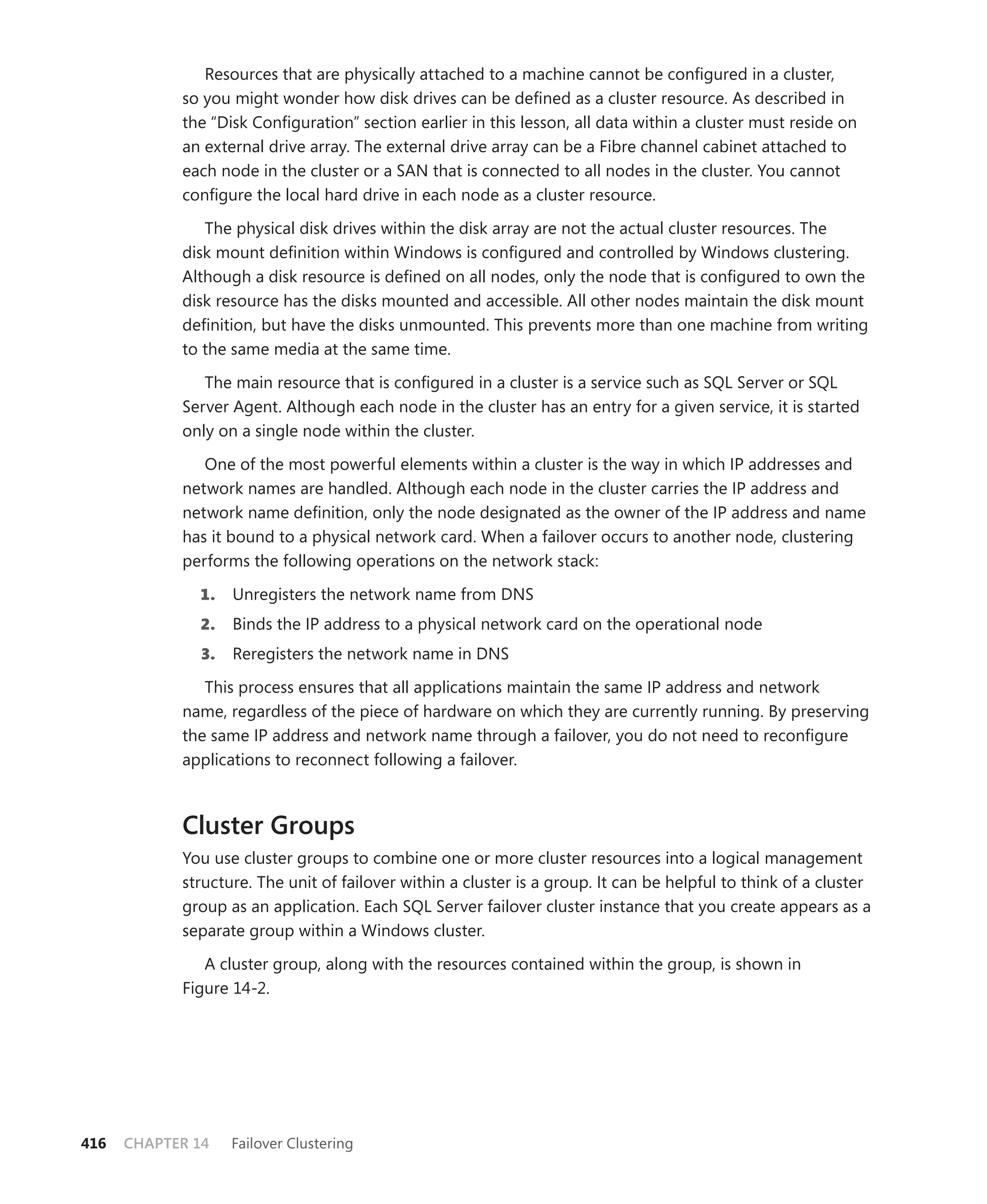 Resources that are physically attached to a machine cannot be conﬁgured in a cluster,
            so you might wonder how disk drives can be deﬁned as a cluster resource. As described in
            the “Disk Conﬁguration” section earlier in this lesson, all data within a cluster must reside on
            an external drive array. The external drive array can be a Fibre channel cabinet attached to
            each node in the cluster or a SAN that is connected to all nodes in the cluster. You cannot
            conﬁgure the local hard drive in each node as a cluster resource.

               The physical disk drives within the disk array are not the actual cluster resources. The
            disk mount deﬁnition within Windows is conﬁgured and controlled by Windows clustering.
            Although a disk resource is deﬁned on all nodes, only the node that is conﬁgured to own the
            disk resource has the disks mounted and accessible. All other nodes maintain the disk mount
            deﬁnition, but have the disks unmounted. This prevents more than one machine from writing
            to the same media at the same time.

               The main resource that is conﬁgured in a cluster is a service such as SQL Server or SQL
            Server Agent. Although each node in the cluster has an entry for a given service, it is started
            only on a single node within the cluster.

               One of the most powerful elements within a cluster is the way in which IP addresses and
            network names are handled. Although each node in the cluster carries the IP address and
            network name deﬁnition, only the node designated as the owner of the IP address and name
            has it bound to a physical network card. When a failover occurs to another node, clustering
            performs the following operations on the network stack:

              1.    Unregisters the network name from DNS
              2.    Binds the IP address to a physical network card on the operational node
               3.   Reregisters the network name in DNS

               This process ensures that all applications maintain the same IP address and network
            name, regardless of the piece of hardware on which they are currently running. By preserving
            the same IP address and network name through a failover, you do not need to reconﬁgure
            applications to reconnect following a failover.



            Cluster Groups
            You use cluster groups to combine one or more cluster resources into a logical management
            structure. The unit of failover within a cluster is a group. It can be helpful to think of a cluster
            group as an application. Each SQL Server failover cluster instance that you create appears as a
            separate group within a Windows cluster.

               A cluster group, along with the resources contained within the group, is shown in
            Figure 14-2.




416   CHAPTER 14    Failover Clustering
 