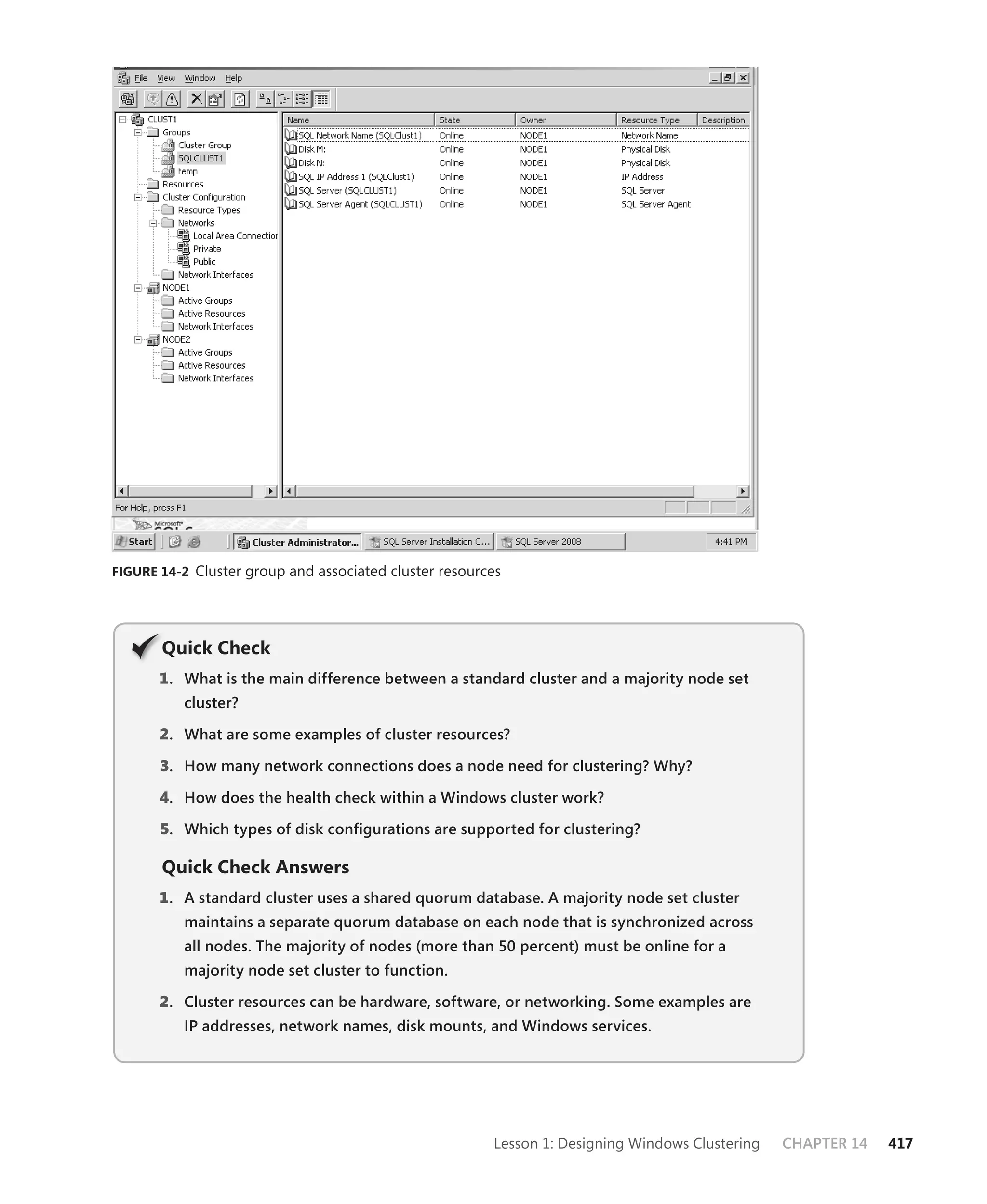 FIGURE 14-2 Cluster group and associated cluster resources




       Q
       Quick Check
       1 . What is the main difference between a standard cluster and a majority node set
          cluster?

       2. What are some examples of cluster resources?

       3. How many network connections does a node need for clustering? Why?

       4. How does the health check within a Windows cluster work?

       5. Which types of disk conﬁgurations are supported for clustering?

       Quick Check Answers
       1 . A standard cluster uses a shared quorum database. A majority node set cluster
          maintains a separate quorum database on each node that is synchronized across
          all nodes. The majority of nodes (more than 50 percent) must be online for a
          majority node set cluster to function.

       2. Cluster resources can be hardware, software, or networking. Some examples are
          IP addresses, network names, disk mounts, and Windows services.




                                                        Lesson 1: Designing Windows Clustering   CHAPTER 14   417
 
