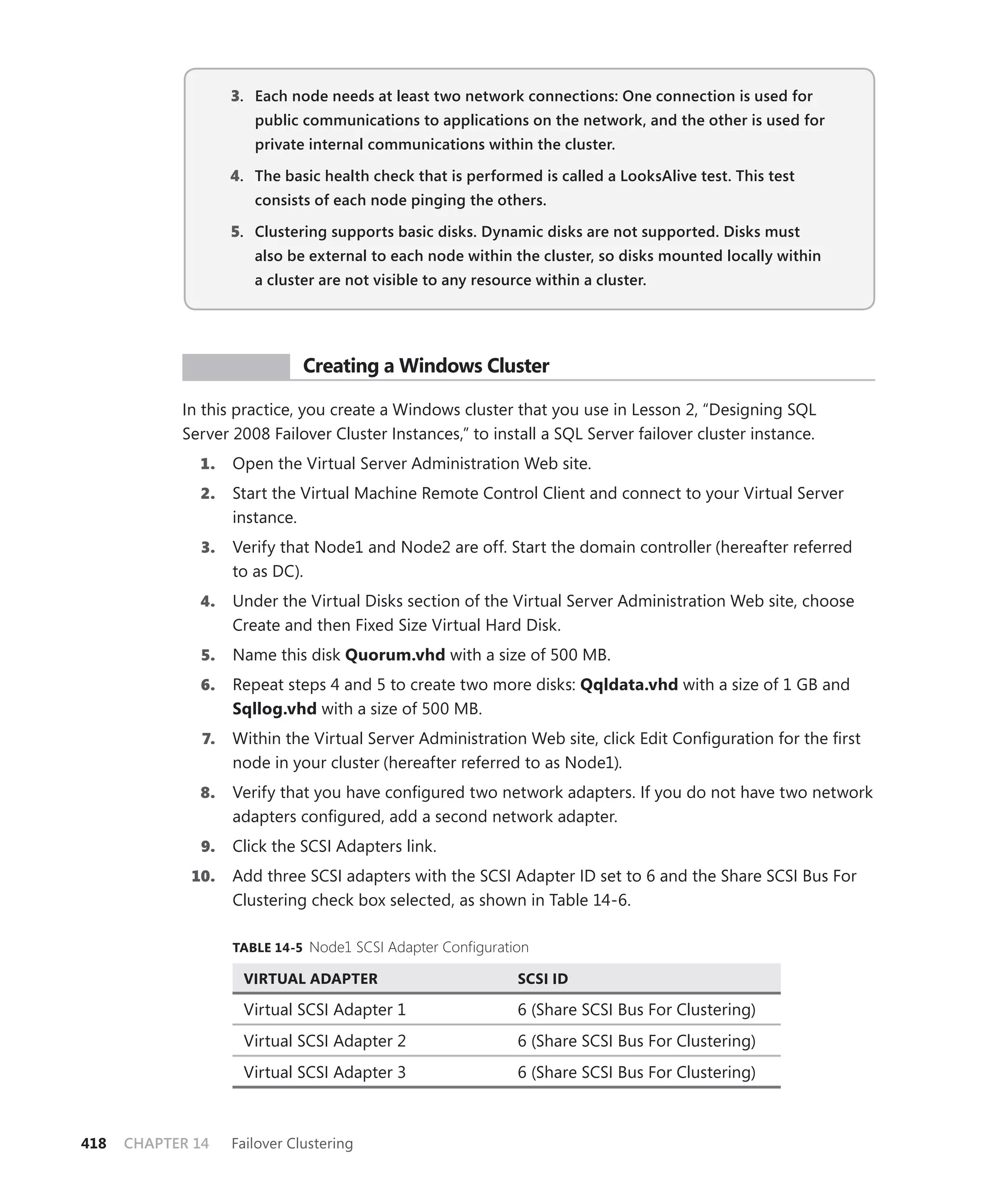 3. Each node needs at least two network connections: One connection is used for
                       public communications to applications on the network, and the other is used for
                       private internal communications within the cluster.

                    4. The basic health check that is performed is called a LooksAlive test. This test
                       consists of each node pinging the others.

                    5. Clustering supports basic disks. Dynamic disks are not supported. Disks must
                       also be external to each node within the cluster, so disks mounted locally within
                       a cluster are not visible to any resource within a cluster.




             PR ACTICE         Creating a Windows Cluster

            In this practice, you create a Windows cluster that you use in Lesson 2, “Designing SQL
            Server 2008 Failover Cluster Instances,” to install a SQL Server failover cluster instance.
              1.    Open the Virtual Server Administration Web site.
              2.    Start the Virtual Machine Remote Control Client and connect to your Virtual Server
                    instance.
               3.   Verify that Node1 and Node2 are off. Start the domain controller (hereafter referred
                    to as DC).
              4.    Under the Virtual Disks section of the Virtual Server Administration Web site, choose
                    Create and then Fixed Size Virtual Hard Disk.
               5.   Name this disk Quorum.vhd with a size of 500 MB.
              6.    Repeat steps 4 and 5 to create two more disks: Qqldata.vhd with a size of 1 GB and
                    Sqllog.vhd with a size of 500 MB.
               7.   Within the Virtual Server Administration Web site, click Edit Conﬁguration for the ﬁrst
                    node in your cluster (hereafter referred to as Node1).
              8.    Verify that you have conﬁgured two network adapters. If you do not have two network
                    adapters conﬁgured, add a second network adapter.
               9.   Click the SCSI Adapters link.
             10.    Add three SCSI adapters with the SCSI Adapter ID set to 6 and the Share SCSI Bus For
                    Clustering check box selected, as shown in Table 14-6.

                    TABLE 14-5 Node1 SCSI Adapter Configuration

                     VIRTUAL ADAPTER                          SCSI ID

                     Virtual SCSI Adapter 1                   6 (Share SCSI Bus For Clustering)
                     Virtual SCSI Adapter 2                   6 (Share SCSI Bus For Clustering)
                     Virtual SCSI Adapter 3                   6 (Share SCSI Bus For Clustering)



418   CHAPTER 14    Failover Clustering
 