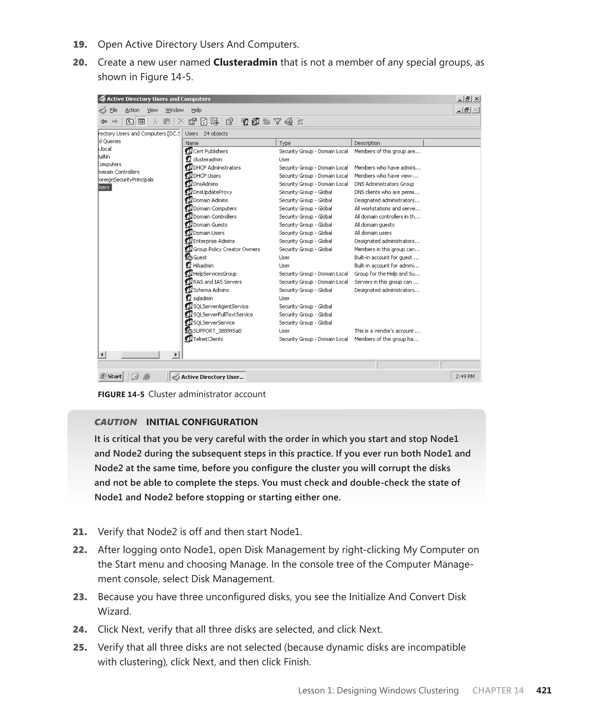 19.   Open Active Directory Users And Computers.
20.   Create a new user named Clusteradmin that is not a member of any special groups, as
      shown in Figure 14-5.




      FIGURE 14-5 Cluster administrator account


      CAUTION
            N     INITIAL CONFIGURATION
      It is critical that you be very careful with the order in which you start and stop Node1
      and Node2 during the subsequent steps in this practice. If you ever run both Node1 and
      Node2 at the same time, before you conﬁgure the cluster you will corrupt the disks
      and not be able to complete the steps. You must check and double-check the state of
      Node1 and Node2 before stopping or starting either one.


21.   Verify that Node2 is off and then start Node1.
22.   After logging onto Node1, open Disk Management by right-clicking My Computer on
      the Start menu and choosing Manage. In the console tree of the Computer Manage-
      ment console, select Disk Management.
23.   Because you have three unconﬁgured disks, you see the Initialize And Convert Disk
      Wizard.
24.   Click Next, verify that all three disks are selected, and click Next.
25.   Verify that all three disks are not selected (because dynamic disks are incompatible
      with clustering), click Next, and then click Finish.

                                                       Lesson 1: Designing Windows Clustering    CHAPTER 14   421
 