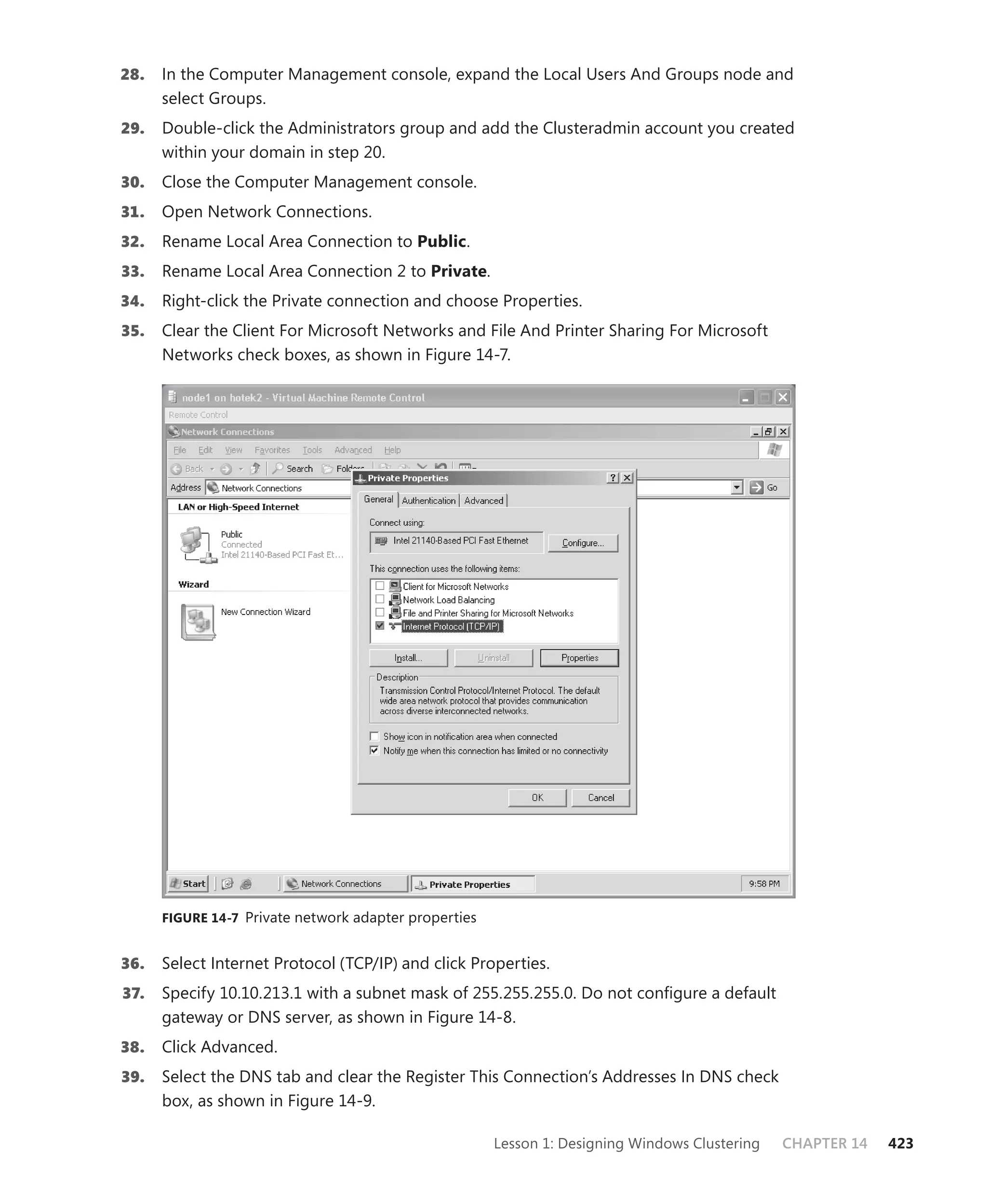 28.   In the Computer Management console, expand the Local Users And Groups node and
      select Groups.
29.   Double-click the Administrators group and add the Clusteradmin account you created
      within your domain in step 20.
30.   Close the Computer Management console.
31.   Open Network Connections.
32.   Rename Local Area Connection to Public.
33.   Rename Local Area Connection 2 to Private.
34.   Right-click the Private connection and choose Properties.
35.   Clear the Client For Microsoft Networks and File And Printer Sharing For Microsoft
      Networks check boxes, as shown in Figure 14-7.




      FIGURE 14-7 Private network adapter properties


36.   Select Internet Protocol (TCP/IP) and click Properties.
37.   Specify 10.10.213.1 with a subnet mask of 255.255.255.0. Do not conﬁgure a default
      gateway or DNS server, as shown in Figure 14-8.
38.   Click Advanced.
39.   Select the DNS tab and clear the Register This Connection’s Addresses In DNS check
      box, as shown in Figure 14-9.

                                                       Lesson 1: Designing Windows Clustering   CHAPTER 14   423
 