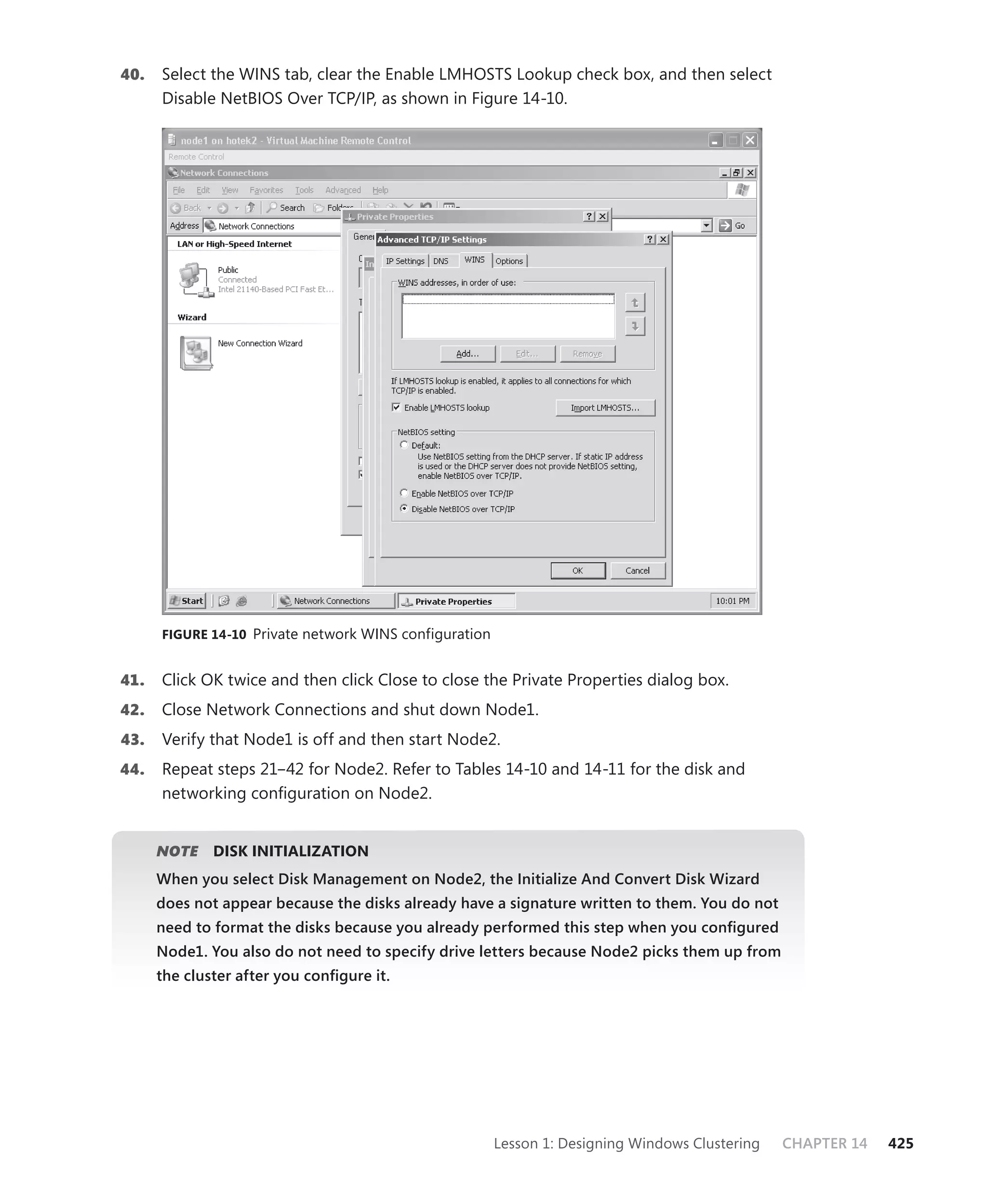 40.   Select the WINS tab, clear the Enable LMHOSTS Lookup check box, and then select
      Disable NetBIOS Over TCP/IP, as shown in Figure 14-10.




      FIGURE 14-10 Private network WINS configuration


41.   Click OK twice and then click Close to close the Private Properties dialog box.
42.   Close Network Connections and shut down Node1.
43.   Verify that Node1 is off and then start Node2.
44.   Repeat steps 21–42 for Node2. Refer to Tables 14-10 and 14-11 for the disk and
      networking conﬁguration on Node2.


      NOTE
         E    DISK INITIALIZATION
      When you select Disk Management on Node2, the Initialize And Convert Disk Wizard
      does not appear because the disks already have a signature written to them. You do not
      need to format the disks because you already performed this step when you conﬁgured
      Node1. You also do not need to specify drive letters because Node2 picks them up from
      the cluster after you conﬁgure it.




                                                        Lesson 1: Designing Windows Clustering   CHAPTER 14   425
 