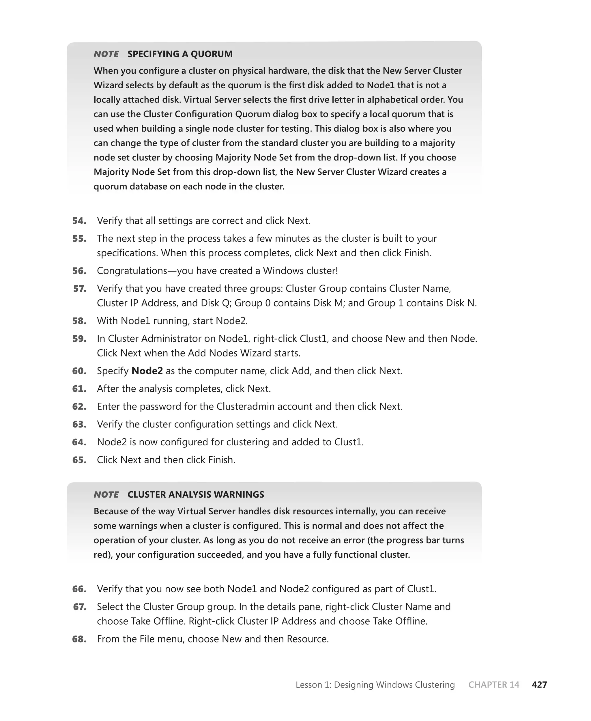 NOTE
         E    SPECIFYING A QUORUM
      When you conﬁgure a cluster on physical hardware, the disk that the New Server Cluster
      Wizard selects by default as the quorum is the ﬁrst disk added to Node1 that is not a
      locally attached disk. Virtual Server selects the ﬁrst drive letter in alphabetical order. You
      can use the Cluster Conﬁguration Quorum dialog box to specify a local quorum that is
      used when building a single node cluster for testing. This dialog box is also where you
      can change the type of cluster from the standard cluster you are building to a majority
      node set cluster by choosing Majority Node Set from the drop-down list. If you choose
      Majority Node Set from this drop-down list, the New Server Cluster Wizard creates a
      quorum database on each node in the cluster.


54.   Verify that all settings are correct and click Next.
55.   The next step in the process takes a few minutes as the cluster is built to your
      speciﬁcations. When this process completes, click Next and then click Finish.
56.   Congratulations—you have created a Windows cluster!
57.   Verify that you have created three groups: Cluster Group contains Cluster Name,
      Cluster IP Address, and Disk Q; Group 0 contains Disk M; and Group 1 contains Disk N.
58.   With Node1 running, start Node2.
59.   In Cluster Administrator on Node1, right-click Clust1, and choose New and then Node.
      Click Next when the Add Nodes Wizard starts.
60.   Specify Node2 as the computer name, click Add, and then click Next.
61.   After the analysis completes, click Next.
62.   Enter the password for the Clusteradmin account and then click Next.
63.   Verify the cluster conﬁguration settings and click Next.
64.   Node2 is now conﬁgured for clustering and added to Clust1.
65.   Click Next and then click Finish.


      NOTE
         E    CLUSTER ANALYSIS WARNINGS
      Because of the way Virtual Server handles disk resources internally, you can receive
      some warnings when a cluster is conﬁgured. This is normal and does not affect the
      operation of your cluster. As long as you do not receive an error (the progress bar turns
      red), your conﬁguration succeeded, and you have a fully functional cluster.


66.   Verify that you now see both Node1 and Node2 conﬁgured as part of Clust1.
67.   Select the Cluster Group group. In the details pane, right-click Cluster Name and
      choose Take Ofﬂine. Right-click Cluster IP Address and choose Take Ofﬂine.
68.   From the File menu, choose New and then Resource.



                                                         Lesson 1: Designing Windows Clustering        CHAPTER 14   427
 