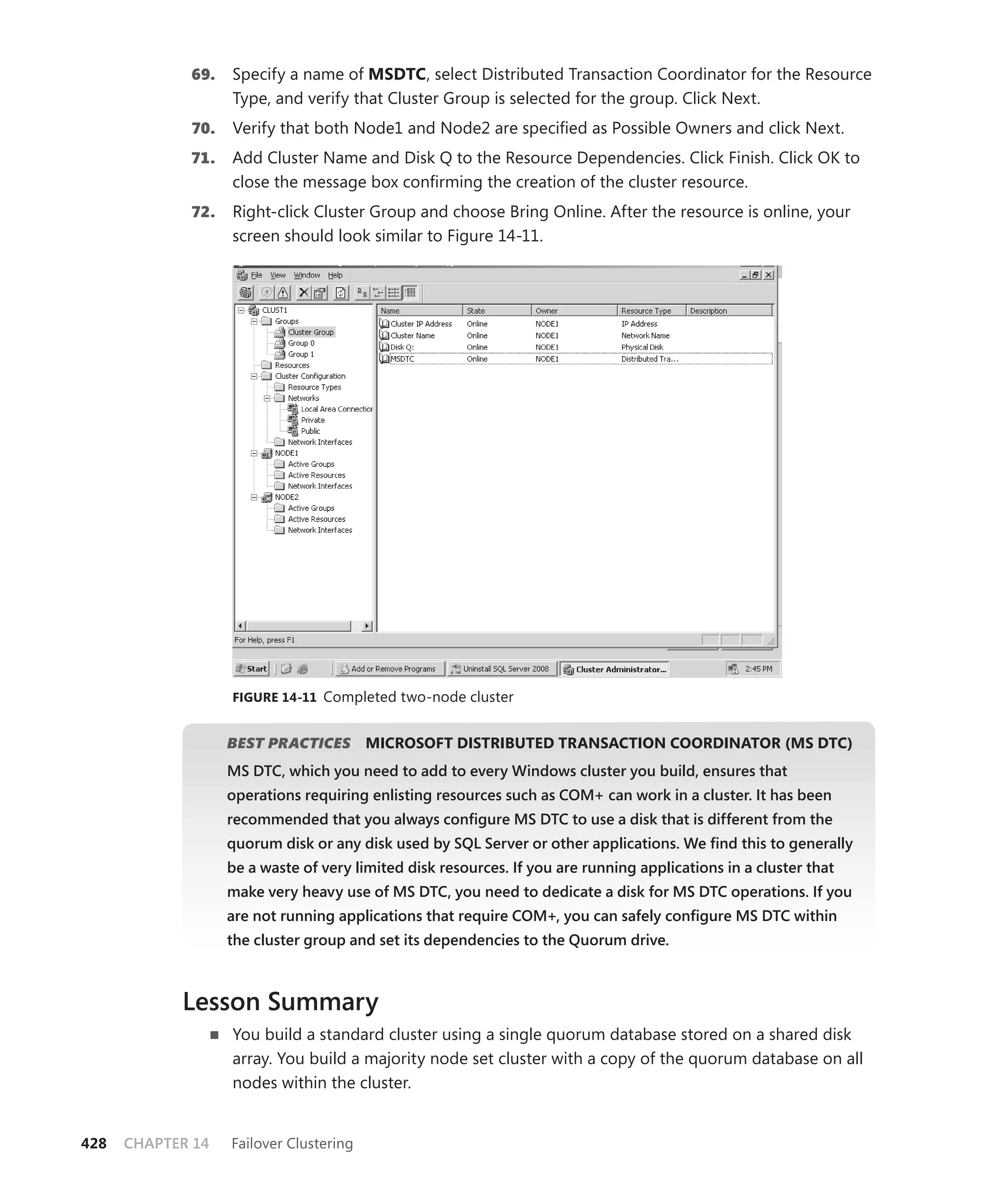 69.   Specify a name of MSDTC, select Distributed Transaction Coordinator for the Resource
                   Type, and verify that Cluster Group is selected for the group. Click Next.
             70.   Verify that both Node1 and Node2 are speciﬁed as Possible Owners and click Next.
             71.   Add Cluster Name and Disk Q to the Resource Dependencies. Click Finish. Click OK to
                   close the message box conﬁrming the creation of the cluster resource.
             72.   Right-click Cluster Group and choose Bring Online. After the resource is online, your
                   screen should look similar to Figure 14-11.




                   FIGURE 14-11 Completed two-node cluster


                   BEST PRACTICES
                                S        MICROSOFT DISTRIBUTED TRANSACTION COORDINATOR (MS DTC)
                   MS DTC, which you need to add to every Windows cluster you build, ensures that
                   operations requiring enlisting resources such as COM+ can work in a cluster. It has been
                   recommended that you always conﬁgure MS DTC to use a disk that is different from the
                   quorum disk or any disk used by SQL Server or other applications. We ﬁnd this to generally
                   be a waste of very limited disk resources. If you are running applications in a cluster that
                   make very heavy use of MS DTC, you need to dedicate a disk for MS DTC operations. If you
                   are not running applications that require COM+, you can safely conﬁgure MS DTC within
                   the cluster group and set its dependencies to the Quorum drive.



            Lesson Summary
                   You build a standard cluster using a single quorum database stored on a shared disk
                   array. You build a majority node set cluster with a copy of the quorum database on all
                   nodes within the cluster.


428   CHAPTER 14   Failover Clustering
 