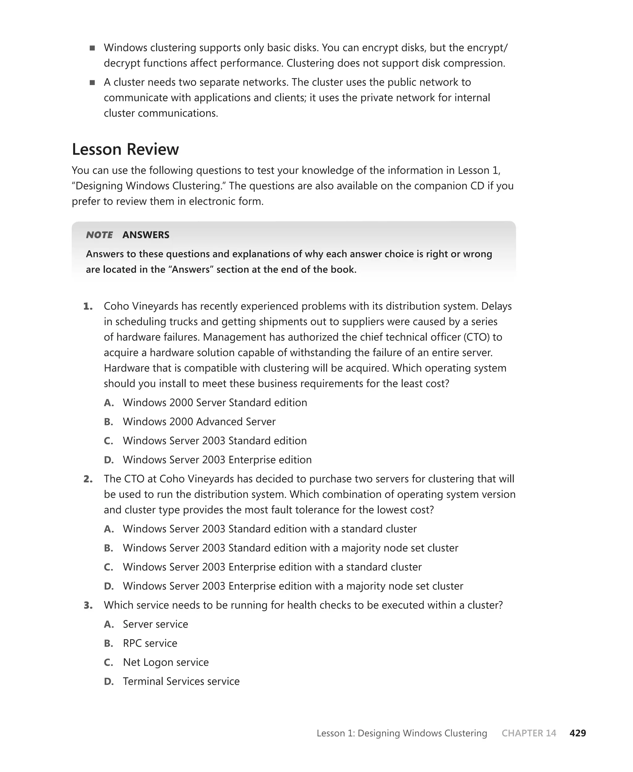 Windows clustering supports only basic disks. You can encrypt disks, but the encrypt/
       decrypt functions affect performance. Clustering does not support disk compression.
       A cluster needs two separate networks. The cluster uses the public network to
       communicate with applications and clients; it uses the private network for internal
       cluster communications.


Lesson Review
You can use the following questions to test your knowledge of the information in Lesson 1,
“Designing Windows Clustering.” The questions are also available on the companion CD if you
prefer to review them in electronic form.


  NOTE
     E    ANSWERS
  Answers to these questions and explanations of why each answer choice is right or wrong
  are located in the “Answers” section at the end of the book.


  1.   Coho Vineyards has recently experienced problems with its distribution system. Delays
       in scheduling trucks and getting shipments out to suppliers were caused by a series
       of hardware failures. Management has authorized the chief technical ofﬁcer (CTO) to
       acquire a hardware solution capable of withstanding the failure of an entire server.
       Hardware that is compatible with clustering will be acquired. Which operating system
       should you install to meet these business requirements for the least cost?
       A. Windows 2000 Server Standard edition
       B. Windows 2000 Advanced Server
       C. Windows Server 2003 Standard edition
       D. Windows Server 2003 Enterprise edition
  2.   The CTO at Coho Vineyards has decided to purchase two servers for clustering that will
       be used to run the distribution system. Which combination of operating system version
       and cluster type provides the most fault tolerance for the lowest cost?
       A. Windows Server 2003 Standard edition with a standard cluster
       B. Windows Server 2003 Standard edition with a majority node set cluster
       C. Windows Server 2003 Enterprise edition with a standard cluster
       D. Windows Server 2003 Enterprise edition with a majority node set cluster
  3.   Which service needs to be running for health checks to be executed within a cluster?
       A. Server service
       B. RPC service
       C. Net Logon service
       D. Terminal Services service




                                                     Lesson 1: Designing Windows Clustering   CHAPTER 14   429
 
