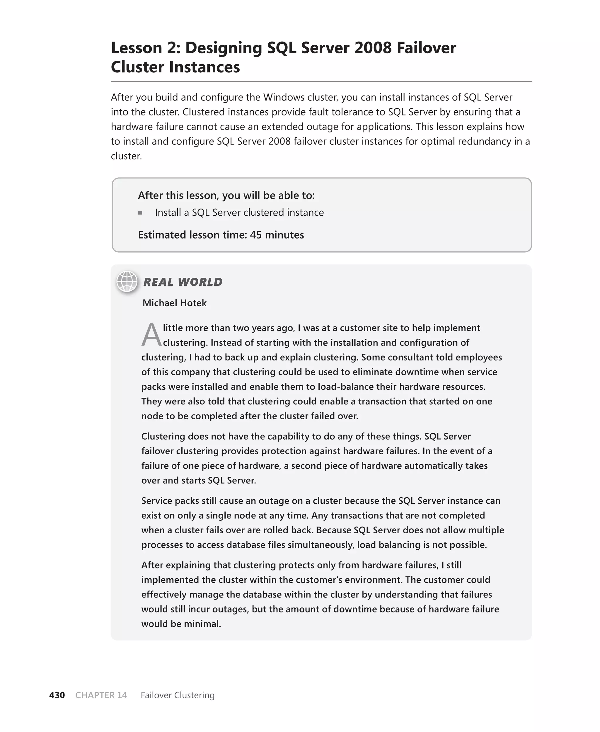 Lesson 2: Designing SQL Server 2008 Failover
            Cluster Instances
            After you build and conﬁgure the Windows cluster, you can install instances of SQL Server
            into the cluster. Clustered instances provide fault tolerance to SQL Server by ensuring that a
            hardware failure cannot cause an extended outage for applications. This lesson explains how
            to install and conﬁgure SQL Server 2008 failover cluster instances for optimal redundancy in a
            cluster.


                   After this lesson, you will be able to:
                      Install a SQL Server clustered instance

                   Estimated lesson time: 45 minutes



                    REAL WORLD
                   Michael Hotek



                   A    little more than two years ago, I was at a customer site to help implement
                        clustering. Instead of starting with the installation and conﬁguration of
                   clustering, I had to back up and explain clustering. Some consultant told employees
                   of this company that clustering could be used to eliminate downtime when service
                   packs were installed and enable them to load-balance their hardware resources.
                   They were also told that clustering could enable a transaction that started on one
                   node to be completed after the cluster failed over.

                   Clustering does not have the capability to do any of these things. SQL Server
                   failover clustering provides protection against hardware failures. In the event of a
                   failure of one piece of hardware, a second piece of hardware automatically takes
                   over and starts SQL Server.

                   Service packs still cause an outage on a cluster because the SQL Server instance can
                   exist on only a single node at any time. Any transactions that are not completed
                   when a cluster fails over are rolled back. Because SQL Server does not allow multiple
                   processes to access database ﬁles simultaneously, load balancing is not possible.

                   After explaining that clustering protects only from hardware failures, I still
                   implemented the cluster within the customer’s environment. The customer could
                   effectively manage the database within the cluster by understanding that failures
                   would still incur outages, but the amount of downtime because of hardware failure
                   would be minimal.




430   CHAPTER 14   Failover Clustering
 