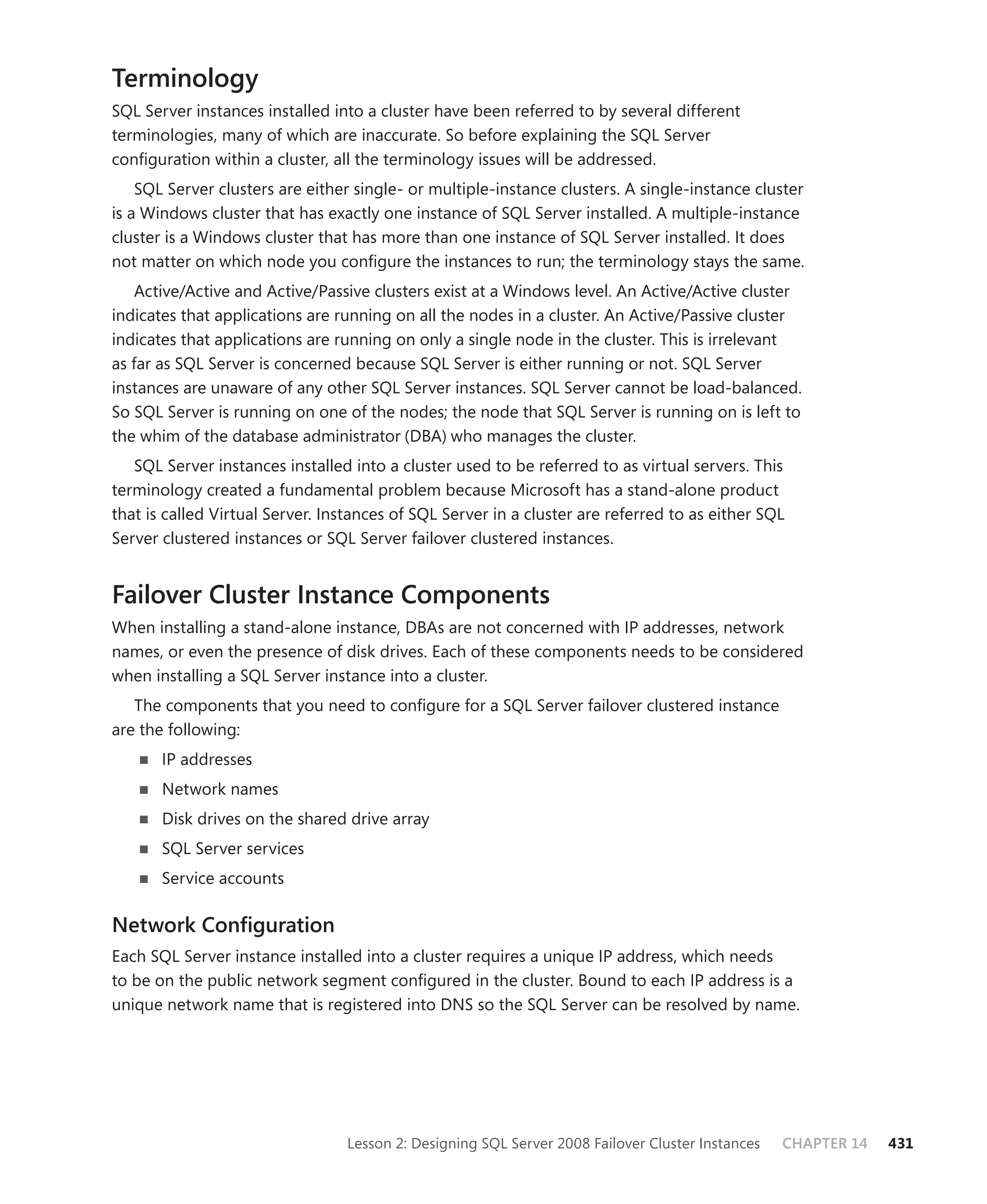 Terminology
SQL Server instances installed into a cluster have been referred to by several different
terminologies, many of which are inaccurate. So before explaining the SQL Server
conﬁguration within a cluster, all the terminology issues will be addressed.
    SQL Server clusters are either single- or multiple-instance clusters. A single-instance cluster
is a Windows cluster that has exactly one instance of SQL Server installed. A multiple-instance
cluster is a Windows cluster that has more than one instance of SQL Server installed. It does
not matter on which node you conﬁgure the instances to run; the terminology stays the same.
    Active/Active and Active/Passive clusters exist at a Windows level. An Active/Active cluster
indicates that applications are running on all the nodes in a cluster. An Active/Passive cluster
indicates that applications are running on only a single node in the cluster. This is irrelevant
as far as SQL Server is concerned because SQL Server is either running or not. SQL Server
instances are unaware of any other SQL Server instances. SQL Server cannot be load-balanced.
So SQL Server is running on one of the nodes; the node that SQL Server is running on is left to
the whim of the database administrator (DBA) who manages the cluster.
   SQL Server instances installed into a cluster used to be referred to as virtual servers. This
terminology created a fundamental problem because Microsoft has a stand-alone product
that is called Virtual Server. Instances of SQL Server in a cluster are referred to as either SQL
Server clustered instances or SQL Server failover clustered instances.


Failover Cluster Instance Components
When installing a stand-alone instance, DBAs are not concerned with IP addresses, network
names, or even the presence of disk drives. Each of these components needs to be considered
when installing a SQL Server instance into a cluster.
   The components that you need to conﬁgure for a SQL Server failover clustered instance
are the following:
       IP addresses
       Network names
       Disk drives on the shared drive array
       SQL Server services
       Service accounts

Network Conﬁguration
Each SQL Server instance installed into a cluster requires a unique IP address, which needs
to be on the public network segment conﬁgured in the cluster. Bound to each IP address is a
unique network name that is registered into DNS so the SQL Server can be resolved by name.




                                 Lesson 2: Designing SQL Server 2008 Failover Cluster Instances   CHAPTER 14   431
 