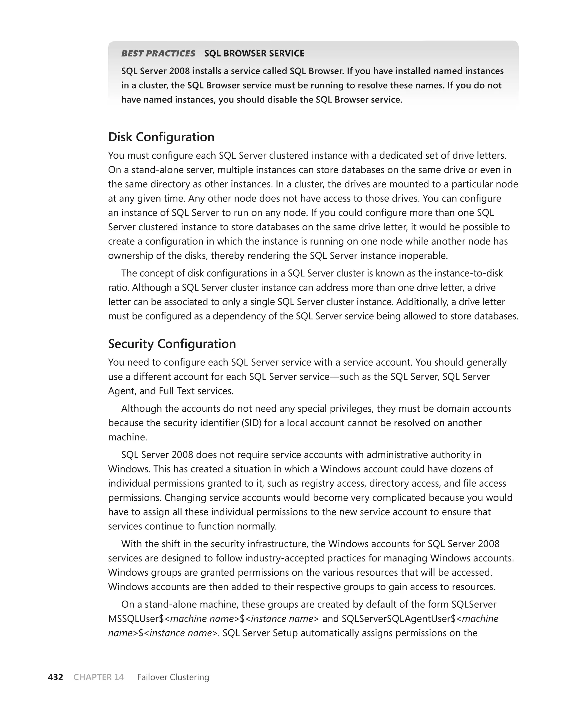 BEST PRACTICES
                            S       SQL BROWSER SERVICE
               SQL Server 2008 installs a service called SQL Browser. If you have installed named instances
               in a cluster, the SQL Browser service must be running to resolve these names. If you do not
               have named instances, you should disable the SQL Browser service.



            Disk Conﬁguration
            You must conﬁgure each SQL Server clustered instance with a dedicated set of drive letters.
            On a stand-alone server, multiple instances can store databases on the same drive or even in
            the same directory as other instances. In a cluster, the drives are mounted to a particular node
            at any given time. Any other node does not have access to those drives. You can conﬁgure
            an instance of SQL Server to run on any node. If you could conﬁgure more than one SQL
            Server clustered instance to store databases on the same drive letter, it would be possible to
            create a conﬁguration in which the instance is running on one node while another node has
            ownership of the disks, thereby rendering the SQL Server instance inoperable.
                The concept of disk conﬁgurations in a SQL Server cluster is known as the instance-to-disk
            ratio. Although a SQL Server cluster instance can address more than one drive letter, a drive
            letter can be associated to only a single SQL Server cluster instance. Additionally, a drive letter
            must be conﬁgured as a dependency of the SQL Server service being allowed to store databases.

            Security Conﬁguration
            You need to conﬁgure each SQL Server service with a service account. You should generally
            use a different account for each SQL Server service—such as the SQL Server, SQL Server
            Agent, and Full Text services.
              Although the accounts do not need any special privileges, they must be domain accounts
            because the security identiﬁer (SID) for a local account cannot be resolved on another
            machine.
               SQL Server 2008 does not require service accounts with administrative authority in
            Windows. This has created a situation in which a Windows account could have dozens of
            individual permissions granted to it, such as registry access, directory access, and ﬁle access
            permissions. Changing service accounts would become very complicated because you would
            have to assign all these individual permissions to the new service account to ensure that
            services continue to function normally.
               With the shift in the security infrastructure, the Windows accounts for SQL Server 2008
            services are designed to follow industry-accepted practices for managing Windows accounts.
            Windows groups are granted permissions on the various resources that will be accessed.
            Windows accounts are then added to their respective groups to gain access to resources.
              On a stand-alone machine, these groups are created by default of the form SQLServer
            MSSQLUser$<machine name>$<instance name> and SQLServerSQLAgentUser$<machine
            name>$<instance name>. SQL Server Setup automatically assigns permissions on the



432   CHAPTER 14   Failover Clustering
 