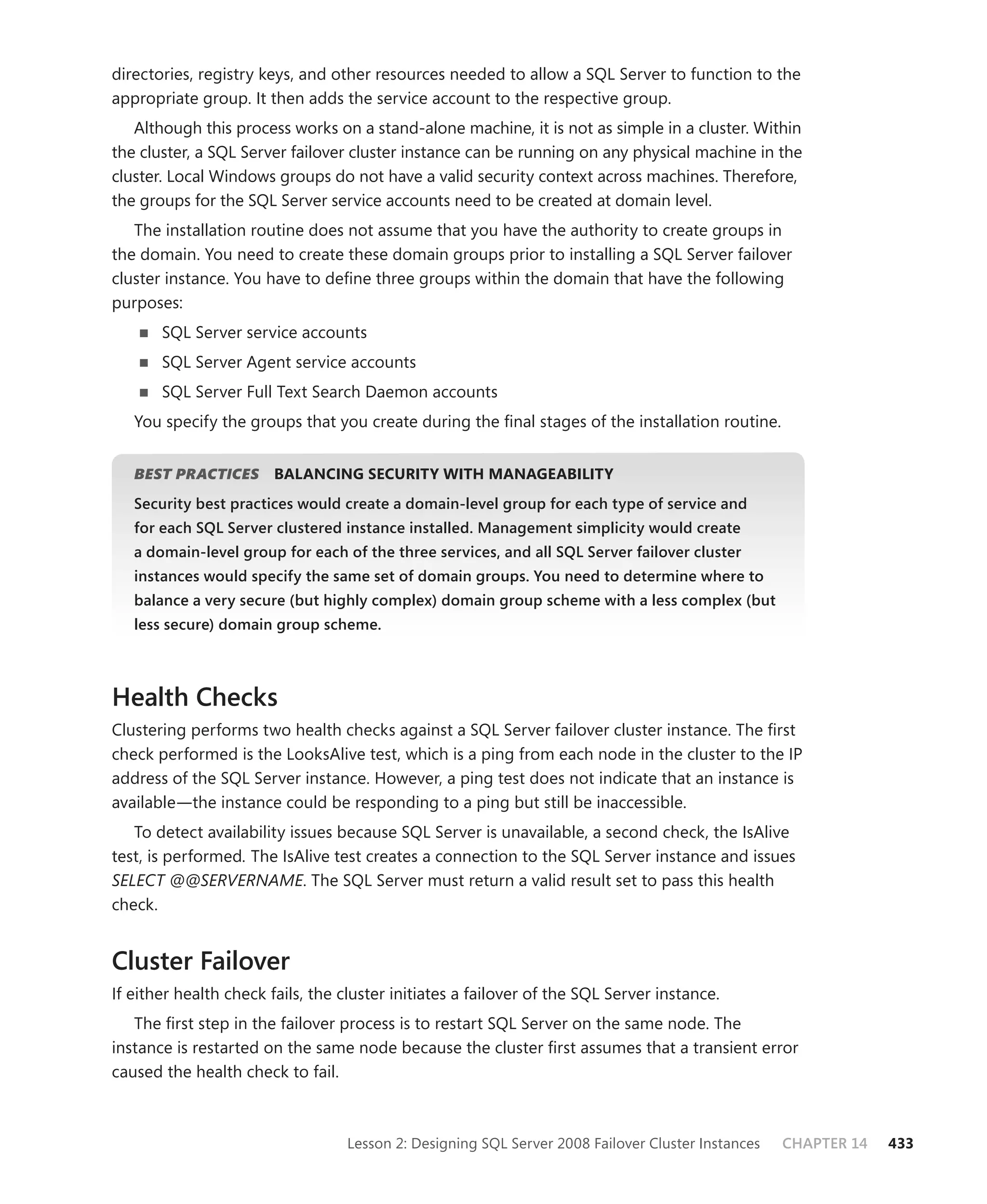 directories, registry keys, and other resources needed to allow a SQL Server to function to the
appropriate group. It then adds the service account to the respective group.
   Although this process works on a stand-alone machine, it is not as simple in a cluster. Within
the cluster, a SQL Server failover cluster instance can be running on any physical machine in the
cluster. Local Windows groups do not have a valid security context across machines. Therefore,
the groups for the SQL Server service accounts need to be created at domain level.
   The installation routine does not assume that you have the authority to create groups in
the domain. You need to create these domain groups prior to installing a SQL Server failover
cluster instance. You have to deﬁne three groups within the domain that have the following
purposes:
       SQL Server service accounts
       SQL Server Agent service accounts
       SQL Server Full Text Search Daemon accounts
   You specify the groups that you create during the ﬁnal stages of the installation routine.


   BEST PRACTICES
                S       BALANCING SECURITY WITH MANAGEABILITY
   Security best practices would create a domain-level group for each type of service and
   for each SQL Server clustered instance installed. Management simplicity would create
   a domain-level group for each of the three services, and all SQL Server failover cluster
   instances would specify the same set of domain groups. You need to determine where to
   balance a very secure (but highly complex) domain group scheme with a less complex (but
   less secure) domain group scheme.



Health Checks
Clustering performs two health checks against a SQL Server failover cluster instance. The ﬁrst
check performed is the LooksAlive test, which is a ping from each node in the cluster to the IP
address of the SQL Server instance. However, a ping test does not indicate that an instance is
available—the instance could be responding to a ping but still be inaccessible.
   To detect availability issues because SQL Server is unavailable, a second check, the IsAlive
test, is performed. The IsAlive test creates a connection to the SQL Server instance and issues
SELECT @@SERVERNAME. The SQL Server must return a valid result set to pass this health
check.


Cluster Failover
If either health check fails, the cluster initiates a failover of the SQL Server instance.
   The ﬁrst step in the failover process is to restart SQL Server on the same node. The
instance is restarted on the same node because the cluster ﬁrst assumes that a transient error
caused the health check to fail.



                                  Lesson 2: Designing SQL Server 2008 Failover Cluster Instances   CHAPTER 14   433
 