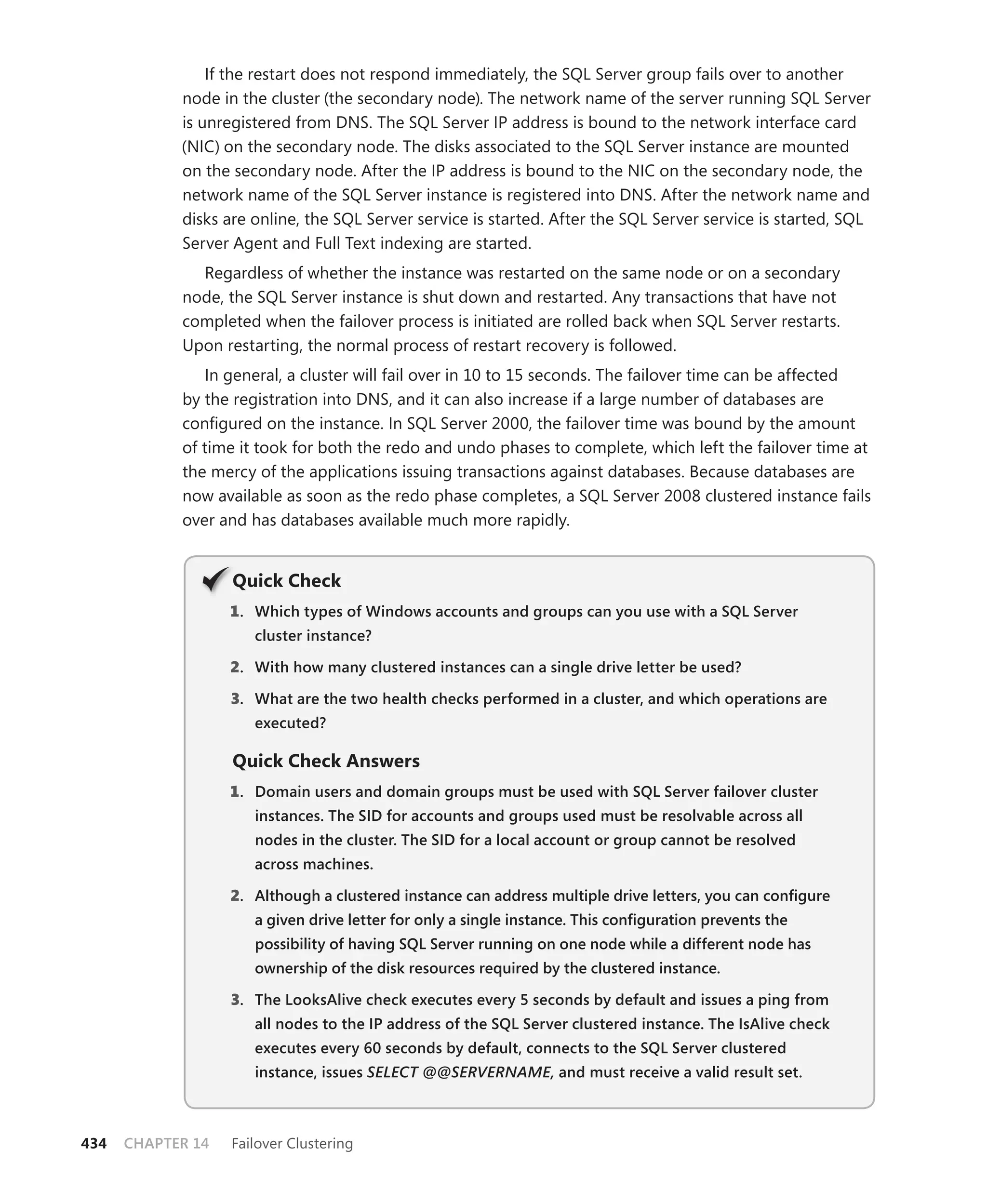 If the restart does not respond immediately, the SQL Server group fails over to another
            node in the cluster (the secondary node). The network name of the server running SQL Server
            is unregistered from DNS. The SQL Server IP address is bound to the network interface card
            (NIC) on the secondary node. The disks associated to the SQL Server instance are mounted
            on the secondary node. After the IP address is bound to the NIC on the secondary node, the
            network name of the SQL Server instance is registered into DNS. After the network name and
            disks are online, the SQL Server service is started. After the SQL Server service is started, SQL
            Server Agent and Full Text indexing are started.
              Regardless of whether the instance was restarted on the same node or on a secondary
            node, the SQL Server instance is shut down and restarted. Any transactions that have not
            completed when the failover process is initiated are rolled back when SQL Server restarts.
            Upon restarting, the normal process of restart recovery is followed.
               In general, a cluster will fail over in 10 to 15 seconds. The failover time can be affected
            by the registration into DNS, and it can also increase if a large number of databases are
            conﬁgured on the instance. In SQL Server 2000, the failover time was bound by the amount
            of time it took for both the redo and undo phases to complete, which left the failover time at
            the mercy of the applications issuing transactions against databases. Because databases are
            now available as soon as the redo phase completes, a SQL Server 2008 clustered instance fails
            over and has databases available much more rapidly.


                   Q
                   Quick Check
                   1 . Which types of Windows accounts and groups can you use with a SQL Server
                      cluster instance?

                   2. With how many clustered instances can a single drive letter be used?

                   3. What are the two health checks performed in a cluster, and which operations are
                      executed?

                   Quick Check Answers
                   1 . Domain users and domain groups must be used with SQL Server failover cluster
                      instances. The SID for accounts and groups used must be resolvable across all
                      nodes in the cluster. The SID for a local account or group cannot be resolved
                      across machines.

                   2. Although a clustered instance can address multiple drive letters, you can conﬁgure
                      a given drive letter for only a single instance. This conﬁguration prevents the
                      possibility of having SQL Server running on one node while a different node has
                      ownership of the disk resources required by the clustered instance.

                   3. The LooksAlive check executes every 5 seconds by default and issues a ping from
                      all nodes to the IP address of the SQL Server clustered instance. The IsAlive check
                      executes every 60 seconds by default, connects to the SQL Server clustered
                      instance, issues SELECT @@SERVERNAME, and must receive a valid result set.



434   CHAPTER 14   Failover Clustering
 