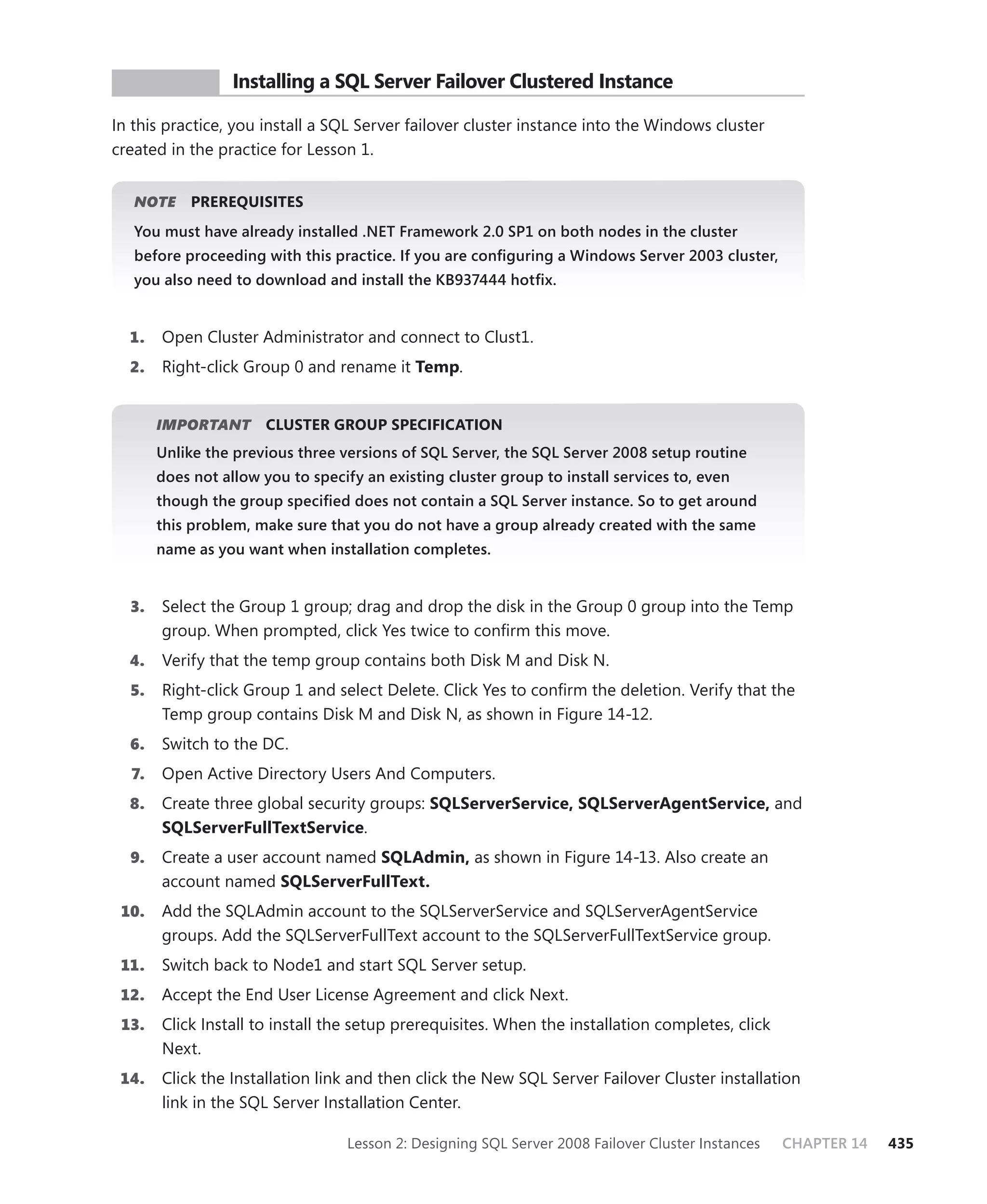 PR ACTICE        Installing a SQL Server Failover Clustered Instance

In this practice, you install a SQL Server failover cluster instance into the Windows cluster
created in the practice for Lesson 1.


   NOTE
      E     PREREQUISITES
   You must have already installed .NET Framework 2.0 SP1 on both nodes in the cluster
   before proceeding with this practice. If you are conﬁguring a Windows Server 2003 cluster,
   you also need to download and install the KB937444 hotﬁx.


  1.   Open Cluster Administrator and connect to Clust1.
  2.   Right-click Group 0 and rename it Temp.


       IMPORTANT
               T       CLUSTER GROUP SPECIFICATION
       Unlike the previous three versions of SQL Server, the SQL Server 2008 setup routine
       does not allow you to specify an existing cluster group to install services to, even
       though the group speciﬁed does not contain a SQL Server instance. So to get around
       this problem, make sure that you do not have a group already created with the same
       name as you want when installation completes.


  3.   Select the Group 1 group; drag and drop the disk in the Group 0 group into the Temp
       group. When prompted, click Yes twice to conﬁrm this move.
  4.   Verify that the temp group contains both Disk M and Disk N.
  5.   Right-click Group 1 and select Delete. Click Yes to conﬁrm the deletion. Verify that the
       Temp group contains Disk M and Disk N, as shown in Figure 14-12.
  6.   Switch to the DC.
  7.   Open Active Directory Users And Computers.
  8.   Create three global security groups: SQLServerService, SQLServerAgentService, and
       SQLServerFullTextService.
  9.   Create a user account named SQLAdmin, as shown in Figure 14-13. Also create an
       account named SQLServerFullText.
 10.   Add the SQLAdmin account to the SQLServerService and SQLServerAgentService
       groups. Add the SQLServerFullText account to the SQLServerFullTextService group.
 11.   Switch back to Node1 and start SQL Server setup.
 12.   Accept the End User License Agreement and click Next.
 13.   Click Install to install the setup prerequisites. When the installation completes, click
       Next.
 14.   Click the Installation link and then click the New SQL Server Failover Cluster installation
       link in the SQL Server Installation Center.

                                  Lesson 2: Designing SQL Server 2008 Failover Cluster Instances   CHAPTER 14   435
 
