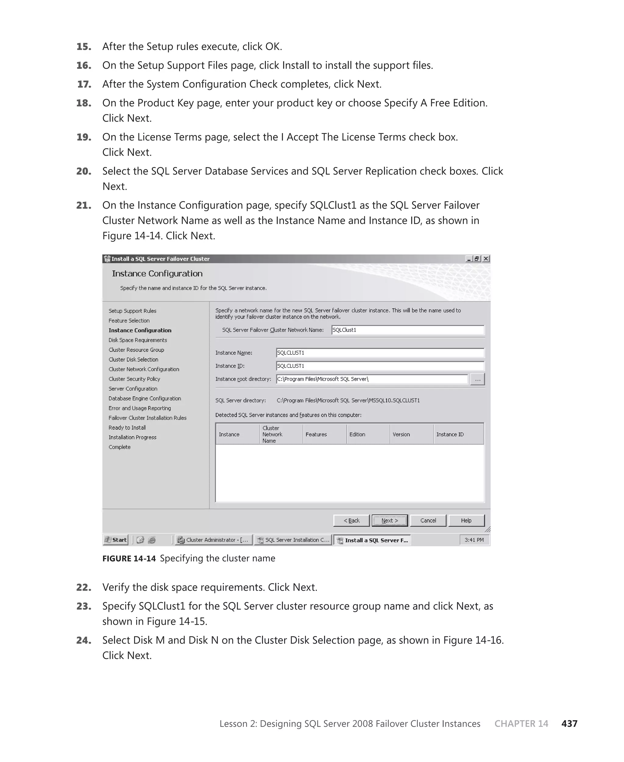 15.   After the Setup rules execute, click OK.
16.   On the Setup Support Files page, click Install to install the support ﬁles.
17.   After the System Conﬁguration Check completes, click Next.
18.   On the Product Key page, enter your product key or choose Specify A Free Edition.
      Click Next.
19.   On the License Terms page, select the I Accept The License Terms check box.
      Click Next.
20.   Select the SQL Server Database Services and SQL Server Replication check boxes. Click
      Next.
21.   On the Instance Conﬁguration page, specify SQLClust1 as the SQL Server Failover
      Cluster Network Name as well as the Instance Name and Instance ID, as shown in
      Figure 14-14. Click Next.




      FIGURE 14-14 Specifying the cluster name


22.   Verify the disk space requirements. Click Next.
23.   Specify SQLClust1 for the SQL Server cluster resource group name and click Next, as
      shown in Figure 14-15.
24.   Select Disk M and Disk N on the Cluster Disk Selection page, as shown in Figure 14-16.
      Click Next.




                                 Lesson 2: Designing SQL Server 2008 Failover Cluster Instances   CHAPTER 14   437
 