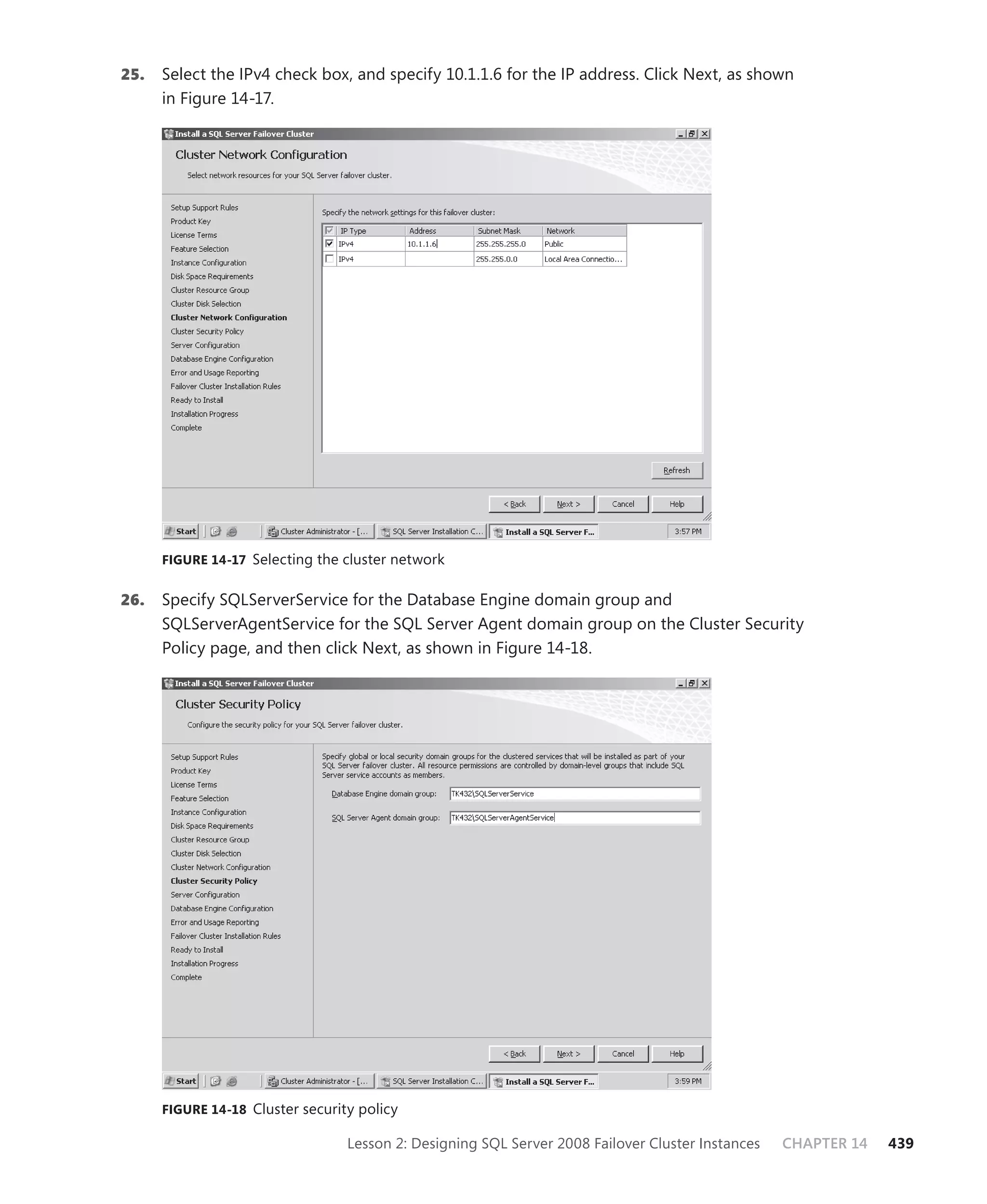 25.   Select the IPv4 check box, and specify 10.1.1.6 for the IP address. Click Next, as shown
      in Figure 14-17.




      FIGURE 14-17 Selecting the cluster network


26.   Specify SQLServerService for the Database Engine domain group and
      SQLServerAgentService for the SQL Server Agent domain group on the Cluster Security
      Policy page, and then click Next, as shown in Figure 14-18.




      FIGURE 14-18 Cluster security policy

                                  Lesson 2: Designing SQL Server 2008 Failover Cluster Instances   CHAPTER 14   439
 