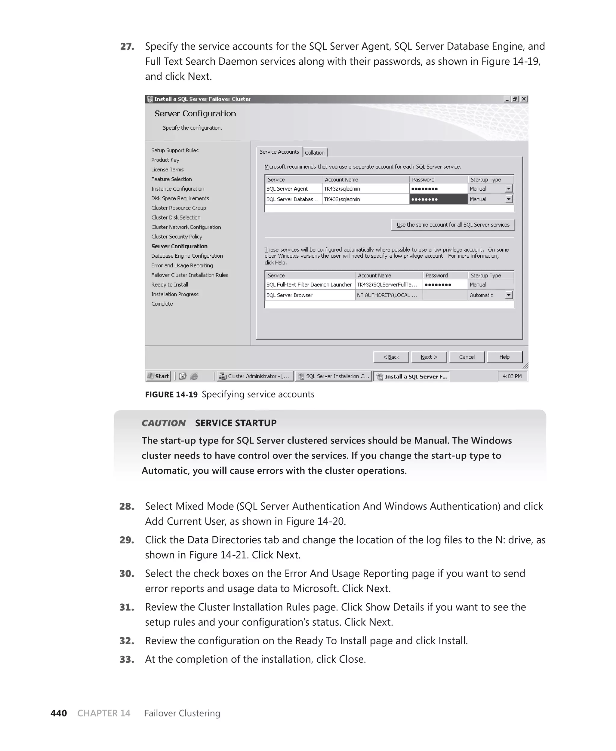 27.   Specify the service accounts for the SQL Server Agent, SQL Server Database Engine, and
                    Full Text Search Daemon services along with their passwords, as shown in Figure 14-19,
                    and click Next.




                    FIGURE 14-19 Specifying service accounts


                    CAUTION
                          N     SERVICE STARTUP
                    The start-up type for SQL Server clustered services should be Manual. The Windows
                    cluster needs to have control over the services. If you change the start-up type to
                    Automatic, you will cause errors with the cluster operations.


             28.    Select Mixed Mode (SQL Server Authentication And Windows Authentication) and click
                    Add Current User, as shown in Figure 14-20.
             29.    Click the Data Directories tab and change the location of the log ﬁles to the N: drive, as
                    shown in Figure 14-21. Click Next.
             30.    Select the check boxes on the Error And Usage Reporting page if you want to send
                    error reports and usage data to Microsoft. Click Next.
             31.    Review the Cluster Installation Rules page. Click Show Details if you want to see the
                    setup rules and your conﬁguration’s status. Click Next.
             32.    Review the conﬁguration on the Ready To Install page and click Install.
             33.    At the completion of the installation, click Close.




440   CHAPTER 14    Failover Clustering
 