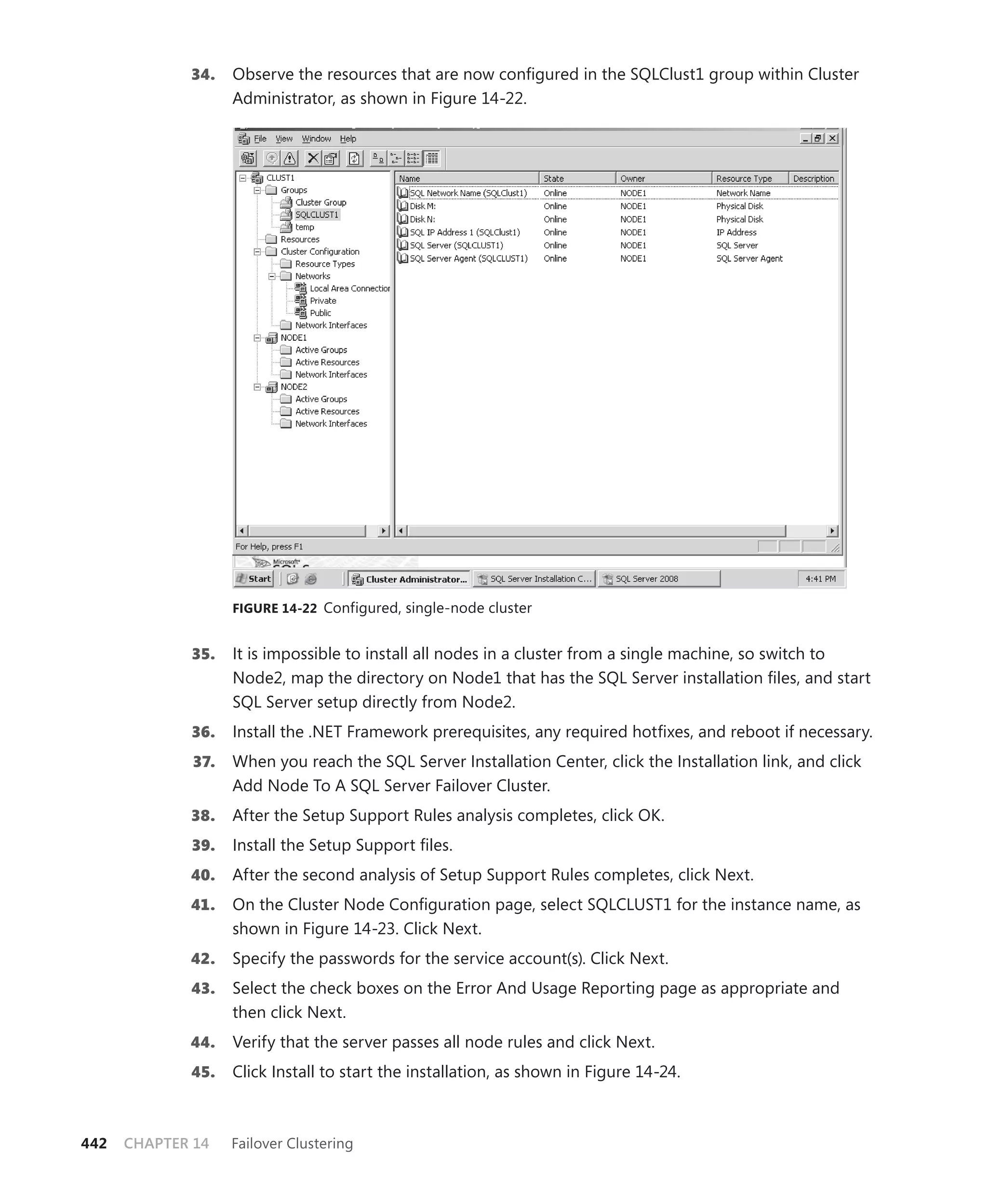 34.    Observe the resources that are now conﬁgured in the SQLClust1 group within Cluster
                    Administrator, as shown in Figure 14-22.




                    FIGURE 14-22 Configured, single-node cluster


             35.    It is impossible to install all nodes in a cluster from a single machine, so switch to
                    Node2, map the directory on Node1 that has the SQL Server installation ﬁles, and start
                    SQL Server setup directly from Node2.
             36.    Install the .NET Framework prerequisites, any required hotﬁxes, and reboot if necessary.
              37.   When you reach the SQL Server Installation Center, click the Installation link, and click
                    Add Node To A SQL Server Failover Cluster.
             38.    After the Setup Support Rules analysis completes, click OK.
             39.    Install the Setup Support ﬁles.
             40.    After the second analysis of Setup Support Rules completes, click Next.
             41.    On the Cluster Node Conﬁguration page, select SQLCLUST1 for the instance name, as
                    shown in Figure 14-23. Click Next.
             42.    Specify the passwords for the service account(s). Click Next.
             43.    Select the check boxes on the Error And Usage Reporting page as appropriate and
                    then click Next.
             44.    Verify that the server passes all node rules and click Next.
             45.    Click Install to start the installation, as shown in Figure 14-24.



442   CHAPTER 14    Failover Clustering
 