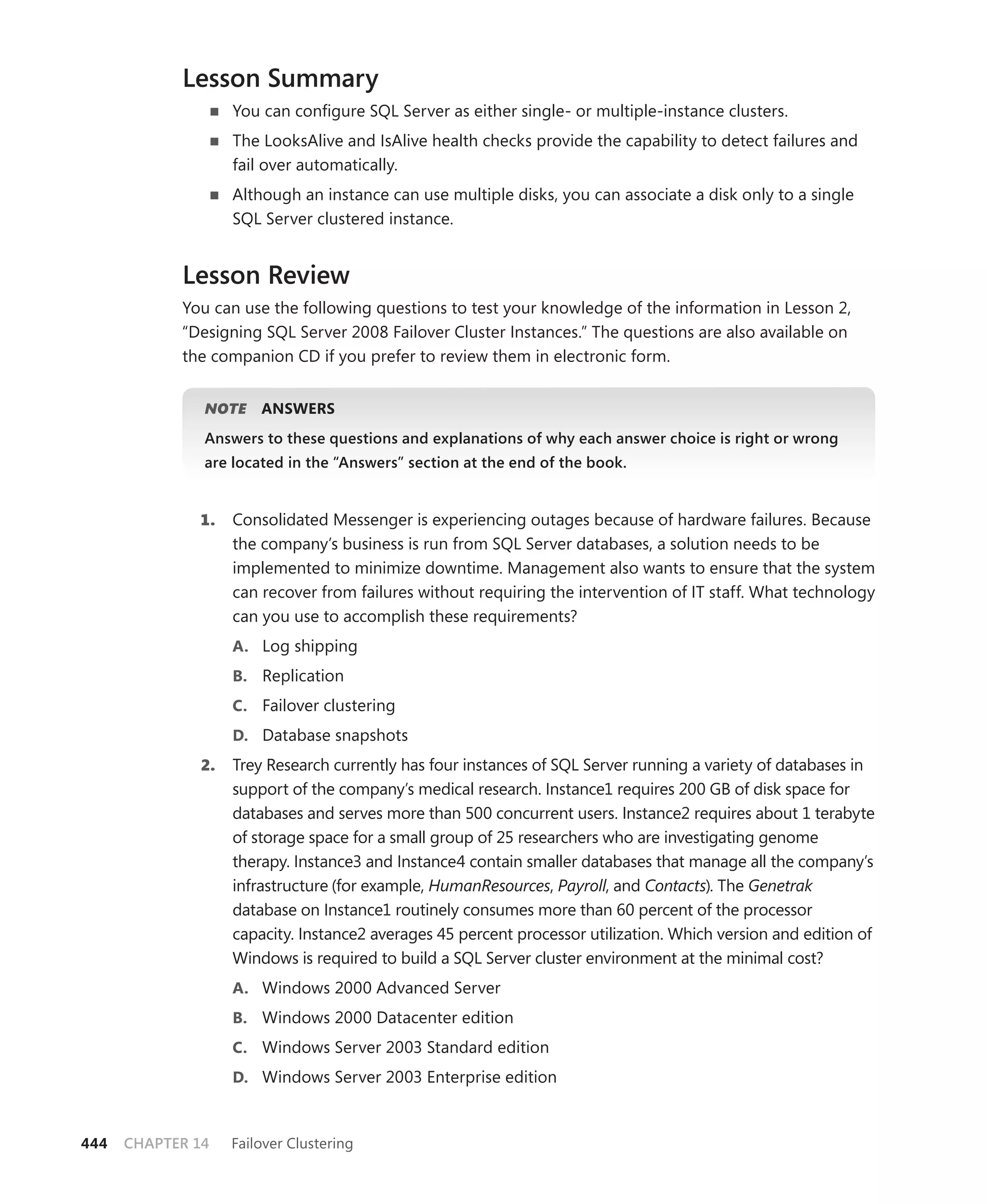 Lesson Summary
                    You can conﬁgure SQL Server as either single- or multiple-instance clusters.
                    The LooksAlive and IsAlive health checks provide the capability to detect failures and
                    fail over automatically.
                    Although an instance can use multiple disks, you can associate a disk only to a single
                    SQL Server clustered instance.


            Lesson Review
            You can use the following questions to test your knowledge of the information in Lesson 2,
            “Designing SQL Server 2008 Failover Cluster Instances.” The questions are also available on
            the companion CD if you prefer to review them in electronic form.


               NOTE
                  E     ANSWERS
               Answers to these questions and explanations of why each answer choice is right or wrong
               are located in the “Answers” section at the end of the book.


              1.    Consolidated Messenger is experiencing outages because of hardware failures. Because
                    the company’s business is run from SQL Server databases, a solution needs to be
                    implemented to minimize downtime. Management also wants to ensure that the system
                    can recover from failures without requiring the intervention of IT staff. What technology
                    can you use to accomplish these requirements?
                    A. Log shipping
                    B. Replication
                    C. Failover clustering
                    D. Database snapshots
               2.   Trey Research currently has four instances of SQL Server running a variety of databases in
                    support of the company’s medical research. Instance1 requires 200 GB of disk space for
                    databases and serves more than 500 concurrent users. Instance2 requires about 1 terabyte
                    of storage space for a small group of 25 researchers who are investigating genome
                    therapy. Instance3 and Instance4 contain smaller databases that manage all the company’s
                    infrastructure (for example, HumanResources, Payroll, and Contacts). The Genetrak
                    database on Instance1 routinely consumes more than 60 percent of the processor
                    capacity. Instance2 averages 45 percent processor utilization. Which version and edition of
                    Windows is required to build a SQL Server cluster environment at the minimal cost?
                    A. Windows 2000 Advanced Server
                    B. Windows 2000 Datacenter edition
                    C. Windows Server 2003 Standard edition
                    D. Windows Server 2003 Enterprise edition



444   CHAPTER 14    Failover Clustering
 