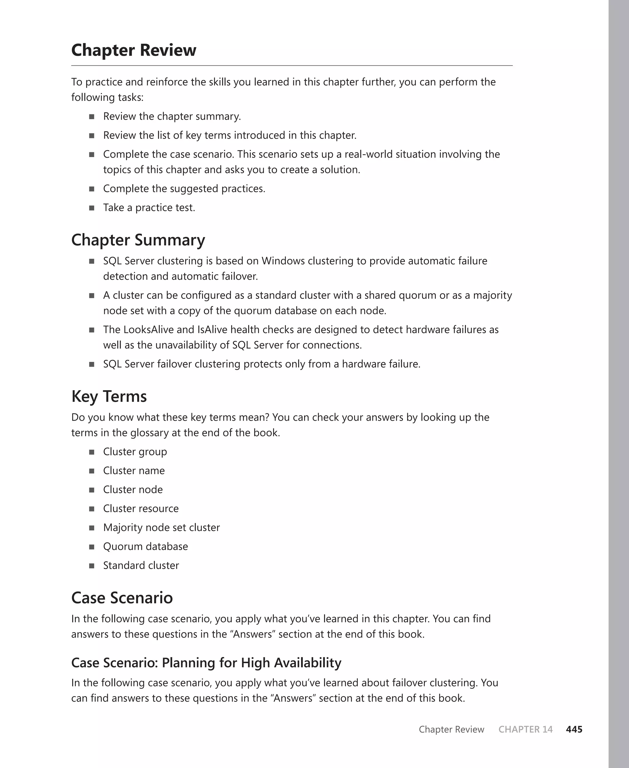 Chapter Review
To practice and reinforce the skills you learned in this chapter further, you can perform the
following tasks:
       Review the chapter summary.
       Review the list of key terms introduced in this chapter.
       Complete the case scenario. This scenario sets up a real-world situation involving the
       topics of this chapter and asks you to create a solution.
       Complete the suggested practices.
       Take a practice test.


Chapter Summary
       SQL Server clustering is based on Windows clustering to provide automatic failure
       detection and automatic failover.
       A cluster can be conﬁgured as a standard cluster with a shared quorum or as a majority
       node set with a copy of the quorum database on each node.
       The LooksAlive and IsAlive health checks are designed to detect hardware failures as
       well as the unavailability of SQL Server for connections.
       SQL Server failover clustering protects only from a hardware failure.


Key Terms
Do you know what these key terms mean? You can check your answers by looking up the
terms in the glossary at the end of the book.
       Cluster group
       Cluster name
       Cluster node
       Cluster resource
       Majority node set cluster
       Quorum database
       Standard cluster


Case Scenario
In the following case scenario, you apply what you’ve learned in this chapter. You can ﬁnd
answers to these questions in the “Answers” section at the end of this book.

Case Scenario: Planning for High Availability
In the following case scenario, you apply what you’ve learned about failover clustering. You
can ﬁnd answers to these questions in the “Answers” section at the end of this book.

                                                                            Chapter Review      CHAPTER 14   445
 