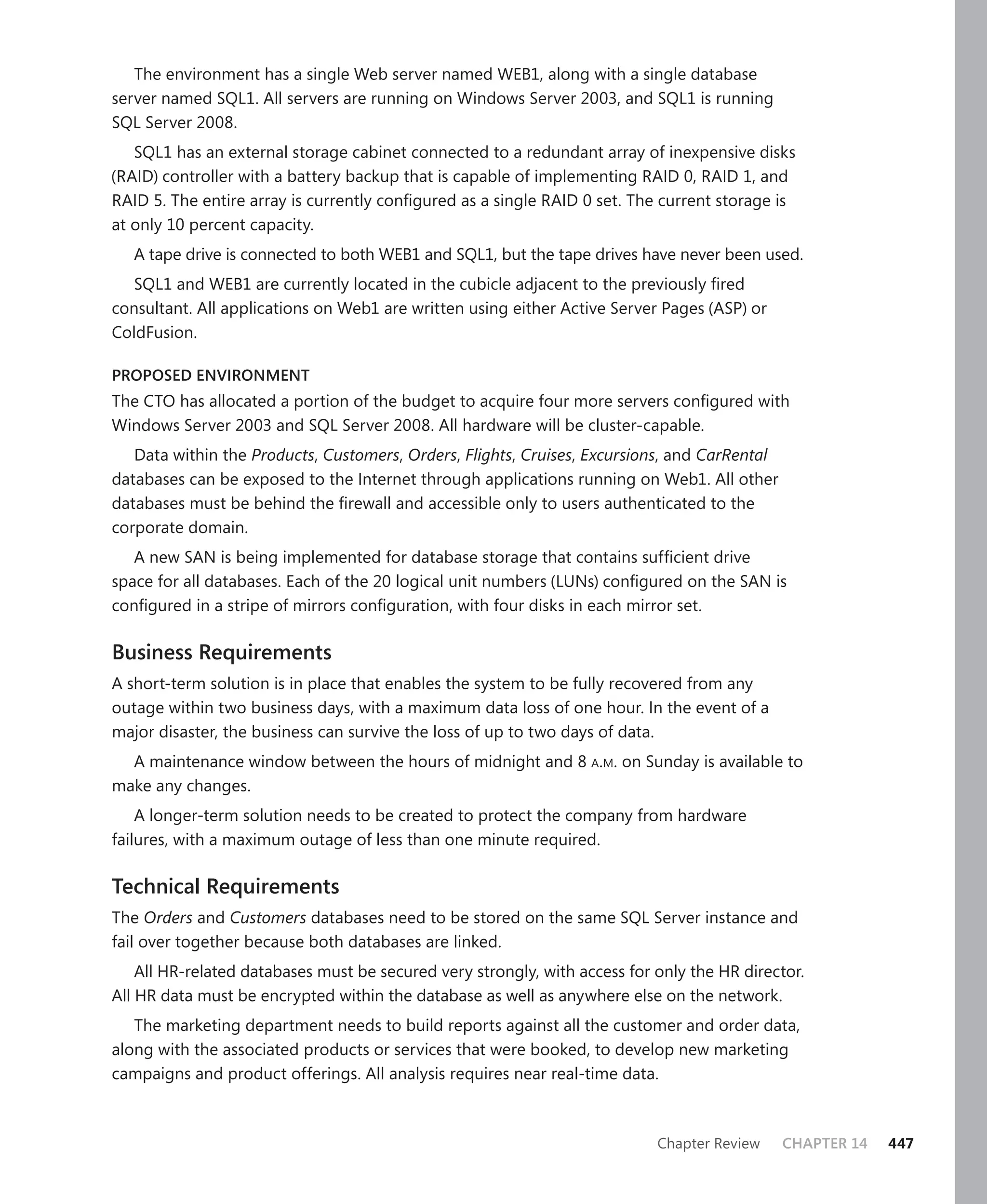 The environment has a single Web server named WEB1, along with a single database
server named SQL1. All servers are running on Windows Server 2003, and SQL1 is running
SQL Server 2008.
   SQL1 has an external storage cabinet connected to a redundant array of inexpensive disks
(RAID) controller with a battery backup that is capable of implementing RAID 0, RAID 1, and
RAID 5. The entire array is currently conﬁgured as a single RAID 0 set. The current storage is
at only 10 percent capacity.
   A tape drive is connected to both WEB1 and SQL1, but the tape drives have never been used.
   SQL1 and WEB1 are currently located in the cubicle adjacent to the previously ﬁred
consultant. All applications on Web1 are written using either Active Server Pages (ASP) or
ColdFusion.

PROPOSED ENVIRONMENT
The CTO has allocated a portion of the budget to acquire four more servers conﬁgured with
Windows Server 2003 and SQL Server 2008. All hardware will be cluster-capable.
   Data within the Products, Customers, Orders, Flights, Cruises, Excursions, and CarRental
databases can be exposed to the Internet through applications running on Web1. All other
databases must be behind the ﬁrewall and accessible only to users authenticated to the
corporate domain.
   A new SAN is being implemented for database storage that contains sufﬁcient drive
space for all databases. Each of the 20 logical unit numbers (LUNs) conﬁgured on the SAN is
conﬁgured in a stripe of mirrors conﬁguration, with four disks in each mirror set.

Business Requirements
A short-term solution is in place that enables the system to be fully recovered from any
outage within two business days, with a maximum data loss of one hour. In the event of a
major disaster, the business can survive the loss of up to two days of data.
  A maintenance window between the hours of midnight and 8 A.M. on Sunday is available to
make any changes.
    A longer-term solution needs to be created to protect the company from hardware
failures, with a maximum outage of less than one minute required.

Technical Requirements
The Orders and Customers databases need to be stored on the same SQL Server instance and
fail over together because both databases are linked.
    All HR-related databases must be secured very strongly, with access for only the HR director.
All HR data must be encrypted within the database as well as anywhere else on the network.
   The marketing department needs to build reports against all the customer and order data,
along with the associated products or services that were booked, to develop new marketing
campaigns and product offerings. All analysis requires near real-time data.



                                                                            Chapter Review    CHAPTER 14   447
 