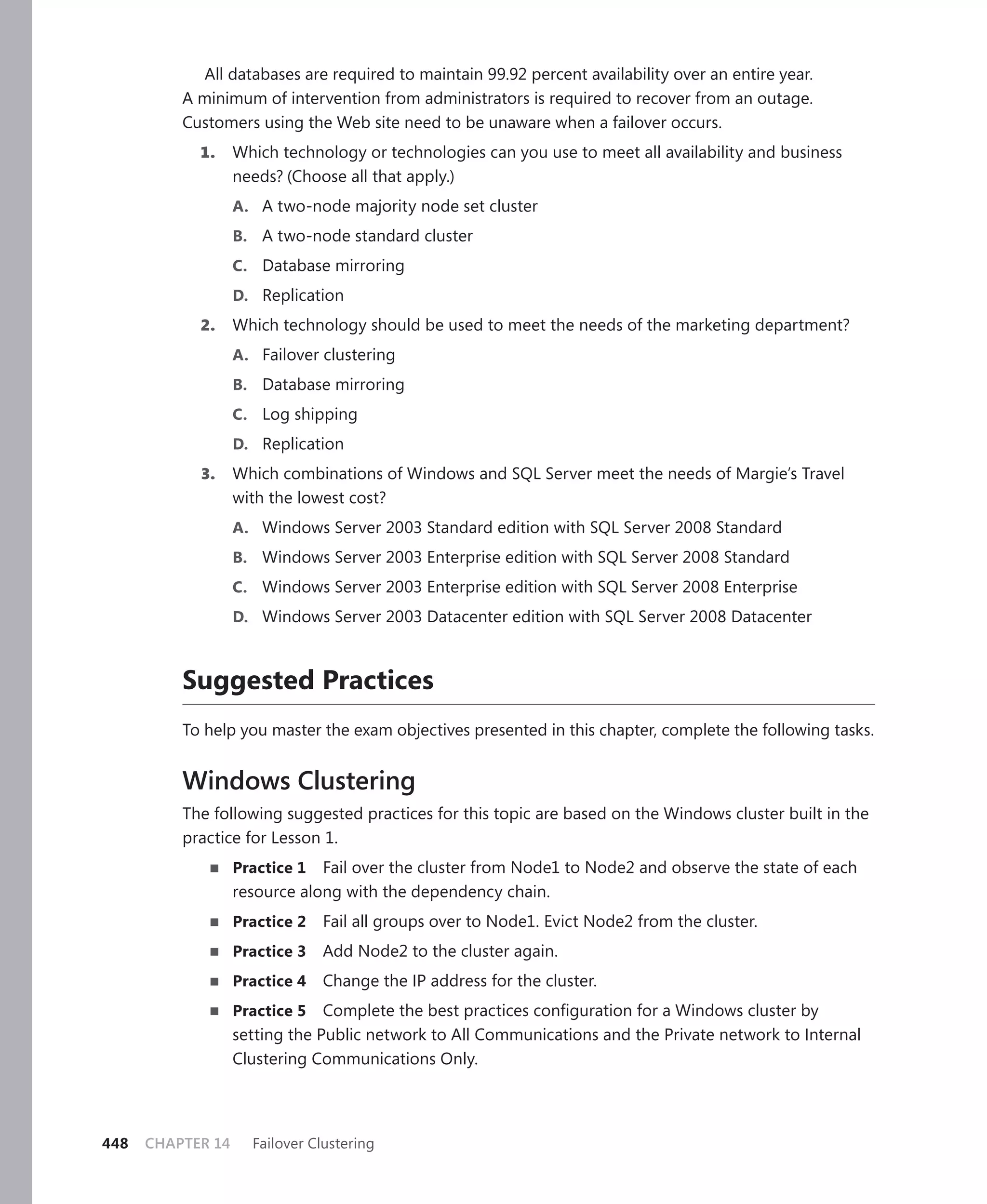 All databases are required to maintain 99.92 percent availability over an entire year.
          A minimum of intervention from administrators is required to recover from an outage.
          Customers using the Web site need to be unaware when a failover occurs.
            1.     Which technology or technologies can you use to meet all availability and business
                   needs? (Choose all that apply.)
                   A. A two-node majority node set cluster
                   B. A two-node standard cluster
                   C. Database mirroring
                   D. Replication
            2.     Which technology should be used to meet the needs of the marketing department?
                   A. Failover clustering
                   B. Database mirroring
                   C. Log shipping
                   D. Replication
            3.     Which combinations of Windows and SQL Server meet the needs of Margie’s Travel
                   with the lowest cost?
                   A. Windows Server 2003 Standard edition with SQL Server 2008 Standard
                   B. Windows Server 2003 Enterprise edition with SQL Server 2008 Standard
                   C. Windows Server 2003 Enterprise edition with SQL Server 2008 Enterprise
                   D. Windows Server 2003 Datacenter edition with SQL Server 2008 Datacenter



          Suggested Practices
          To help you master the exam objectives presented in this chapter, complete the following tasks.


          Windows Clustering
          The following suggested practices for this topic are based on the Windows cluster built in the
          practice for Lesson 1.
                   Practice 1 Fail over the cluster from Node1 to Node2 and observe the state of each
                   resource along with the dependency chain.
                   Practice 2   Fail all groups over to Node1. Evict Node2 from the cluster.
                   Practice 3   Add Node2 to the cluster again.
                   Practice 4   Change the IP address for the cluster.
                   Practice 5   Complete the best practices conﬁguration for a Windows cluster by
                   setting the Public network to All Communications and the Private network to Internal
                   Clustering Communications Only.




448   CHAPTER 14     Failover Clustering
 