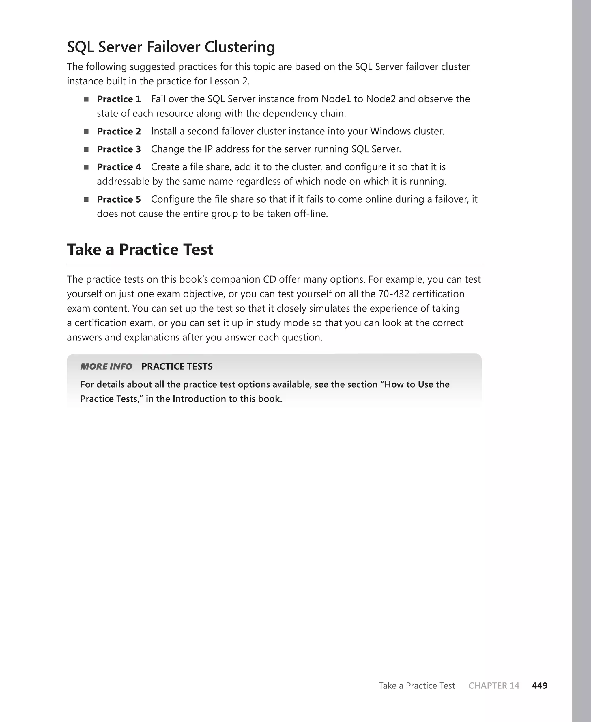 SQL Server Failover Clustering
The following suggested practices for this topic are based on the SQL Server failover cluster
instance built in the practice for Lesson 2.
       Practice 1   Fail over the SQL Server instance from Node1 to Node2 and observe the
       state of each resource along with the dependency chain.
       Practice 2    Install a second failover cluster instance into your Windows cluster.
       Practice 3    Change the IP address for the server running SQL Server.
       Practice 4 Create a ﬁle share, add it to the cluster, and conﬁgure it so that it is
       addressable by the same name regardless of which node on which it is running.
       Practice 5 Conﬁgure the ﬁle share so that if it fails to come online during a failover, it
       does not cause the entire group to be taken off-line.


Take a Practice Test
The practice tests on this book’s companion CD offer many options. For example, you can test
yourself on just one exam objective, or you can test yourself on all the 70-432 certiﬁcation
exam content. You can set up the test so that it closely simulates the experience of taking
a certiﬁcation exam, or you can set it up in study mode so that you can look at the correct
answers and explanations after you answer each question.

   MORE INFO        PRACTICE TESTS
   For details about all the practice test options available, see the section “How to Use the
   Practice Tests,” in the Introduction to this book.




                                                                           Take a Practice Test   CHAPTER 14   449
 