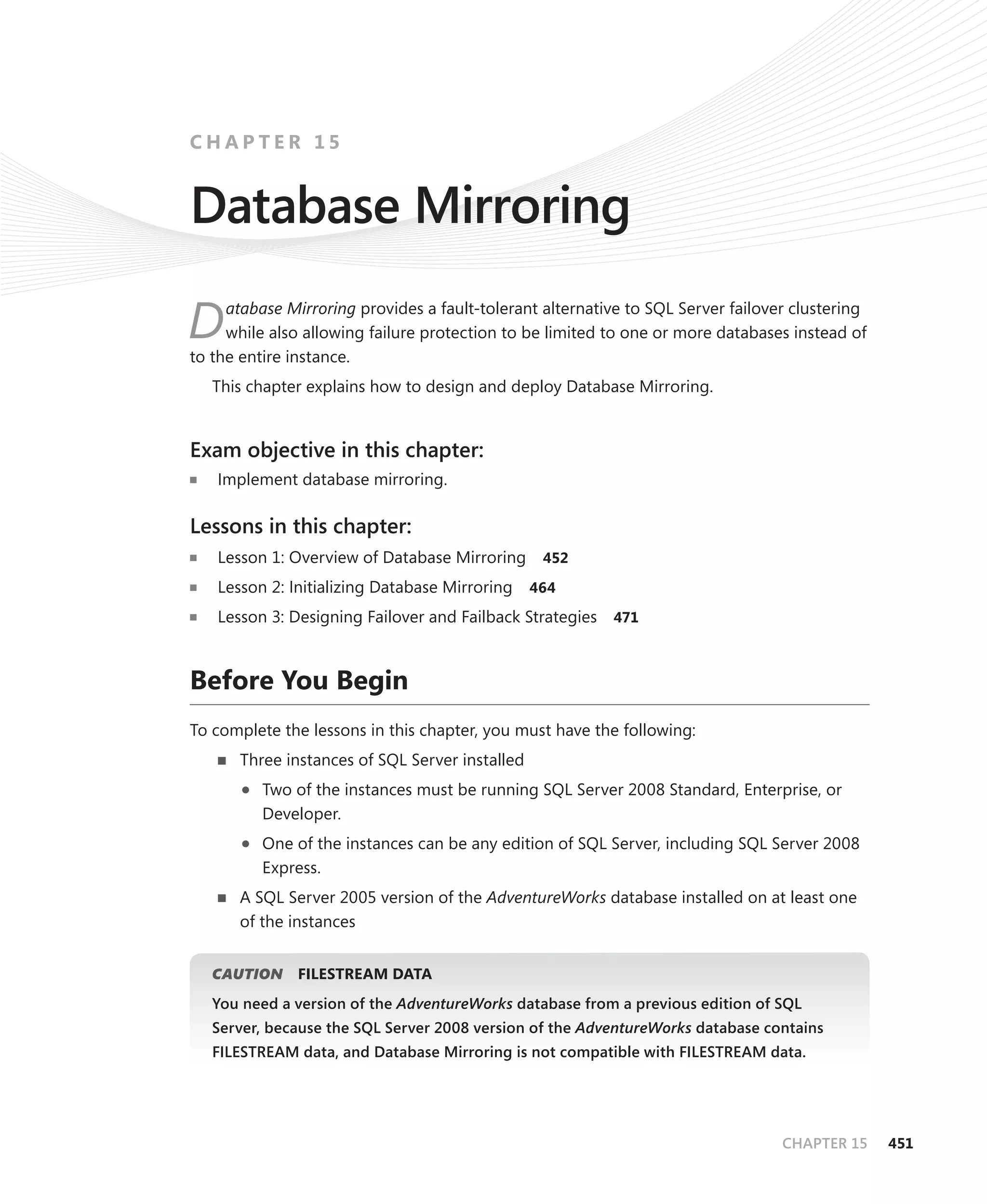 CHAPTER 15


Database Mirroring
     atabase Mirroring provides a fault-tolerant alternative to SQL Server failover clustering
D    while also allowing failure protection to be limited to one or more databases instead of
to the entire instance.
   This chapter explains how to design and deploy Database Mirroring.


Exam objective in this chapter:
   Implement database mirroring.

Lessons in this chapter:
   Lesson 1: Overview of Database Mirroring      452

   Lesson 2: Initializing Database Mirroring    464

   Lesson 3: Designing Failover and Failback Strategies 471



Before You Begin
To complete the lessons in this chapter, you must have the following:
      Three instances of SQL Server installed

         Two of the instances must be running SQL Server 2008 Standard, Enterprise, or
          Developer.

         One of the instances can be any edition of SQL Server, including SQL Server 2008
          Express.
      A SQL Server 2005 version of the AdventureWorks database installed on at least one
      of the instances


   CAUTION     FILESTREAM DATA
   You need a version of the AdventureWorks database from a previous edition of SQL
   Server, because the SQL Server 2008 version of the AdventureWorks database contains
   FILESTREAM data, and Database Mirroring is not compatible with FILESTREAM data.




                                                                                  CHAPTER 15     451
 