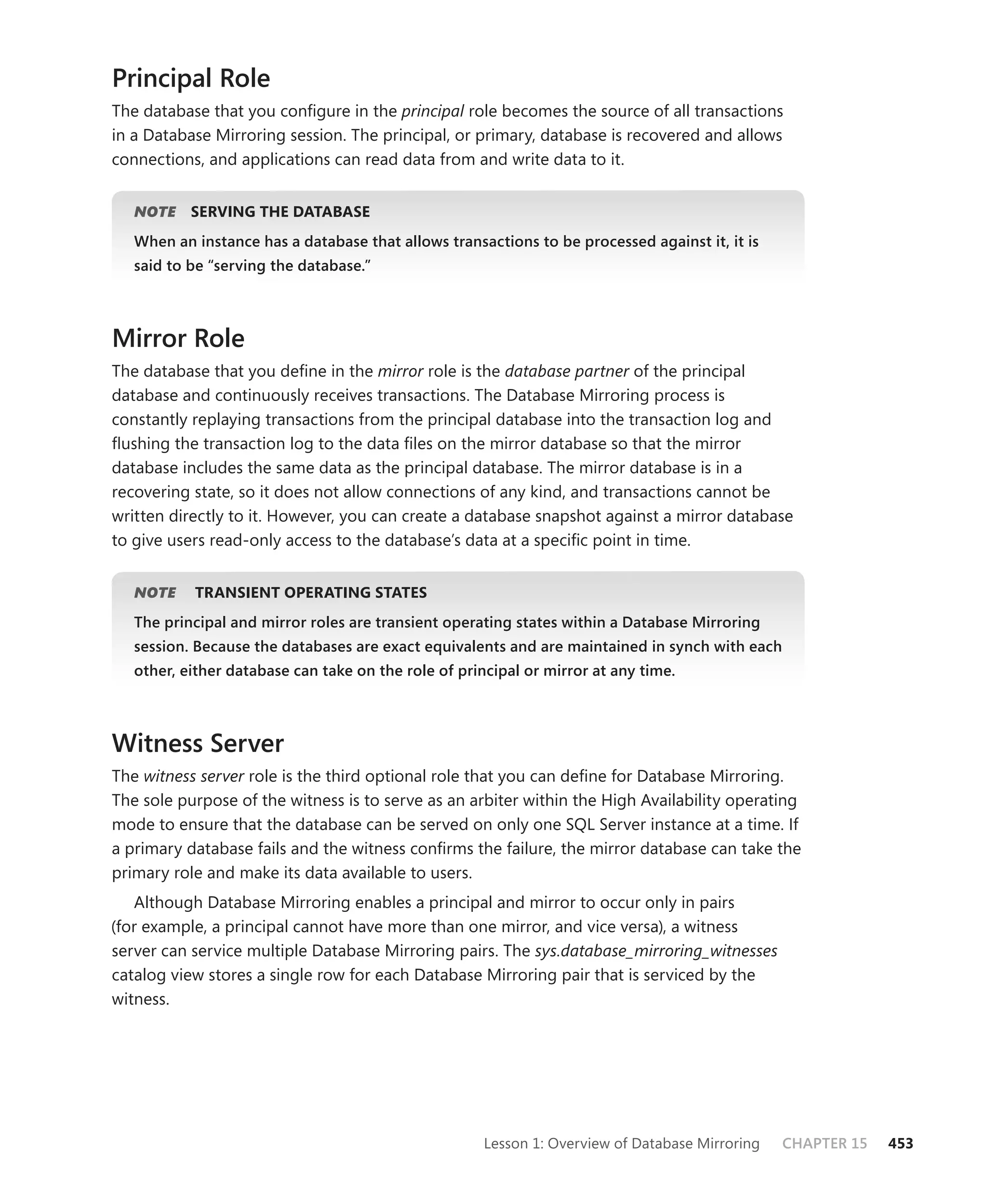 Principal Role
The database that you conﬁgure in the principal role becomes the source of all transactions
in a Database Mirroring session. The principal, or primary, database is recovered and allows
connections, and applications can read data from and write data to it.


   NOTE
      E    SERVING THE DATABASE
   When an instance has a database that allows transactions to be processed against it, it is
   said to be “serving the database.”



Mirror Role
The database that you deﬁne in the mirror role is the database partner of the principal
database and continuously receives transactions. The Database Mirroring process is
constantly replaying transactions from the principal database into the transaction log and
ﬂushing the transaction log to the data ﬁles on the mirror database so that the mirror
database includes the same data as the principal database. The mirror database is in a
recovering state, so it does not allow connections of any kind, and transactions cannot be
written directly to it. However, you can create a database snapshot against a mirror database
to give users read-only access to the database’s data at a speciﬁc point in time.


   NOTE
      E    TRANSIENT OPERATING STATES
   The principal and mirror roles are transient operating states within a Database Mirroring
   session. Because the databases are exact equivalents and are maintained in synch with each
   other, either database can take on the role of principal or mirror at any time.



Witness Server
The witness server role is the third optional role that you can deﬁne for Database Mirroring.
The sole purpose of the witness is to serve as an arbiter within the High Availability operating
mode to ensure that the database can be served on only one SQL Server instance at a time. If
a primary database fails and the witness conﬁrms the failure, the mirror database can take the
primary role and make its data available to users.
    Although Database Mirroring enables a principal and mirror to occur only in pairs
(for example, a principal cannot have more than one mirror, and vice versa), a witness
server can service multiple Database Mirroring pairs. The sys.database_mirroring_witnesses
catalog view stores a single row for each Database Mirroring pair that is serviced by the
witness.




                                                      Lesson 1: Overview of Database Mirroring   CHAPTER 15   453
 