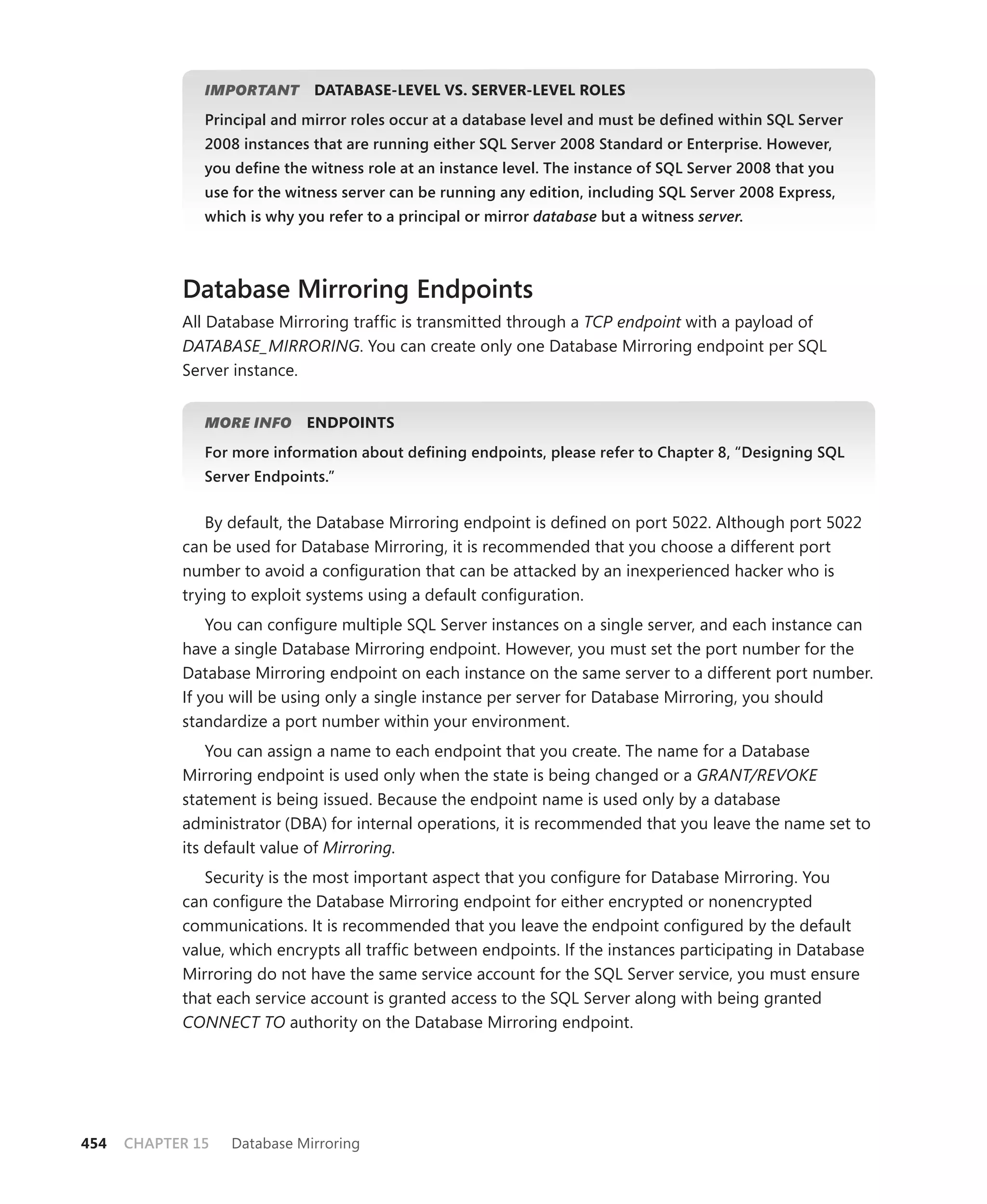 IMPORTANT
                       T      DATABASE-LEVEL VS. SERVER-LEVEL ROLES
               Principal and mirror roles occur at a database level and must be deﬁned within SQL Server
               2008 instances that are running either SQL Server 2008 Standard or Enterprise. However,
               you deﬁne the witness role at an instance level. The instance of SQL Server 2008 that you
               use for the witness server can be running any edition, including SQL Server 2008 Express,
               which is why you refer to a principal or mirror database but a witness server.
                                                                                           r



            Database Mirroring Endpoints
            All Database Mirroring trafﬁc is transmitted through a TCP endpoint with a payload of
            DATABASE_MIRRORING. You can create only one Database Mirroring endpoint per SQL
            Server instance.


               MORE INFO     ENDPOINTS
               For more information about deﬁning endpoints, please refer to Chapter 8, “Designing SQL
               Server Endpoints.”


               By default, the Database Mirroring endpoint is deﬁned on port 5022. Although port 5022
            can be used for Database Mirroring, it is recommended that you choose a different port
            number to avoid a conﬁguration that can be attacked by an inexperienced hacker who is
            trying to exploit systems using a default conﬁguration.
                You can conﬁgure multiple SQL Server instances on a single server, and each instance can
            have a single Database Mirroring endpoint. However, you must set the port number for the
            Database Mirroring endpoint on each instance on the same server to a different port number.
            If you will be using only a single instance per server for Database Mirroring, you should
            standardize a port number within your environment.
                You can assign a name to each endpoint that you create. The name for a Database
            Mirroring endpoint is used only when the state is being changed or a GRANT/REVOKE
            statement is being issued. Because the endpoint name is used only by a database
            administrator (DBA) for internal operations, it is recommended that you leave the name set to
            its default value of Mirroring.
               Security is the most important aspect that you conﬁgure for Database Mirroring. You
            can conﬁgure the Database Mirroring endpoint for either encrypted or nonencrypted
            communications. It is recommended that you leave the endpoint conﬁgured by the default
            value, which encrypts all trafﬁc between endpoints. If the instances participating in Database
            Mirroring do not have the same service account for the SQL Server service, you must ensure
            that each service account is granted access to the SQL Server along with being granted
            CONNECT TO authority on the Database Mirroring endpoint.




454   CHAPTER 15   Database Mirroring
 