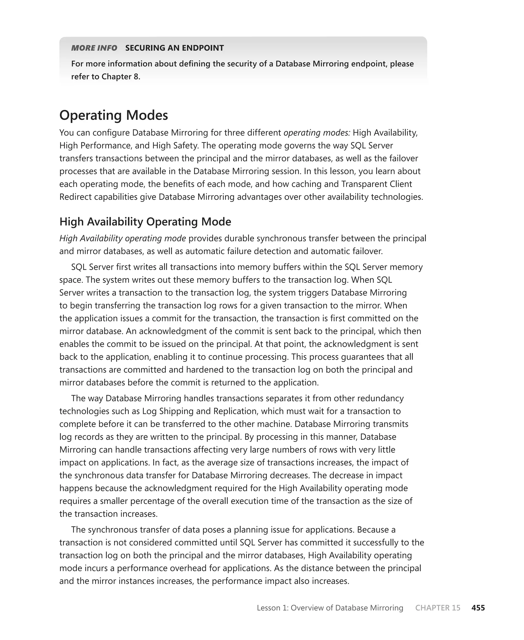 MORE INFO     SECURING AN ENDPOINT
   For more information about deﬁning the security of a Database Mirroring endpoint, please
   refer to Chapter 8.



Operating Modes
You can conﬁgure Database Mirroring for three different operating modes: High Availability,
High Performance, and High Safety. The operating mode governs the way SQL Server
transfers transactions between the principal and the mirror databases, as well as the failover
processes that are available in the Database Mirroring session. In this lesson, you learn about
each operating mode, the beneﬁts of each mode, and how caching and Transparent Client
Redirect capabilities give Database Mirroring advantages over other availability technologies.

High Availability Operating Mode
High Availability operating mode provides durable synchronous transfer between the principal
and mirror databases, as well as automatic failure detection and automatic failover.
   SQL Server ﬁrst writes all transactions into memory buffers within the SQL Server memory
space. The system writes out these memory buffers to the transaction log. When SQL
Server writes a transaction to the transaction log, the system triggers Database Mirroring
to begin transferring the transaction log rows for a given transaction to the mirror. When
the application issues a commit for the transac