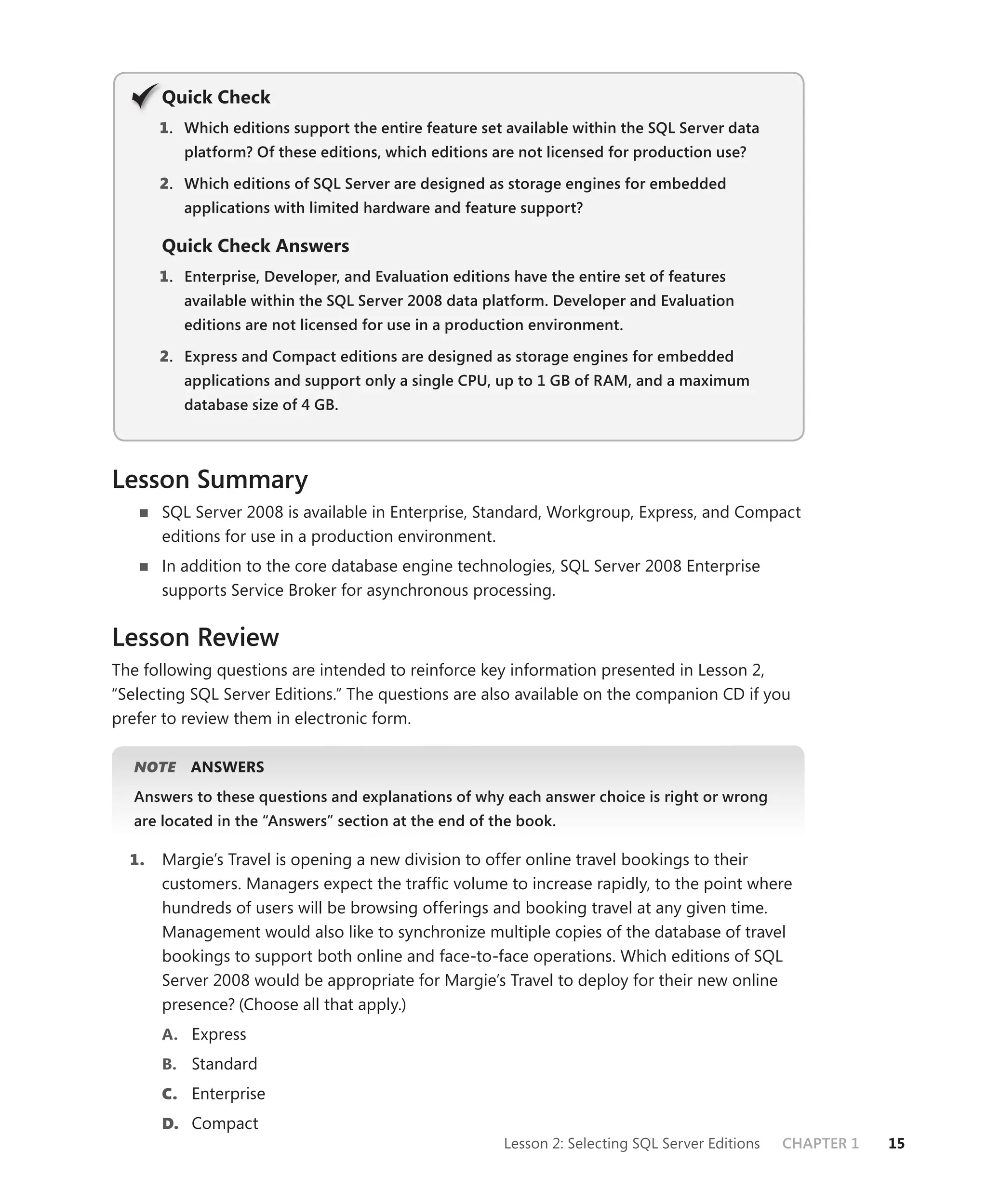 Q
       Quick Check
       1 . Which editions support the entire feature set available within the SQL Server data
          platform? Of these editions, which editions are not licensed for production use?

       2. Which editions of SQL Server are designed as storage engines for embedded
          applications with limited hardware and feature support?

       Quick Check Answers
       1 . Enterprise, Developer, and Evaluation editions have the entire set of features
          available within the SQL Server 2008 data platform. Developer and Evaluation
          editions are not licensed for use in a production environment.

       2. Express and Compact editions are designed as storage engines for embedded
          applications and support only a single CPU, up to 1 GB of RAM, and a maximum
          database size of 4 GB.




Lesson Summary
       SQL Server 2008 is available in Enterprise, Standard, Workgroup, Express, and Compact
       editions for use in a production environment.
       In addition to the core database engine technologies, SQL Server 2008 Enterprise
       supports Service Broker for asynchronous processing.


Lesson Review
The following questions are intended to reinforce key information presented in Lesson 2,
“Selecting SQL Server Editions.” The questions are also available on the companion CD if you
prefer to review them in electronic form.

   NOTE
      E    ANSWERS
   Answers to these questions and explanations of why each answer choice is right or wrong
   are located in the “Answers” section at the end of the book.

  1.   Margie’s Travel is opening a new division to offer online travel bookings to their
       customers. Managers expect the trafﬁc volume to increase rapidly, to the point where
       hundreds of users will be browsing offerings and booking travel at any given time.
       Management would also like to synchronize multiple copies of the database of travel
       bookings to support both online and face-to-face operations. Which editions of SQL
       Server 2008 would be appropriate for Margie’s Travel to deploy for their new online
       presence? (Choose all that apply.)
       A. Express
       B. Standard
       C. Enterprise
       D. Compact
                                                        Lesson 2: Selecting SQL Server Editions   CHAPTER 1   15
 