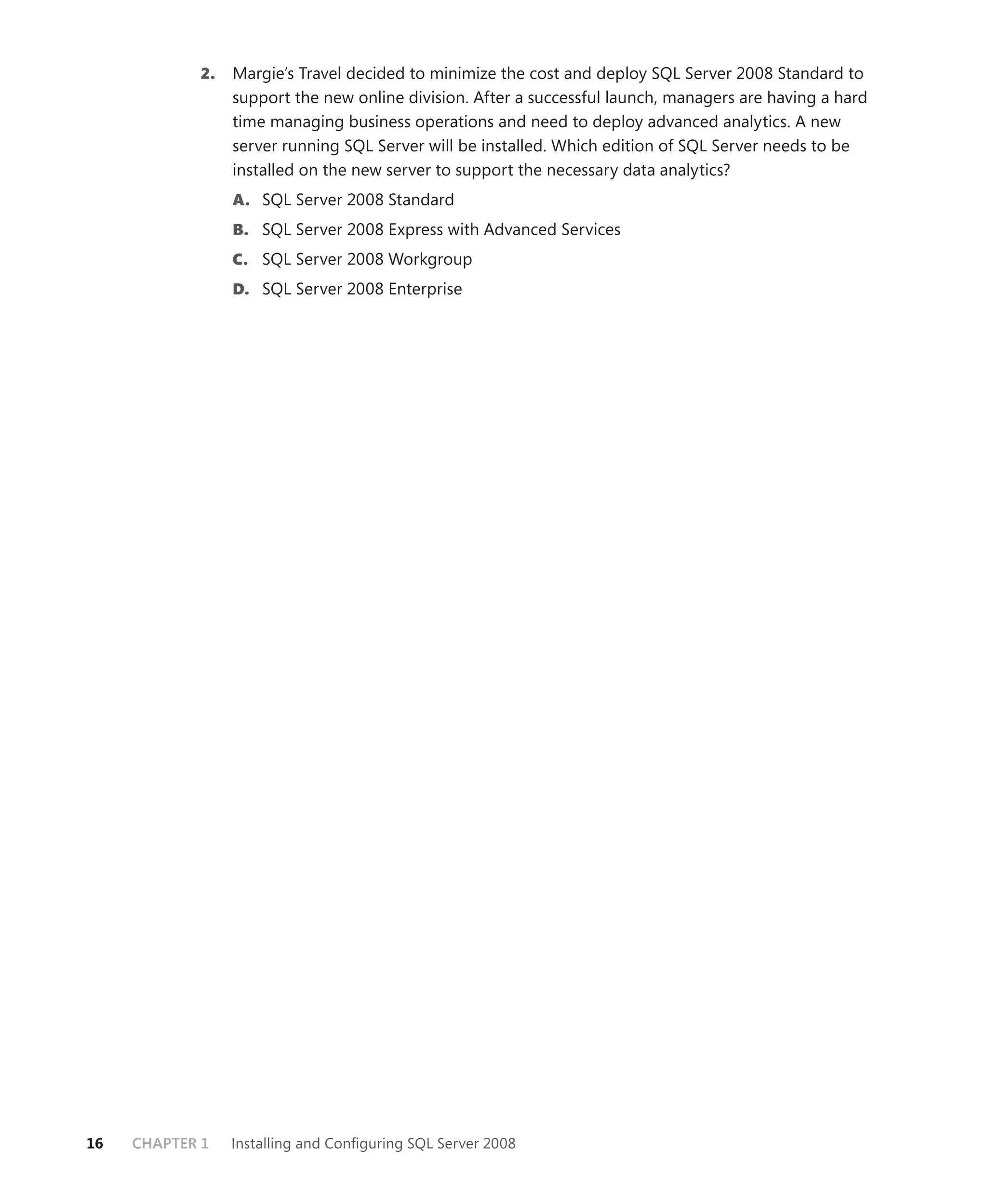 2.   Margie’s Travel decided to minimize the cost and deploy SQL Server 2008 Standard to
                 support the new online division. After a successful launch, managers are having a hard
                 time managing business operations and need to deploy advanced analytics. A new
                 server running SQL Server will be installed. Which edition of SQL Server needs to be
                 installed on the new server to support the necessary data analytics?
                 A. SQL Server 2008 Standard
                 B. SQL Server 2008 Express with Advanced Services
                 C. SQL Server 2008 Workgroup
                 D. SQL Server 2008 Enterprise




16   CHAPTER 1   Installing and Conﬁguring SQL Server 2008
 