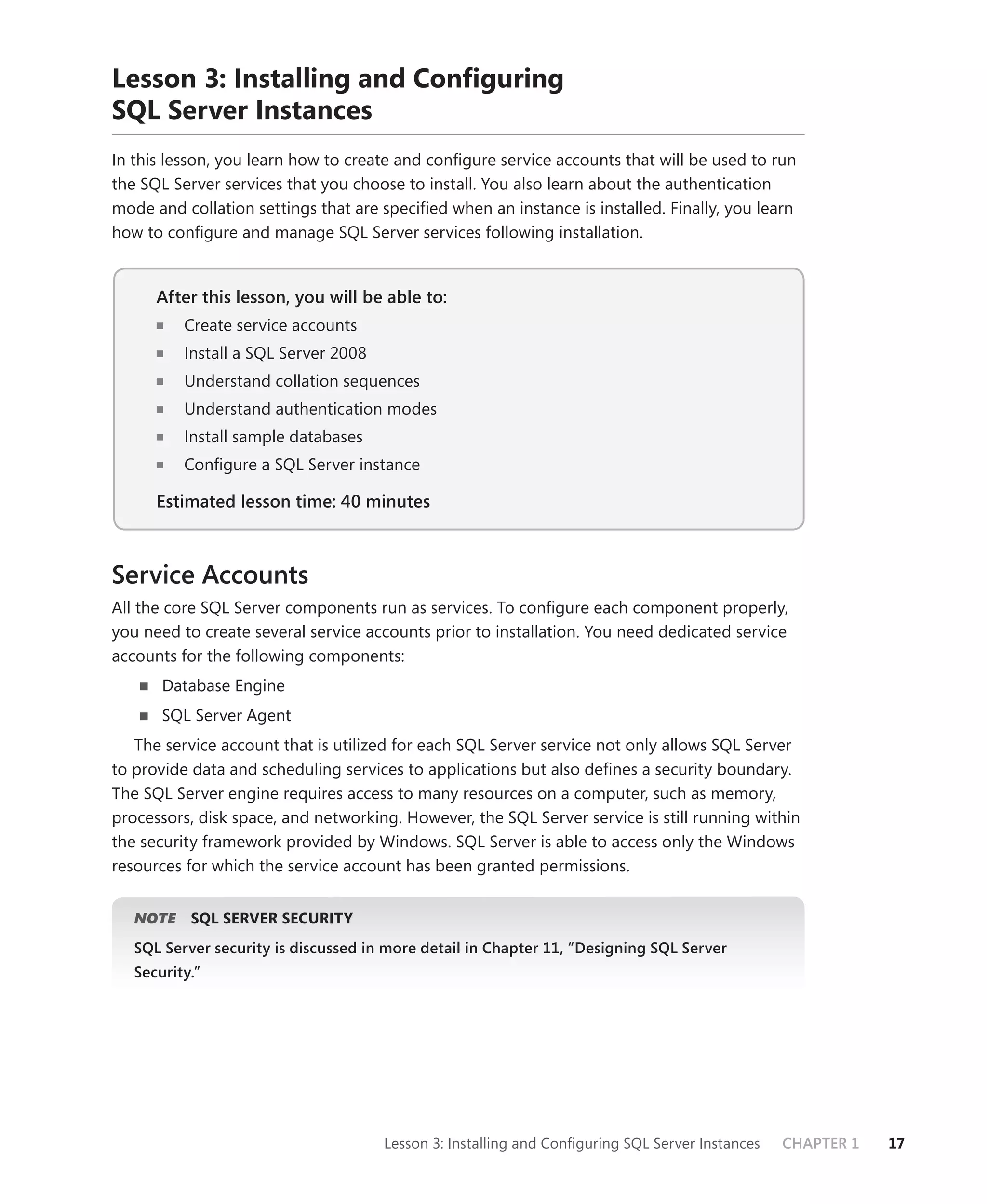 Lesson 3: Installing and Conﬁguring
SQL Server Instances
In this lesson, you learn how to create and conﬁgure service accounts that will be used to run
the SQL Server services that you choose to install. You also learn about the authentication
mode and collation settings that are speciﬁed when an instance is installed. Finally, you learn
how to conﬁgure and manage SQL Server services following installation.


      After this lesson, you will be able to:
                                          to:
          Create service accounts
          Install a SQL Server 2008
          Understand collation sequences
          Understand authentication modes
          Install sample databases
          Conﬁgure a SQL Server instance

      Estimated lesson time: 40 minutes



Service Accounts
All the core SQL Server components run as services. To conﬁgure each component properly,
you need to create several service accounts prior to installation. You need dedicated service
accounts for the following components:
       Database Engine
       SQL Server Agent
   The service account that is utilized for each SQL Server service not only allows SQL Server
to provide data and scheduling services to applications but also deﬁnes a security boundary.
The SQL Server engine requires access to many resources on a computer, such as memory,
processors, disk space, and networking. However, the SQL Server service is still running within
the security framework provided by Windows. SQL Server is able to access only the Windows
resources for which the service account has been granted permissions.


      E
   NOTE    SQL SERVER SECURITY
   SQL Server security is discussed in more detail in Chapter 11, “Designing SQL Server
   Security.”




                                      Lesson 3: Installing and Conﬁguring SQL Server Instances   CHAPTER 1   17
 