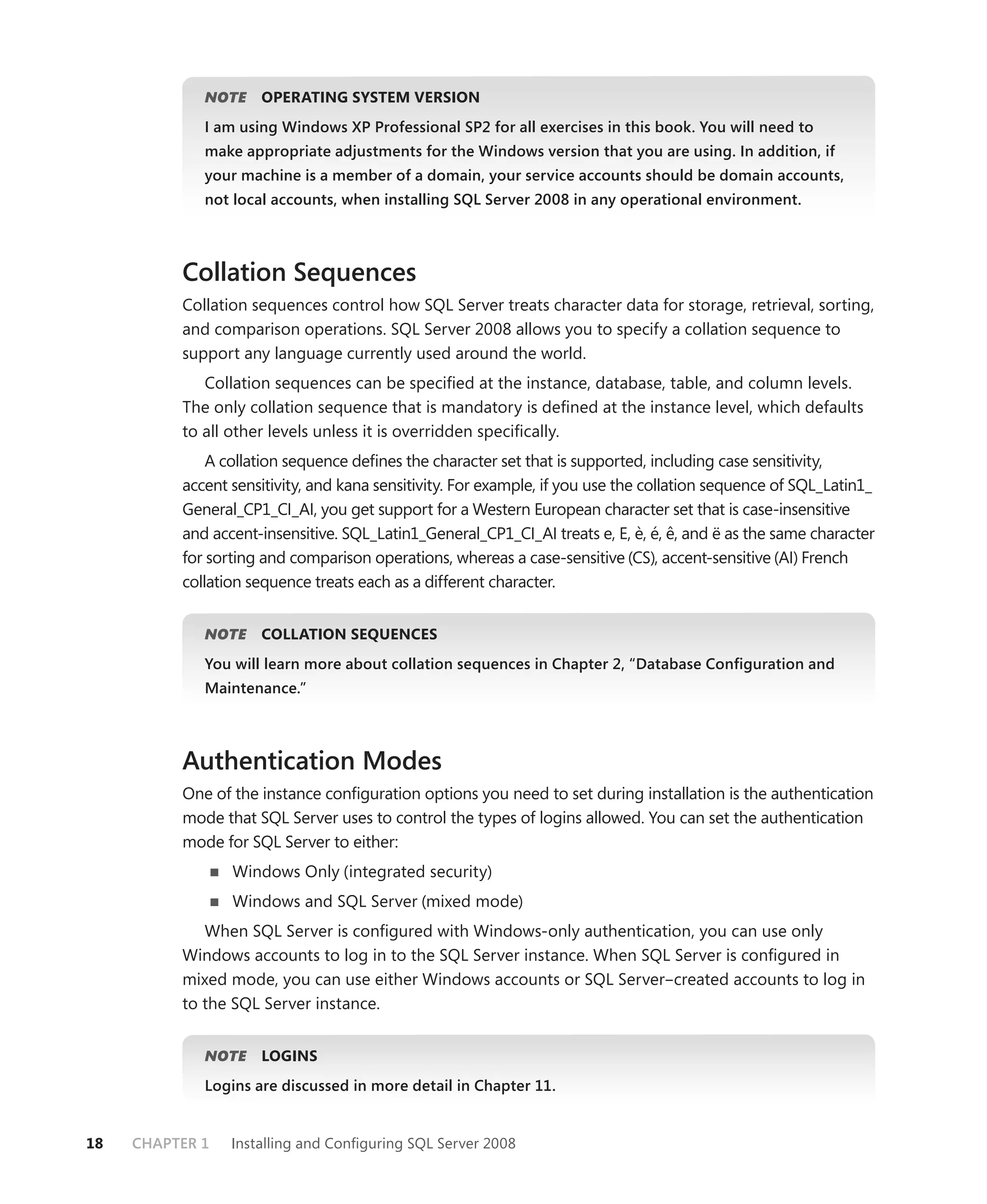 NOTE
                E    OPERATING SYSTEM VERSION
             I am using Windows XP Professional SP2 for all exercises in this book. You will need to
             make appropriate adjustments for the Windows version that you are using. In addition, if
             your machine is a member of a domain, your service accounts should be domain accounts,
             not local accounts, when installing SQL Server 2008 in any operational environment.



          Collation Sequences
          Collation sequences control how SQL Server treats character data for storage, retrieval, sorting,
          and comparison operations. SQL Server 2008 allows you to specify a collation sequence to
          support any language currently used around the world.
             Collation sequences can be speciﬁed at the instance, database, table, and column levels.
          The only collation sequence that is mandatory is deﬁned at the instance level, which defaults
          to all other levels unless it is overridden speciﬁcally.
              A collation sequence deﬁnes the character set that is supported, including case sensitivity,
          accent sensitivity, and kana sensitivity. For example, if you use the collation sequence of SQL_Latin1_
          General_CP1_CI_AI, you get support for a Western European character set that is case-insensitive
          and accent-insensitive. SQL_Latin1_General_CP1_CI_AI treats e, E, è, é, ê, and ë as the same character
          for sorting and comparison operations, whereas a case-sensitive (CS), accent-sensitive (AI) French
          collation sequence treats each as a different character.


             NOTE
                E    COLLATION SEQUENCES
             You will learn more about collation sequences in Chapter 2, “Database Conﬁguration and
             Maintenance.”



          Authentication Modes
          One of the instance conﬁguration options you need to set during installation is the authentication
          mode that SQL Server uses to control the types of logins allowed. You can set the authentication
          mode for SQL Server to either:
                 Windows Only (integrated security)
                 Windows and SQL Server (mixed mode)
             When SQL Server is conﬁgured with Windows-only authentication, you can use only
          Windows accounts to log in to the SQL Server instance. When SQL Server is conﬁgured in
          mixed mode, you can use either Windows accounts or SQL Server–created accounts to log in
          to the SQL Server instance.


             NOTE
                E    LOGINS
             Logins are discussed in more detail in Chapter 11.


18   CHAPTER 1   Installing and Conﬁguring SQL Server 2008
 