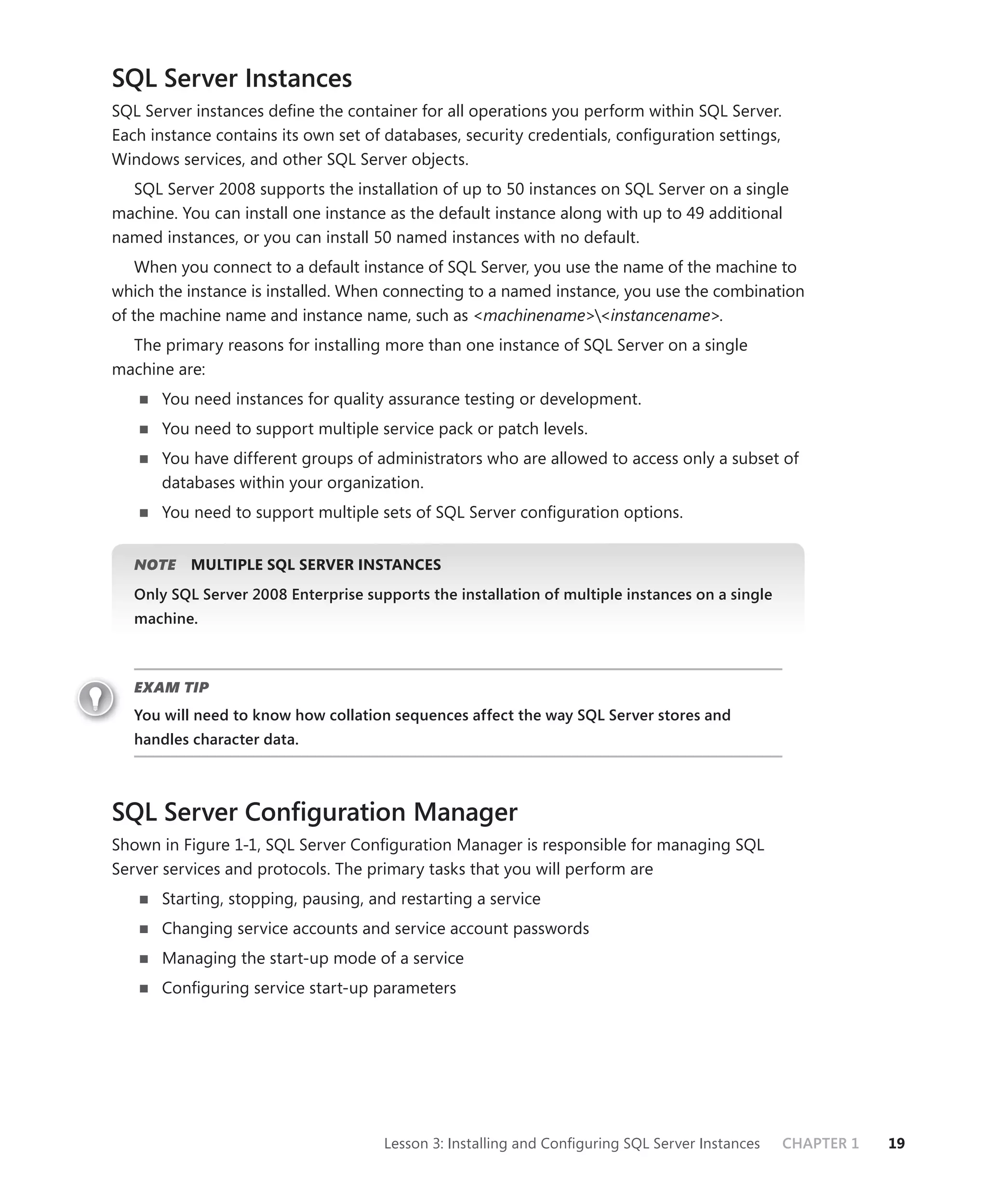 SQL Server Instances
SQL Server instances deﬁne the container for all operations you perform within SQL Server.
Each instance contains its own set of databases, security credentials, conﬁguration settings,
Windows services, and other SQL Server objects.
  SQL Server 2008 supports the installation of up to 50 instances on SQL Server on a single
machine. You can install one instance as the default instance along with up to 49 additional
named instances, or you can install 50 named instances with no default.
    When you connect to a default instance of SQL Server, you use the name of the machine to
which the instance is installed. When connecting to a named instance, you use the combination
of the machine name and instance name, such as <machinename><instancename>.
  The primary reasons for installing more than one instance of SQL Server on a single
machine are:
      You need instances for quality assurance testing or development.
      You need to support multiple service pack or patch levels.
      You have different groups of administrators who are allowed to access only a subset of
      databases within your organization.
      You need to support multiple sets of SQL Server conﬁguration options.


   NOTE
      E    MULTIPLE SQL SERVER INSTANCES
   Only SQL Server 2008 Enterprise supports the installation of multiple instances on a single
   machine.



   EXAM TIP
   You will need to know how collation sequences affect the way SQL Server stores and
   handles character data.



SQL Server Conﬁguration Manager
Shown in Figure 1-1, SQL Server Conﬁguration Manager is responsible for managing SQL
Server services and protocols. The primary tasks that you will perform are
      Starting, stopping, pausing, and restarting a service
      Changing service accounts and service account passwords
      Managing the start-up mode of a service
      Conﬁguring service start-up parameters




                                      Lesson 3: Installing and Conﬁguring SQL Server Instances   CHAPTER 1   19
 