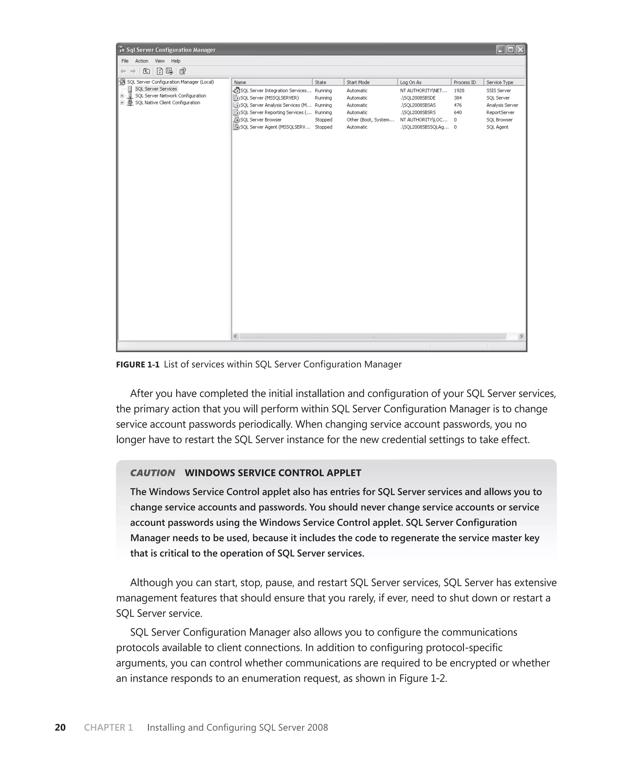 FIGURE 1-1 List of services within SQL Server Configuration Manager


             After you have completed the initial installation and conﬁguration of your SQL Server services,
          the primary action that you will perform within SQL Server Conﬁguration Manager is to change
          service account passwords periodically. When changing service account passwords, you no
          longer have to restart the SQL Server instance for the new credential settings to take effect.


             CAUTION
                   N      WINDOWS SERVICE CONTROL APPLET
             The Windows Service Control applet also has entries for SQL Server services and allows you to
             change service accounts and passwords. You should never change service accounts or service
             account passwords using the Windows Service Control applet. SQL Server Conﬁguration
             Manager needs to be used, because it includes the code to regenerate the service master key
             that is critical to the operation of SQL Server services.


            Although you can start, stop, pause, and restart SQL Server services, SQL Server has extensive
          management features that should ensure that you rarely, if ever, need to shut down or restart a
          SQL Server service.
             SQL Server Conﬁguration Manager also allows you to conﬁgure the communications
          protocols available to client connections. In addition to conﬁguring protocol-speciﬁc
          arguments, you can control whether communications are required to be encrypted or whether
          an instance responds to an enumeration request, as shown in Figure 1-2.



20   CHAPTER 1   Installing and Conﬁguring SQL Server 2008
 