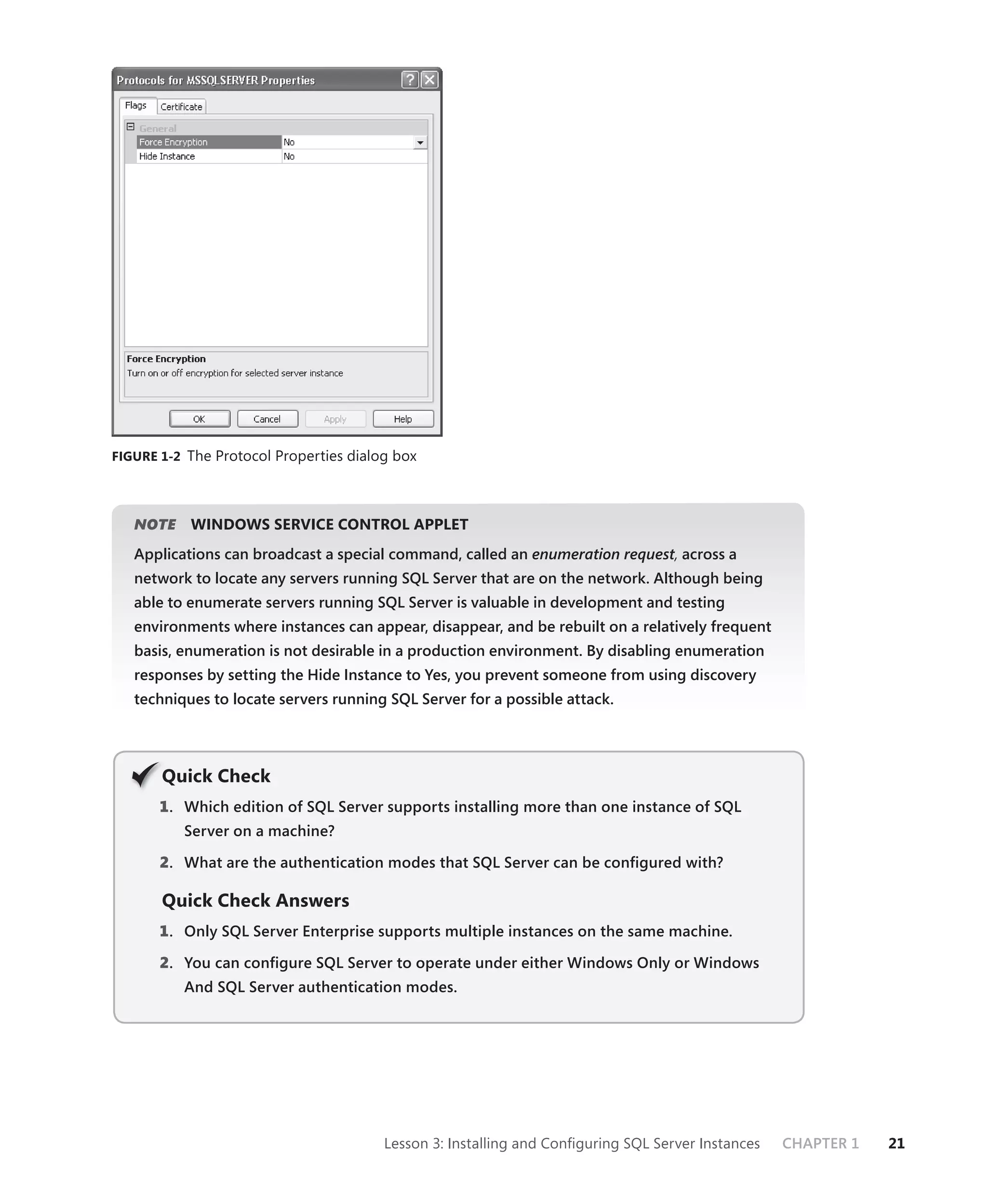 FIGURE 1-2 The Protocol Properties dialog box




   NOTE
      E    WINDOWS SERVICE CONTROL APPLET
   Applications can broadcast a special command, called an enumeration request, across a
                                                                             t
   network to locate any servers running SQL Server that are on the network. Although being
   able to enumerate servers running SQL Server is valuable in development and testing
   environments where instances can appear, disappear, and be rebuilt on a relatively frequent
   basis, enumeration is not desirable in a production environment. By disabling enumeration
   responses by setting the Hide Instance to Yes, you prevent someone from using discovery
   techniques to locate servers running SQL Server for a possible attack.




       Q
       Quick Check
       1 . Which edition of SQL Server supports installing more than one instance of SQL
          Server on a machine?

       2. What are the authentication modes that SQL Server can be conﬁgured with?

       Quick Check Answers
       1 . Only SQL Server Enterprise supports multiple instances on the same machine.

       2. You can conﬁgure SQL Server to operate under either Windows Only or Windows
          And SQL Server authentication modes.




                                        Lesson 3: Installing and Conﬁguring SQL Server Instances   CHAPTER 1   21
 